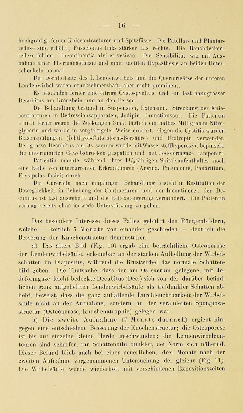 hochgradig, ferner Kniecontracturen und Spitzfüsse. Die Patellar- und Plantar- reflexe sind erhöht; Pussclonus links stärker als rechts. Die Bauchdecken- reflexe fehlen. Incontinentia alvi et vesicae. Die Sensibilität war mit Aus- nahme einer Thermanästhesie und einer tactilen Hypästhesie an beiden Unter- schenkeln normal. Der Dornfortsatz des I. Lendenwirbels und die Querfortsätze der unteren Lendenwirbel waren druckschmerzhaft, aber nicht prominent. Es bestanden ferner eine eitrige Cysto-pyelitis und ein fast handgrosser Decubitus am Kreuzbein und an den Fersen. Die Behandlung bestand in Suspension, Extension, Streckung der Knie- contracturen in Redressionsapparaten, Jodipin, Inunctionscur. Die Patientin erhielt ferner gegen die Zuckungen 3mal täglich ein halbes Milligramm Nitro- glycerin und wurde in sorgfältigster Weise ernährt. Gegen die Cystitis wurden Blasenspülungen (Ichthyol-Chloroform-Borsäure) und Urotropin verwendet. Der grosse Decubitus am Os sacrum wurde mitWasserstoffhyperoxyd bepinselt, die unterminirten Gewebsbrücken gespalten und mit Jodoformgaze tamponirt. Patientin machte während ihres iy2jährigen Spitalsaufenthaltes noch eine Pveihe von intercurrenten Erkrankungen (Angina, Pneumonie, Panaritium, Erysipelas faciei) durch. Der Curerfolg nach einjähriger Behandlung besteht in Restitution der Beweglichkeit, in Behebung der Contracturen und der Incontinenz; der De- cubitus ist fast ausgeheilt und die Reflexsteigerung vermindert. Die Patientin vermag bereits ohne jedwede Unterstützung zu gehen. Das besondere Interesse dieses Falles gebührt den Röntgenbildern, welche -- zeitlich 7 Monate von einander geschieden — deutlich die Besserung der Knochenstructur demonstriren. a) Das ältere Bild (Fig. 10) ergab eine beträchtliche Osteoporose der Lendenwirbelsäule, erkennbar an der starken Aufhellung der Wirbel- schatten im Diapositiv, während die Brustwirbel das normale Schatten- bild geben. Die Thatsache, dass der; am Os sacrum gelegene, mit Jo- doformgaze leicht bedeckte Decubitus (Dec.) sich von der darüber befind- lichen ganz aufgehellten Lendenwirbelsäule als tiefdunkler Schatten ab- hebt, beweist, dass die ganz auffallende Durchleuchtbarkeit der Wirbel- säule nicht an der Aufnahme, sondern an der veränderten Spongiosa- structur (Osteoporose, Knochenatrophie) gelegen war. b) Die zweite Aufnahme (7 Monate darnach) ergiebt hin- gegen eine entschiedene Besserung der Knochenstructur; die Osteoporose ist bis auf einzelne kleine Herde geschwunden; die Lendenwirbelcon- touren sind schärfer, ihr Schattenbild dunkler, der Norm sich nähernd. Dieser Befund blieb auch bei einer neuerlichen, drei Monate nach der zweiten Aufnahme vorgenommenen Untersuchung der gleiche (Fig. 11). Die Wirbelsäule wurde wiederholt mit verschiedenen Expositionszeiten