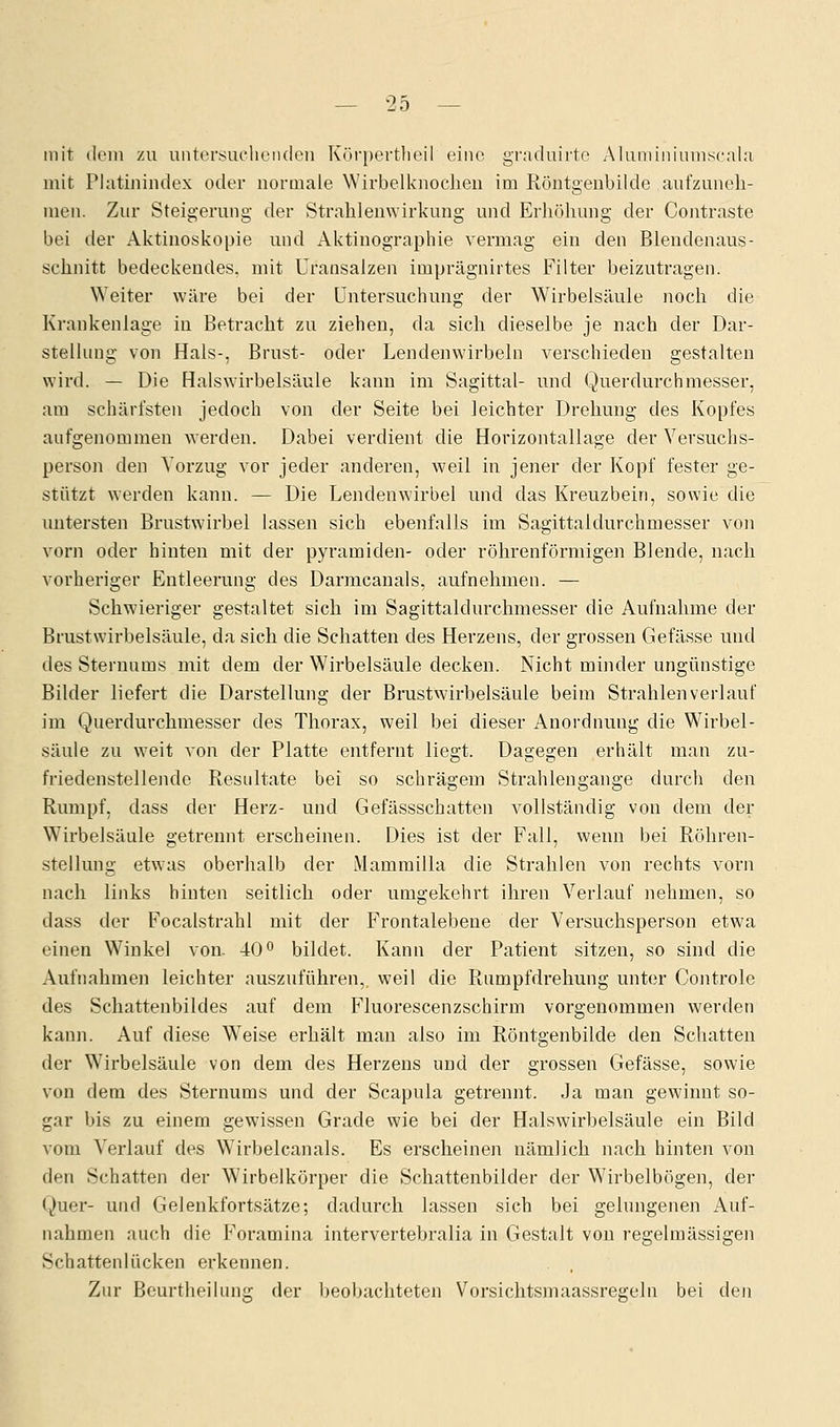 mir dem zu untersuchenden Körpertheil eine graduirte Aluminiumscala mit Platinindex oder normale Wirbelknochen im Röntgenbilde aufzuneh- men. Zur Steigerung der Strahlenwirkung und Erhöhung der Contraste bei der Aktinoskopie und Aktinographie vermag ein den Blendenaus- schnitt bedeckendes, mit Uransalzen imprägnirtes Filter beizutragen. Weiter wäre bei der Untersuchung der Wirbelsäule noch die Krankenlage in Betracht zu ziehen, da sich dieselbe je nach der Dar- stellung von Hals-, Brust- oder Lendenwirbeln verschieden gestalten wird. — Die Halswirbelsäule kann im Sagittal- und Querdurchmesser, am schärfsten jedoch von der Seite bei leichter Drehung des Kopfes aufgenommen werden. Dabei verdient die Horizontallage der Versuchs- person den Vorzug vor jeder anderen, weil in jener der Kopf fester ge- stützt werden kann. — Die Lendenwirbel und das Kreuzbein, sowie die untersten Brustwirbel lassen sich ebenfalls im Sagittaldurchmesser von vorn oder hinten mit der pyramiden- oder röhrenförmigen Blende, nach vorheriger Entleerung des Darmcanals, aufnehmen. — Schwieriger gestaltet sich im Sagittaldurchmesser die Aufnahme der Brustwirbelsäule, da sich die Schatten des Herzens, der grossen Gefässe und des Sternums mit dem der Wirbelsäule decken. Nicht minder ungünstige Bilder liefert die Darstellung der Brustwirbelsäule beim Strahlenverlauf im Querdurchmesser des Thorax, weil bei dieser Anordnung die Wirbel- säule zu weit von der Platte entfernt liegt. Dagegen erhält man zu- friedenstellende Resultate bei so schrägem Strahlengange durch den Rumpf, dass der Herz- und Gefässschatten vollständig von dem der Wirbelsäule getrennt erscheinen. Dies ist der Fall, wenn bei Röhren- stellung etwas oberhalb der Mammilla die Strahlen von rechts vorn nach links hinten seitlich oder umgekehrt ihren Verlauf nehmen, so dass der Focalstrahl mit der Frontalebeue der Versuchsperson etwa einen Winkel von- 40° bildet. Kann der Patient sitzen, so sind die Aufnahmen leichter auszuführen,, weil die Rumpfdrehung unter Controle des Schattenbildes auf dem Fluorescenzschirm vorgenommen werden kann. Auf diese Weise erhält man also im Röntgenbilde den Schatten der Wirbelsäule von dem des Herzens und der grossen Gefässe, sowie von dem des Sternums und der Scapula getrennt. Ja man gewinnt so- gar bis zu einem gewissen Grade wie bei der Halswirbelsäule ein Bild vom Verlauf des WTirbelcanals. Es erscheinen nämlich nach hinten von den Schatten der Wirbelkörper die Schattenbilder der Wirbelbögen, der Quer- und Gelenkfortsätze; dadurch lassen sich bei gelungenen Auf- nahmen auch die Foramina intervertebralia in Gestalt von regelmässigen Schattenlücken erkennen. Zur Beurtheilung der beobachteten Vorsichtsmaassregeln bei den