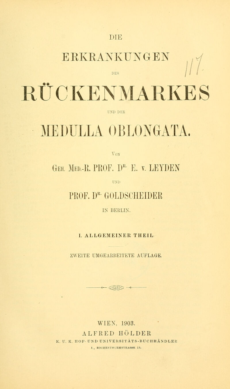 DIE ERKRAJsnvUNGEN RÜCKENMARKES UND DER MEDULLA OBLONGATA. Von Geh. Med.-R. PROF. D E. v. LEIDEN UND PROF. D'' GOLDSCHEIDER m BERLIN. I. ALLGEMEINER THEIL ZWEITE UMGEAEBEITETE AUFLAGE. WIEN, 1903. ALFRED HOLDER K. U. K. HOF- UND UNI VE KSITÄTS-BU C IIHÄN D LEU