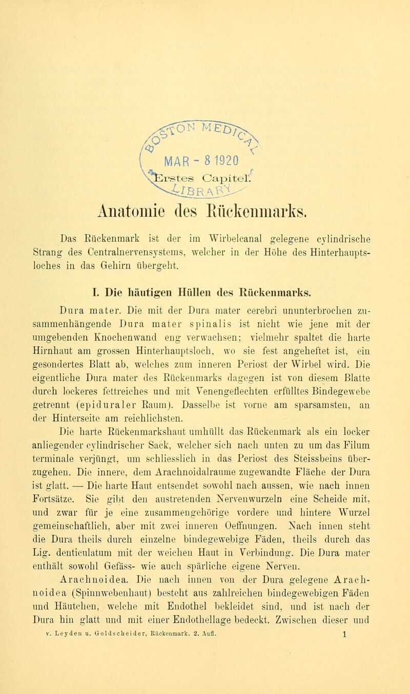 MAR-8 1920 ''^^rstes Oapitel^ Anatomie des Rückenmarks. Das Eückenmark ist der im Wirbelcanal gelegene cjlindrisehe Strang des Centrainervensystems, welcher in der Höhe des Hinterhaupts- loches in das Gehirn übergeht. I. Die häutigen Hüllen des Rückenmarks. Dura mater. Die mit der Dura mater cerebri ununterbrochen zu- sammenhängende Dura mater spinalis ist nicht wie jene mit der umgebenden Knochenwand eng verwachsen; vielmehr spaltet die harte Hirnhaut am grossen Hinterhauptsloch, wo sie fest angeheftet ist, ein gesondertes Blatt ab, welches zum inneren Periost der Wirbel wird. Die eigentliche Dura mater des Eückenraarks dagegen ist von diesem Blatte durch lockeres fettreiches und mit Venengeflechten erfülltes Bindegewebe getrennt (epiduraler Eaum). Dasselbe ist vorne am sparsamsten, an der Hinterseite am reichlichsten. Die harte Eückenmarkshaut umhüllt das Eückenmark als ein locker anliegender cylindrischer Sack, welcher sich nach unten zu um das Fihim terminale verjüngt, um schliesslich in das Periost des Steissbeius über- zugehen. Die innere, dem Arachnoidalraume zugewandte Fläche der Dura ist glatt. — Die harte Haut entsendet sowohl nach aussen, wie nach innen Fortsätze. Sie gibt den austretenden Nervenwurzeln eine Scheide mit, und zwar für je eine zusammengehörige vordere und hintere Wurzel gemeinschaftlich, aber mit zwei inneren Oeffnungen. Nach innen steht die Dura theils durch einzelne bindegewebige Fäden, theils durch das Lig. denticulatum mit der weichen Haut in Verbindung. Die Dura mater enthält sowohl Gefäss- wie auch spärliche eigene Nerven. Arachnoidea. Die nach innen von der Dura gelegene Arach- noidea (Spinnwebenhaut) besteht aus zahlreichen bindegewebigen Fäden und Häutcheu, welche mit Endothel bekleidet sind, und ist nach der Dura hin glatt und mit einer Endothellage bedeckt. Zwischen dieser und