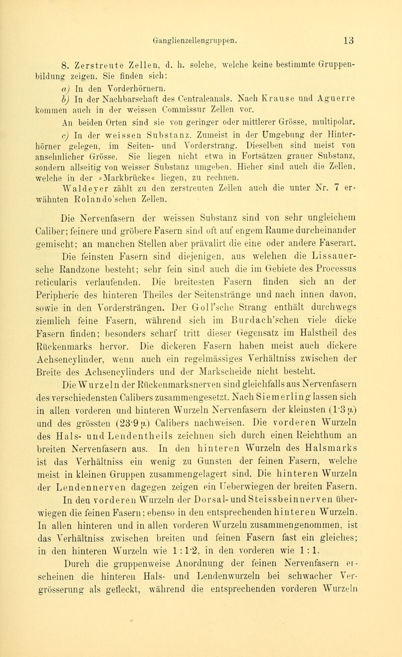 8. Zerstreute Zellen, d. h. solche, welche keine bestimmte Gruppen- bildung zeigen. Sie finden sich: a) In den Vorderhörnern. h) In der Nachbarschaft des Centralcanals, Nach Krause und Aguerre kommen auch in der weissen Commissur Zellen vor. An beiden Orten sind sie von geringer oder mittlerer Grösse, multipolar. c) In der weissen Substanz. Zumeist in der Umgebung der Hinter- hörner gelegen, im Seiten- und Yorderstrang. Dieselben sind meist von ansehnlicher Grösse. Sie liegen nicht etwa in Fortsätzen grauer Substanz, sondern allseitig von weisser Substanz umgeben. Hieher sind auch die Zellen, welche in der »Markbrücke« liegen, zu rechnen. Waldeyer zählt zu den zerstreuten Zellen auch die unter Nr. 7 er- wähnten Eolando'schen Zellen. Die Nervenfasern der weissen Substanz sind von sehr ungleichem Caliber; feinere und gröbere Fasern sind oft auf engem Eaume durcheinander gemischt; an manchen Stellen aber prävalirt die eine oder andere Faserart. Die feinsten Fasern sind diejenigen, aus welchen die Lissauer- sche Eandzone besteht; sehr fein sind auch die im Gebiete des Processus reticularis verlaufenden. Die breitesten Fasern finden sich an der Peripherie des hinteren Theiles der Seitenstränge und nach innen davon, sowie in den Vordersträngen, Der Groll'sche Strang enthält durchwegs ziemhch feine Fasern, während sich im Burdach'schen viele dicke. Pasern finden; besonders scharf tritt dieser Gegensatz im Halstheil des Rückenmarks hervor. Die dickeren Fasern haben meist auch dickere Achsencjlinder, wenn auch ein regelmässiges Yerhältniss zwischen der Breite des Achsencylinders und der Markscheide nicht besteht. Die Wurzeln der Eückenmarksnerven sind gleichfalls aus Nervenfasern des verschiedensten Calibers zusammengesetzt. Nach Siemerling lassen sich in allen vorderen und hinteren Wurzeln Nervenfasern der kleinsten (1-3 tx) und des grössten (23-9 [x) Calibers nachweisen. Die vorderen Wurzeln des Hals- und Lendentheils zeichnen sich durch einen Eeichthum an breiten Nervenfasern aus. In den hinteren Wurzeln des Halsmarks ist das Verhältniss ein wenig zq Gunsten der feinen Fasern, welche meist in kleinen Gruppen zusammengelagert sind. Die hinteren Wurzeln der Lendennerven dagegen zeigen ein üeberwiegen der breiten Fasern. In den vorderen Wurzeln der Dorsal-und Steissbeinnerven über- wiegen die feinen Fasern; ebenso in den entsprechenden hinteren Wurzeln. In allen hinteren und in allen vorderen Wurzeln zusammengenommen, ist das Verhältniss zwischen breiten und feinen Fasern fast ein gleiches; in den hinteren Wurzeln wie 1:1-2, in den vorderen wie 1:1. Durch die gruppenvv^eise Anordnung der feinen Nervenfasern er- scheinen die hinteren Hals- und Lendenwurzeln bei schwacher Ver- grösserung als gefleckt, während die entsprechenden vorderen Wurzeln