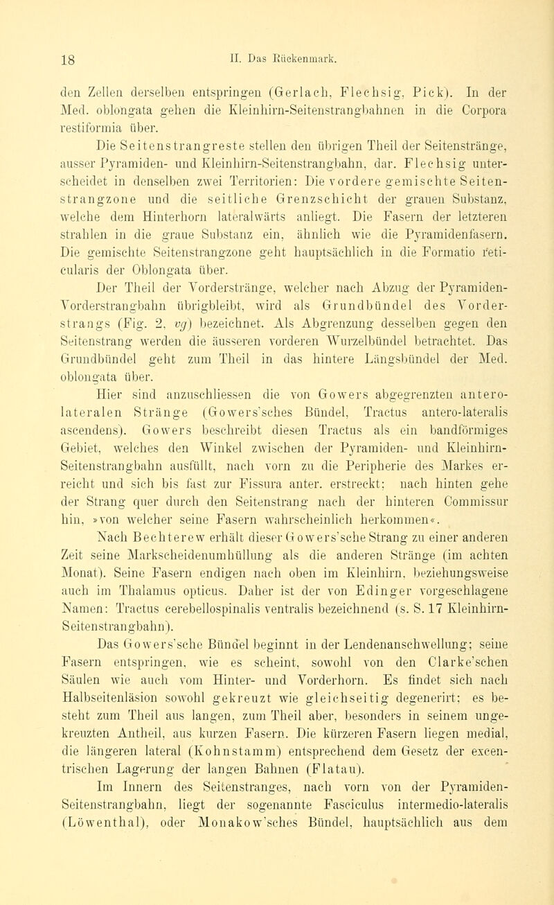 den Zellen derselben entspringen (Gerlach, Flechsig, Pick). In der Med. oblongata gehen die Kleinhirn-Seitenstranghahnen in die Corpora restiformia über. Die Seitenstrangreste stellen den übrigen Theil der Seitenstränge, ausser Pyramiden- und Kleinhirn-Seitenstrangbahn, dar. Flechsig unter- scheidet in denselben zwei Territorien: Die vordere gemischte Seiten- strangzone und die seitliche Grenzschicht der grauen Substanz, welche dem Hinterhorn lateralwärts anliegt. Die Fasern der letzteren strahlen in die graue Substanz ein, ähnlich wie die Pyramidenfasern. Die gemischte Seitenstrangzone geht hauptsächlich in die Formatio reti- cularis der Oblongata über. Der Theil der Vorderstränge, welcher nach Abzug der Pyramiden- Vorderstrangbahn übrigbleibt, wird als Grundbündel des Vorder- strangs (Fig. 2, vg) bezeichnet. Als Abgrenzung desselben gegen den Seitenstrang werden die äusseren vorderen Wurzelbündel betrachtet. Das Grundbündel geht zum Theil in das hintere Längsbündel der Med. oblongata über. Hier sind anzuschliessen die von Gowers abgegrenzten antero- lateralen Stränge (Gowers'sches Bündel, Tractus antero-lateralis ascendens). Gowers besehreibt diesen Tractus als ein bandförmiges Gebiet, welches den Winkel zwischen der Pyramiden- und Kleinhirn- Seitenstrangbahn ausfüllt, nach vorn zu die Peripherie des Markes er- reicht und sich bis fast zur Fissura anter. erstreckt; nach hinten gehe der Strang quer durch den Seitenstrang nach der hinteren Commissur hin, »von welcher seine Fasern wahrscheinlich herkommen«. Nach Bechterew erhält dieser Gowers'sche Strang zu einer anderen Zeit seine Markscheidenumhüllung als die anderen Stränge (im achten Monat). Seine Fasern endigen nach oben im Kleinhirn, beziehungsweise auch im Thalamus opticus. Daher ist der von E ding er vorgeschlagene Namen: Tractus eerebellospinalis ventralis bezeichnend (s. S. 17 Kleinhirn- Seitenstrangbahn). Das Gowers'sche Bündel beginnt in der Lendenanschwellung; seine Fasern entspringen, wie es scheint, sowohl von den Clarke'schen Säulen wie auch vom Hinter- und Vorderhorn. Es findet sich nach Halbseitenläsion sowohl gekreuzt wie gleichseitig degenerirt; es be- steht zum Theil aus langen, zum Theil aber, besonders in seinem unge- kreuzten Antheil, aus kurzen Fasern. Die kürzeren Fasern liegen medial, die längeren lateral (Kohnstamm) entsprechend dem Gesetz der excen- trischen Lagerung der langen Bahnen (Flatau). Im Innern des Seilenstranges, nach vorn von der Pyramiden- Seitenstrangbahn, liegt der sogenannte Fasciculus intermedio-lateralis (Löwenthal), oder Monakow'sches Bündel, hauptsächlich aus dem