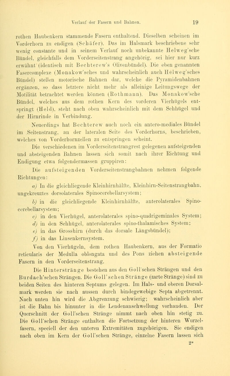 rothen Haubenkem stammende Fasern enthaltend. Dieselben scheinen im Vorderhorn zu endigen (Schäfer). Das im Halsmark beschriebene sehr wenig constante und in seinem Verlauf noch unbekannte Helweg'sche Bündel, gleichfalls dem Yorderseitenstrang an gehörig, sei hier nur kurz erwähnt'(identisch mit Bechterew's Olivenbündel). Die eben genannten Fasercomplexe (Monakow'sches und wahrscheinlich auch Helweg'sches Bündel) stellen motorische Bahnen dar, welche die Pjramidenbahnen ergänzen, so dass letztere nicht mehr als alleinige Leituugswege der Motilität betrachtet werden können (Eothmaun). Das Monakow'sche Bündel, welches aus dem rothen Kern des vorderen Vierhügels ent- springt (Held), steht nach oben wahrscheinlich mit dem Sehhügel und der Hirnrinde in Verbindung. Neuerdings hat Bechterew auch noch ein antero-mediales Bündel im .Seitenstrang, an der lateralen Seite des Vorderhorns, beschrieben, welches von Vorderhornzellen zu entspringen seheint. Die verschiedenen im Vorderseitenstrangrest gelegenen aufsteigenden und absteigenden Bahnen lassen sieh somit nach ihrer Eichtung und Endigung etwa folgendermassen gruppiren: Die aufsteigenden Vorderseitenstrangbahnen nehmen folgende Eichtungen: a) In die gleichliegende Kleinhirnhälfte, Kleinhirn-Seitenstrangbahn, ungekreuztes dorsolaterales Spinocerebellarsystem; h) in die gleichliegende Kleinhirnhälfte, anterolaterales Spino- cerebellarsystem; c) in den Vierhügel, anterolaterales spino-quadrigeminales System; d) in den Sehhügel, anterolaterales spino-thalamisches System; e) in das Grosshirn (durch das dorsale Längsbündel); f) in das Liusenkernsystem. Von den Vierhügeln, dem rothen Haubenkern, aus der Formatio reticularis der MeduUa oblongata und des Pons ziehen absteigende Fasern in den Vorderseitenstrang. Die Hinterstränge bestehen aus den GoU'schen Strängen und den Burdach'schen Strängen. Die GoU'schen Stränge (zarte Stränge) sind zu beiden Seiten des hinteren Septums gelegen. Im Hals- und oberen Dorsal- mark werden sie nach aussen durch bindegewebige Septa abgetrennt. Nach unten hin wird die Abgrenzung schwierig; wahrscheinlich aber ist die Bahn bis hinunter in die Lendenanschwellung vorhanden. Der Querschnitt der GoU'schen Stränge nimmt nach oben hin stetig zu. Die GoU'schen Stränge enthalten die Fortsetzung der hinteren Wurzel- fasern, speciell der den unteren Extremitäten zugehörigen. Sie endigen nach oben im Kern der GoU'schen Stränge, einzelne Fasern lassen sieh 2*