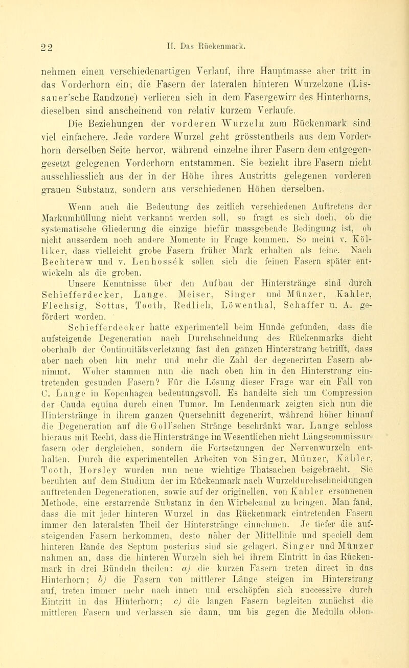 nehmen einen verschiedenartigen Verlauf, ihre Hauptmasse aber tritt in das Vorderhorn ein; die Fasern der lateralen hinteren Wurzelzone (Lis- sauer'sche Eandzone) verlieren sich in dem Fasergev^irr des Hinterhorns, dieselben sind anscheinend von relativ kurzem Verlaufe. Die Beziehungen der vorderen Wurzeln zum Eüekenmark sind viel einfachere. Jede vordere Wurzel geht grösstentheils aus dem Vorder- horn derselben Seite hervor, während einzelne ihrer Fasern dem entgegen- gesetzt gelegenen Vorderhorn entstammen. Sie bezieht ihre Fasern nicht ausschliesslich aus der in der Höhe ihres Austritts gelegenen vorderen grauen Substanz, sondern aus verschiedenen Höhen derselben. Wenn auch die Bedeutung des zeithch verschiedenen Auftretens der Markumhüllung nicht verkannt werden soll, so fragt es sieh doch, ob die systematische Gliederung die einzige hiefür massgebende Bedingung ist, ob nicht ausserdem noch andere Momente in Frage kommen. So meint v. Eöl- liker, dass vielleicht grobe Fasern früher Mark erhalten als feine. Nach Bechterew und v. Lenhossek sollen sich die feinen Fasern später ent- wickeln als die groben. Unsere Kenntnisse über den Aufbau der Hinterstränge sind durch Schiefferdecker, Lange, Meiser, Singer und Münzer, Kahler, Flechsig, Sottas, Tooth, Eedlieh, Löwenthal, Schaffer u. A. ge- fördert worden. Schiefferdecker hatte experimentell beim Hunde gefunden, dass die aufsteigende Degeneration nach Durchschneidung des Eückenmarks dicht oberhalb der Continuitätsverletzung fast den ganzen Hinterstrang betrifft, dass aber nach oben hin mehr und mehr die Zahl der degenerirten Fasern ab- nimmt. Woher stammen nun die nach oben hin in den Hinterstrang ein- tretenden gesunden Fasern? Für die Lösung dieser Frage war ein Fall von C. Lange in Kopenhagen bedeutungsvoll. Es handelte sich um Compression der Cauda equina durch einen Tumor. Im Lendenmark zeigten sich nun die Hinterstränge in ihrem ganzen Querschnitt degenerirt, während höher hinauf die Degeneration auf die GoU'sehen Stränge beschränkt war. Lange schloss hieraus mit Eecht, dass die Hinterstränge im Wesentlichen nicht Längscommissur- fasern oder dergleichen, sondern die Fortsetzungen der Nervenwurzeln ent- halten. Durch die experimentellen Arbeiten von Singer, Münzer, Kahler, Tooth, Horsley wurden nun neue wichtige Thatsachen beigebracht. Sie beruhten auf dem Studium der im Eüekenmark nach Wurzeldurchschneidungen auftretenden Degenei'ationen, sowie auf der originellen, von Kahler ersonnenen Methode, eine erstarrende Substanz in den Wirbelcanal zu bringen. Man fand, dass die mit jeder hinteren Wurzel in das Eüekenmark eintretenden Fasern immer den lateralsten Theil der Hinterstränge einnehmen. Je tiefer die auf- steigenden Fasern herkommen, desto näher der Mittellinie und speciell dem hinteren Eande des Septum posterius sind sie gelagert. Singer und Münzer nahmen an, dass die hinteren Wurzeln sieh bei ihrem Eintritt in das Eüeken- mark in drei Bündeln theilen: a) die kurzen Fasern treten direct in das Hinterhorn; h) die Fasern von mittlerer Länge steigen im Hinterstrang auf, treten immer mehr nach innen und erschöpfen sieh successive durch Eintritt in das Hinterhorn; c) die langen Fasern begleiten zunächst die mittleren Fasern und verlassen sie dann, um bis sreeen die Medulla oblon-