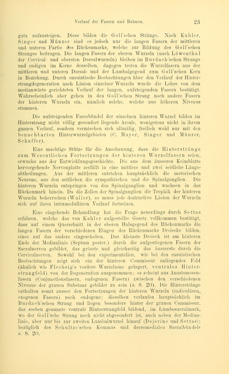 gata aufzusteigen. Diese bilden die GrolFschen Stränge. iSTaeh Kahler, Singer und Münzer sind es jedoch nur die langen Fasern der mittleren und unteren Partie des Eückenmarks, welche zur Bildung des GroU'schen Stranges beitragen. Die langen Fasern der oberen Wurzeln (nach Löwenthal der Cervical- und obersten Dorsalwurzeln) bleiben im Burdach'schen Strange und endigen im Kerne desselben, dagegen treten die Wurzelfasern aus der mittleren und unteren Dorsal- und der Lumbaigegend zum Groll'schen Kern in Beziehung. Durch casuistische Beobachtungen über den Verlauf der Hinter- strangdegeneration nach Läsion einzelner Wurzeln wurde die Lehre von dem medianwärts gerichteten Verlauf der langen, aufsteigenden Fasern bestätigt. Wahrscheinlich aber gehen in den GroU'schen Strang noch andere Fasern der hinteren Wurzeln ein, nämlich solche, welche aus höheren Niveaus stammen. Die aufsteigenden Faserbündel der einzelnen hinteren Wurzel bilden im Hinterstrang nicht völlig gesondert liegende Areale, wenigstens nicht in ihrem ganzen Verlauf, sondern vermischen sich allmälig, freilich wohl nur mit den benachbarten Hinterwurzelgebieten (C. Mayer, Singer und Münzer, Schaffer). Eine mächtige Stütze für die Anschauung, dass die Hinterstränge zum Wesentlichen Fortsetzungen der hinteren Wurzelfasern seien, erwuchs aus der Entwicklungsgeschichte. Die aus dem äusseren Keimblatte hervorgehende Nervenplatte zerfällt in eine mittlere und zwei seitliche Längs- abtheilungen. Aus der mittleren entstehen hauptsächlich die motorischen Neurone, aus den seitlichen die sympathischen und die Spinalganglien. Die hinteren Wurzeln entspringen von den Spinalganglien und wachsen in das Eückenmark hinein. Da die Zellen der Spinalganglien die Trophik der hinteren Wurzeln beherrschen (Waller), so muss jede destructive Läsion der Wurzeln sich auf ihren intramedullären Verlauf fortsetzen. Eine eingehende Behandlung hat die Frage neuerdings durch Sottas erfahren, welche das von Kahler aufgestellte Gesetz vollkommen bestätigt, dass auf einem Querschnitt in der oberen Halsgegend des Eückenmarks die langen Fasern der verschiedenen Etagen de,s Eückenmarks Dreiecke bilden, eines auf das andere eingeschoben. Das kleinste Dreieck ist am hinteren Ende der Medianlinie (Septum poster.) durch die aufgestiegenen Fasern der Sacralnerven gebildet, das grösste und gleichzeitig das äusserste durch die Cervicalnerven. Sowohl bei den experimentellen, wie bei den casuistischen Beobachtungen zeigt sieh ein der hinteren Commissur anliegendes Feld (ähnlich wie Fleehsig's vordere Wurzelzone gelagert, ventrales Hinter- stran gfeld) von der Degeneration ausgenommen; es scheint aus Anastomosen- fasern (Conjuuctionsfasern, endogenen Fasern) zwischen den verschiedenen Niveaus der grauen Substanz gebildet zu sein (s. S. 20). Die Hinterstränge enthalten somit ausser den Fortsetzungen der hinteren Wurzeln (radiculäreii, exogenen Fasern) noch endogene; dieselben verlaufen hauptsächlich im Burdach'schen Strang und liegen besonders hinter der grauen Commissur, das soeben genannte ventrale Hinterstrangfeld bildend, im Lumbosacralmark, wo der G-olTsche Strang noch nicht abgesondert ist, auch neben der Median- linie, aber nur bis zur zweiten Lumbaiwurzel hinauf (Dejerine und Sottas); bezüglich des Schultze'schen Kommas und dorsomedialen Sacralbündels s. S. 20.