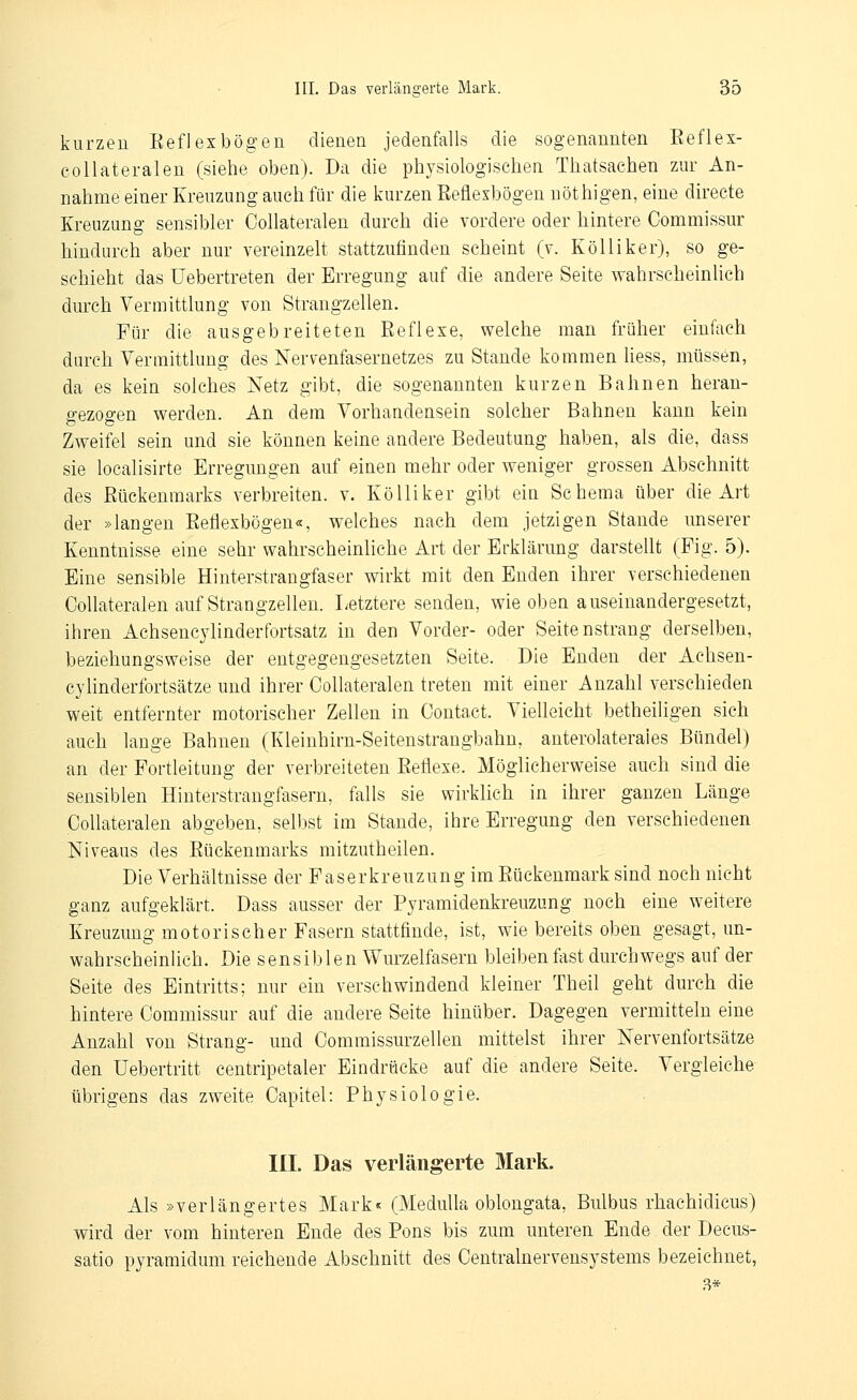 kurzen Eefl ex bögen dienen jedenfalls die sogenannten Eeflex- collateralen (siehe oben). Da die physiologischen Thatsaehen zur An- nahme einer Kreuzung auch für die kurzen Eeflexbögen nöthigen, eine directe Kreuzung sensibler Collateralen durch die vordere oder hintere Commissur hindurch aber nur vereinzelt stattzufinden scheint (v. KöUiker), so ge- schieht das Uebertreten der Erregung auf die andere Seite wahrscheinlich durch Vermittlung von Strangzellen. Für die ausgebreiteten Reflexe, welche man früher einfach durch Vermittlung des Nervenfasernetzes zu Stande kommen liess, müssen, da es kein solches Netz gibt, die sogenannten kurzen Bahnen heran- gezogen werden. An dem Vorhandensein solcher Bahnen kann kein Zweifel sein und sie können keine andere Bedeutung haben, als die, dass sie localisirte Erregungen auf einen mehr oder weniger grossen Abschnitt des Eückenmarks verbreiten, v. KöUiker gibt ein Schema über die Art der »langen Reflexbögen«, welches nach dem jetzigen Stande unserer Kenntnisse eine sehr wahrscheinliche Art der Erklärung darstellt (Fig. 5). Eine sensible Hinterstrangfaser wirkt mit den Enden ihrer verschiedenen Collateralen auf Strangzelleu. Letztere senden, wie oben auseinandergesetzt, ihren Achsencylinderfortsatz in den Vorder- oder Seitenstrang derselben, beziehungsweise der entgegengesetzten Seite. Die Enden der Achsen- cylinderfortsätze und ihrer Collateralen treten mit einer Anzahl verschieden weit entfernter motorischer Zellen in Contact. Vielleicht betheiligen sich auch lange Bahnen (Kleinhirn-Seitenstrangbahu, anterolateraies Bündel) an der Fortleitung der verbreiteten Eeflexe. Möglicherweise auch sind die sensiblen Hiuterstrangfasern, falls sie wirklich in ihrer ganzen Länge Collateralen abgeben, selbst im Stande, ihre Erregung den verschiedenen Niveaus des Eückenmarks mitzutheilen. Die Verhältnisse der Faserkreuzung im Eückenmark sind noch nicht ganz aufgeklärt. Dass ausser der Pyramidenkreuzung noch eine weitere Kreuzung motorischer Fasern stattfinde, ist, wie bereits oben gesagt, un- wahrscheinlich. Die sensiblen Wurzelfasern bleiben fast durchwegs auf der Seite des Eintritts; nur ein verschwindend kleiner Theil geht durch die hintere Commissur auf die andere Seite hinüber. Dagegen vermitteln eine Anzahl von Strang- und Commissurzellen mittelst ihrer Nervenfortsätze den Uebertritt centripetaler Eindrücke auf die andere Seite. Vergleiche übrigens das zweite Capitel: Physiologie. III. Das verlängerte Mark. Als »verlängertes Mark« (Medulla oblongata, Bulbus rhachidicus) wird der vom hinteren Ende des Pons bis zum unteren Ende der Decus- satio pyramidum reichende Abschnitt des Centralnervensystems bezeichnet, 8*