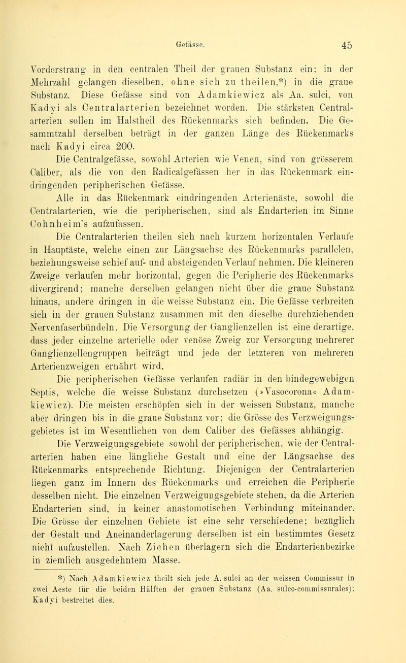 Vorderstrang in den centralen Theil der grauen Substanz ein: in der Mehrzahl gelangen dieselben, ohne sich zu theilen,*) in die graue Substanz. Diese Gefässe sind von Adamkiewicz als Aa. sulci, von Kadyi als Centralarterien bezeichnet worden. Die stärksten Central- arterien sollen im Halstheil des Eückenmarks sich befinden. Die Ge- sammtzahl derselben beträgt in der ganzen Länge des Eückenmarks nach Kadyi circa 200. Die Centralgefässe, sowohl Arterien wie Venen, sind von grösserem Caliber, als die von den ßadicalgefässen her in das Eückenmark ein- dringenden peripherischen Gefässe. Alle in das Eückenmark eindringenden Arterienäste, sowohl die Centralarterien, wie die peripherischen, sind als Endarterien im Sinne Cohnheim's aufzufassen. Die Centralarterien theilen sich nach kurzem horizontalen Verlaufe in Hauptäste, welche einen zur Längsachse des Eückenmarks parallelen, beziehungsweise schief auf- und absteigenden Verlauf nehmen. Die kleineren Zweige verlaufen mehr horizontal, gegen die Peripherie des Eückenmarks divergirend; manche derselben gelangen nicht über die graue Substanz hinaus, andere dringen in die weisse Substanz ein. Die Gefässe verbreiten sich in der grauen Substanz zusammen mit den dieselbe durchziehenden Nervenfaserbündeln. Die Versorgung der Ganglienzellen ist eine derartige, dass jeder einzelne arterielle oder venöse Zweig zur Versorgung mehrerer Ganglienzellengruppen beiträgt und jede der letzteren von mehreren Arterienzweigen ernährt wird. Die peripherischen Gefässe verlaufen radiär in den bindegewebigen Septis, welche die weisse Substanz durchsetzen (»Vasocorona« Adam- kiewicz). Die meisten erschöpfen sich in der weissen Substanz, manche aber dringen bis in die graue Substanz vor; die Grösse des Verzweigungs- gebietes ist im Wesentlichen von dem Caliber des Gefässes abhängig. Die Verzweigungsgebiete sowohl der peripherischen, wie der Central- arterien haben eine längliche Gestalt und eine der Längsachse des Eückenmarks entsprechende Eichtung. Diejenigen der Centralarterien liegen ganz im Innern des Eückenmarks und erreichen die Peripherie desselben nicht. Die einzelnen Verzweiguugsgebiete stehen, da die Arterien Endarterien sind, in keiner anastomotischen Verbindung miteinander. Die Grösse der einzelnen Gebiete ist eine sehr verschiedene; bezüglich der Gestalt und Aneinanderlagerung derselben ist ein bestimmtes Gesetz nicht aufzustellen. Nach Ziehen überlagern sich die Endarterienbezirke in ziemlich ausgedehntem Masse. *) Nach Adamkiewicz tlieilt sieli jede A. sulei an der weissen Commissnr in zwei Aeste für die beiden Hälften der granen Substanz (Aa. sulco-eommissiirales); Kadyi bestreitet dies.