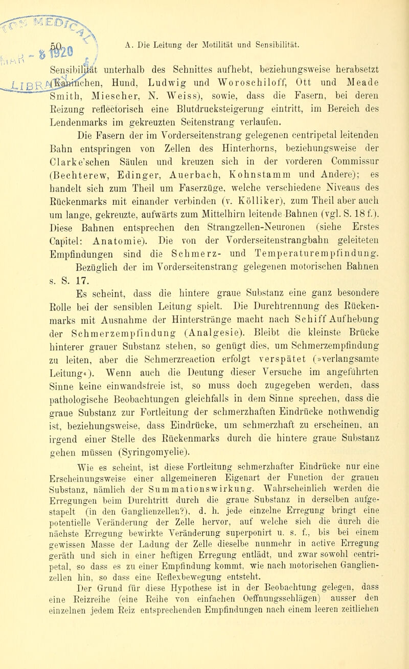 Sensibipät unterhalb des Schnittes aufhebt, beziehungsweise herabsetzt l^TQ^f>^0Bimchen, Hund, Ludwig und Woroschiloff, Ott und Meade ^ Smith, Miescher, N. Weiss), sowie, dass die Fasern, bei deren Eeizung reflectorisch eine Blutdrucksteigerung eintritt, im Bereich des Lendenmarks im gekreuzten Seitenstrang verlaufen. Die Fasern der im Vorderseitenstrang gelegenen eentripetal leitenden Bahn entspringen von Zellen des Hinterhorns, beziehungsweise der Clarke'schen Säulen und kreuzen sich in der vorderen Commissur (Bechterew, Edinger, Auerbach, Kohnstamm und Andere); es handelt sich zum Theil um Faserzüge, welche verschiedene Niveaus des Bückenmarks mit einander verbinden (v. KöUiker), zum Theil aber auch um lange, gekreuzte, aufwärts zum Mittelhirn leitende Bahnen (vgl. S. 18 f.). Diese Bahnen entsprechen den Strangzellen-Neuronen (siehe Erstes Capitel: Anatomie). Die von der Vorderseitenstrangbahn geleiteten Empfindungen sind die Schmerz- und Temperaturempfindung. Bezüglich der im Vorderseitenstrang gelegenen motorischen Bahnen s. S. 17. Es scheint, dass die hintere graue Substanz eine ganz besondere Eolle bei der sensiblen Leitung spielt. Die Durchtrennung des Eücken- marks mit Ausnahme der Hinterstränge macht nach Schiff Aufhebung der Sehmerzempfindung (Analgesie). Bleibt die kleinste Brücke hinterer grauer Substanz stehen, so genügt dies, um Schmerzempfindung zu leiten, aber die Schmerzreaction erfolgt verspätet (»verlangsamte Leitung«)- Wenn auch die Deutung dieser Versuche im angeführten Sinne keine einwandsfreie ist, so muss doch zugegeben werden, dass pathologische Beobachtungen gleichfalls in dem Sinne sprechen, dass die graue Substanz zur Fortleitung der schmerzhaften Eindrücke nothwendig ist, beziehungsweise, dass Eindrücke, um schmerzhaft zu erscheinen, an irgend einer Stelle des Eückenmarks durch die hintere graue Substanz gehen müssen (Syringomyelie). Wie es scheint, ist diese Fortleitung schmerzhafter Eindrücke nur eine Erscheinungsweise einer allgemeineren Eigenart der Function der grauen Substanz, nämlich der Summationswirkung. Wahrscheinhch werden die Erregungen beim Durchtritt durch die graue Substanz in derselben aufge- stapelt (in den (xanghenzellen?), d. h. jede einzelne Erregung bringt eine potentielle Veränderung der Zelle hervor, auf welche sich die durch die nächste Erregung bewirkte Veränderung superponirt u. s. f., bis bei einem gewissen Masse der Ladung der Zehe dieselbe nunmehr in active Erregung geräth und sich in einer heftigen Erregung entlädt, und zwar sowohl eentri- petal, so dass es zu einer Empfindung kommt, wie nach motorischen Ganghen- zellen hin, so dass eine Eeflexbewegung entsteht. Der Grund für diese Hypothese ist in der Beobachtung gelegen, dass eine Eeizreihe (eine Reihe von einfachen Oeffnungsschlägen) ausser den einzelnen jedem Eeiz entsprechenden Empfindungen nach einem leeren zeitlichen