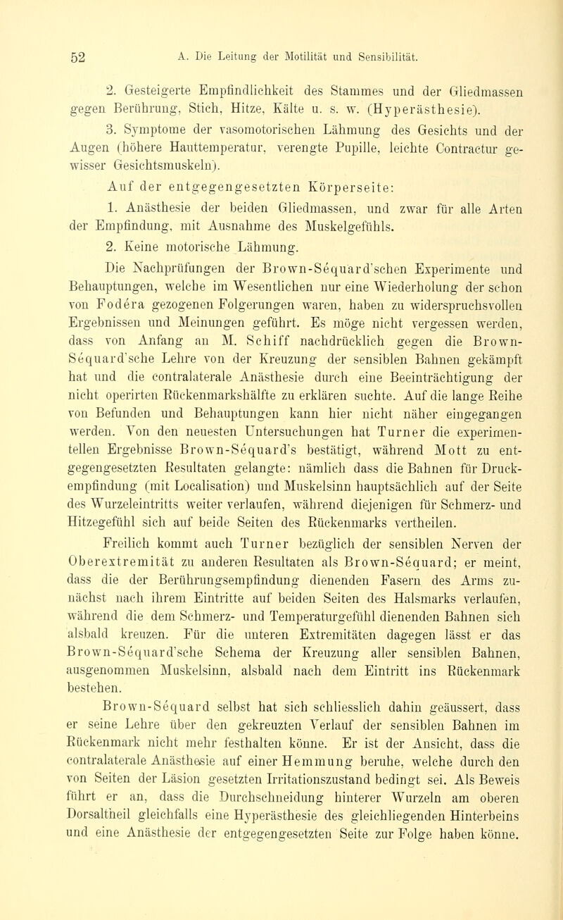 2. Gesteigerte Empfindlichkeit des Stammes und der Gliedmassen gegen Berührung, Stich, Hitze, Kälte u. s. w. (Hyperästhesie). 3, Symptome der vasomotorischen Lähmung des Gesichts und der Augen (höhere Hauttemperatar, verengte Pupille, leichte Contractur ge- wisser Gesiehtsmuskeln). Auf der entgegengesetzten Körperseite: 1. Anästhesie der beiden Gliedmassen, und zwar für alle Arten der Empfindung, mit Ausnahme des Muskelgefühls. 2. Keine motorische Lähmung. Die Nachprüfungen der Brown-Sequärd'schen Experimente und Behauptungen, welche im Wesentlichen nur eine Wiederholung der schon von Podera gezogenen Folgerungen waren, haben zu widerspruchsvollen Ergebnissen und Meinungen geführt. Es möge nicht vergessen werden, dass von Anfang an M. Schiff nachdrücklich gegen die Brown- Sequard'sche Lehre von der Kreuzung der sensiblen Bahnen gekämpft hat und die contralaterale Anästhesie durch eine Beeinträchtigung der nicht operirten Eückenmarkshälfte zu erklären suchte. Auf die lange Eeihe von Befunden und Behauptungen kann hier nicht näher eingegangen werden. Von den neuesten Untersuchungen hat Turner die experimen- tellen Ergebnisse Brown-Sequard's bestätigt, während Mott zu ent- gegengesetzten ßesultaten gelangte: nämhch dass die Bahnen für Druck- empfindung (mit Locahsation) und Muskelsinn hauptsächhch auf der Seite des Wurzeleintritts weiter verlaufen, während diejenigen für Schmerz- und Hitzegefühl sich auf beide Seiten des Eückenmarks vertheiien. Freilich kommt auch Turner bezüglich der sensiblen Nerven der Oberextremität zu anderen Resultaten als Brown-Sequard; er meint, dass die der Berührungsempfindung dienenden Fasern des Arms zu- nächst nach ihrem Eintritte auf beiden Seiten des Halsmarks verlaufen, während die dem Schmerz- und Temperaturgefühl dienenden Bahnen sich alsbald kreuzen. Für die unteren Extremitäten dagegen lässt er das Brown-Sequard'sche Schema der Kreuzung aller sensiblen Bahnen, ausgenommen Muskelsinn, alsbald nach dem Eintritt ins Eückenmark bestehen. Brown-Sequard selbst hat sich schliesslich dahin geäussert, dass er seine Lehre über den gekreuzten Verlauf der sensiblen Bahnen im Eückenmark nicht mehr festhalten könne. Er ist der Ansicht, dass die contralaterale Anästhesie auf einer Hemmung beruhe, welche durch den von Seiten der Läsion gesetzten kritationszustand bedingt sei. Als Beweis führt er an, dass die Durchschneidung hinterer Wurzeln am oberen Dorsaltheil gleichfalls eine Hyperästhesie des gleichliegenden Hinterbeins und eine Anästhesie der entgegengesetzten Seite zur Folge haben könne.