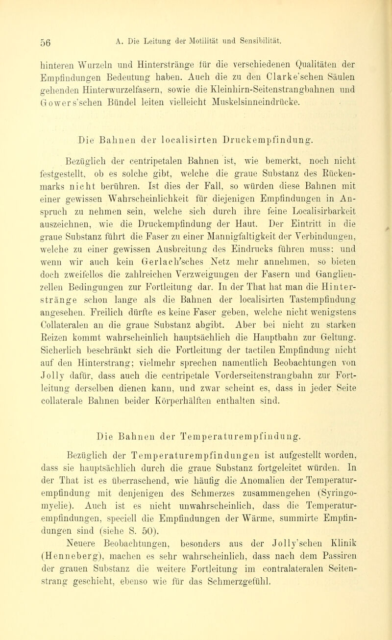 hinteren Wurzeln und Hinterstränge für die verschiedenen Qualitäten der Empfindungen Bedeutung haben. Auch die zu den Clarke'sehen Säulen gehenden Hinterwurzelfasern, sowie die Kleinhirn-Seitenstrangbahnen und Gowers'schen Bündel leiten vielleicht Muskelsinneindrücke. Die Bahnen der localisirten Druckempfindung. Bezüglich der centripetalen Bahnen ist, wie bemerkt, noch nicht festgestellt, ob es solche gibt, welche die graue Substanz des Eücken- marks nicht berühren. Ist dies der Fall, so würden diese Bahnen mit einer gewissen Wahrscheinlichkeit für diejenigen Empfindungen in An- spruch zu nehmen sein, welche sich durch ihre feine Localisirbarkeit auszeichnen, wie die Druckempfindung der Haut. Der Eintritt in die graue Substanz führt die Faser zu einer Mannigfaltigkeit der Verbindungen, welche zu einer gewissen Ausbreitung des Eindrucks führen muss; und wenn wir auch kein Gerlach'sches Netz mehr annehmen, so bieten doch zweifellos die zahlreichen Verzweigungen der Fasern und Ganglien- zellen Bedingungen zur Fortleitung dar. In der That hat man die Hinter- stränge schon lange als die Bahnen der localisirten Tastempfindung angesehen. Freilich dürfte es keine Faser geben, welche nicht wenigstens CoUateralen an die graue Substanz abgibt. Aber bei nicht zu starken Eeizen kommt wahrscheinlich hauptsächlich die Hauptbahn zur Geltung. Sicherhch beschränkt sich die Fortleitung der tactilen Empfindung nicht auf den Hinterstrang; vielmehr sprechen namentlich Beobachtungen von Jelly dafür, dass auch die centripetale Vorderseitenstrangbahn zur Fort- leitung derselben dienen kann, und zwar scheint es, dass in jeder Seite coUaterale Bahnen beider Körperhälften enthalten sind. Die Bahnen der Temperaturempfindung. Bezüglich der Temperaturempfindungen ist aufgestellt worden, dass sie hauptsächlich durch die graue Substanz fortgeleitet würden. In der That ist es überraschend, wie häufig die Anomalien der Temperatur- empfindung mit denjenigen des Schmerzes zusammengehen (Syringo- myelie). Auch ist es nicht unwahrscheinlich, dass die Temperatur- empfindungen, speciell die Empfindungen der Wärme, summirte Empfin- dungen sind (siehe S. 50). Neuere Beobachtungen, besonders aus der Jolly'schen Klinik (Henneberg), machen es sehr wahrscheinlich, dass nach dem Passiren der grauen Substanz die weitere Fortleitung im contralateralen Seiten- strang geschieht, ebenso wie für das Schmerzgefühl.