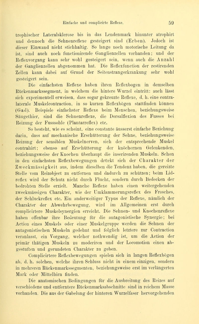 trophischer Lateralsklerose bis in das Lendenmark hinunter atrophirt und dennoch die Sehnenreflexe gesteigert sind (Erben). Jedoch ist dieser Einwand nicht stichhaltig. So lange noch motorische Leitung da ist, sind auch noch functionirende Ganglienzellen vorhanden; und der Eeflexvorgang kann sehr wohl gesteigert sein, wenn auch die Anzahl der Ganglienzellen abgenommen hat. Die Eeflexfunction der restirenden Zellen kann dabei auf Grund der Seitenstrangerkrankung sehr wohl gesteigert sein. Die einfachsten Eeflexe haben ihren Eeflexbogen in demselben Eückenmarkssegment, in welchem die hintere Wurzel eintritt: auch lässt sich experimentell erweisen, dass sogar gekreuzte Eeflexe, d. h. eine contra- laterale Muskelcontraction, in so kurzen Eeflexbogen stattfinden können (Gad). Beispiele einfachster Eeflexe beim Menschen, beziehungsweise Säugethier, sind die Sehnenreflexe, die Dorsalflexion des Fusses bei Eeizung der Fusssohle (Plantarreflex) etc. So besteht, wie es scheint, eine constante äusserst einfache Beziehung darin, dass auf mechanische Erschütterung der Sehne, beziehungsweise Eeizung der sensiblen Muskelnerven, sich der entsprechende Muskel contrahirt; ebenso auf Erschütterung der knöchernen Gelenkenden, beziehungsweise der Knochen überhaupt die inserirenden Muskeln. Schon in den einfachsten Eeflexbewegungen drückt sich der Charakter der Zweckmässigkeit aus, indem dieselben die Tendenz haben, die gereizte Stelle vom Eeizobject zu entfernen und dadurch zu schützen; beim Lid- reflex wird der Schutz nicht durch Flucht, sondern durch Bedecken der bedrohten Stelle erzielt. Manche Eeflexe haben einen weitergehenden zweckmässigen Charakter, wie der Umklammerungsreflex des E'rosches, der Schluckreflex etc. Ein anderweitiger Typus der Eeflexe, nämhch der Charakter der Abwehrbewegung, wird im Allgemeinen erst durch complieirtere Muskelsynergien erreicht. Die Sehnen- und Knochenreflexe haben offenbar ihre Bedeutung für die antagonistische Synergie; bei Actiou eines Muskels oder einer Muskelgruppe werden die Sehnen der antagonistischen Muskeln gedehnt und folglich letztere zur Contraction veranlasst, ein Vorgang, welcher nothwendig ist, um die Action der primär thätigen Muskeln zu moderiren und der Locomotion einen ab- gestuften und gerundeten Charakter zu geben. Complieirtere Eeflexbewegungen spielen sich in langen Eeflexbogen ab, d. h. solchen, welche ihren Schluss nicht in einem einzigen, sondern in mehreren Eückenmarkssegmenten, beziehungsweise erst im verlängerten Mark oder Mittelbirn finden. Die anatomischen Bedingungen für die Ausbreitung des Eeizes auf verschiedene und entferntere Eückenmarksabschnitte sind in reichem Masse vorhanden, Die aus der Gabelung der hinteren Wurzelfaser hervorgehenden