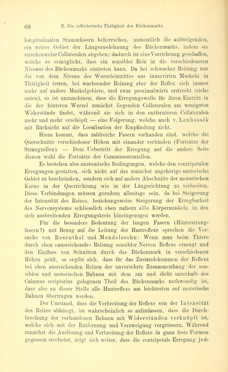 longitudinalen Stammfasern beherrschen, namentlich die aufsteigenden, ein weites Gebiet der Längsausdehnung des Eückenraarks, indem sie streckenweise Collateralen abgeben; dadurch ist eine Vorrichtung geschaffen, welche es ermöglicht, dass ein sensibler Eeiz in die verschiedensten Niveaus des Eückenmarks eintreten kann. Da bei schwacher Eeizung nur die von dem Niveau des Wurzeleintrittes aus innervirten Muskeln in Thätigkeit treten, bei wachsender Eeizung aber der Eeflex sich immer mehr auf andere Muskelgebiete, und zwar proximalwärts erstreckt (siehe unten), so ist anzunehmen, dass die Erregungswelle für ihren Eintritt in die der hinteren Wurzel zunächst liegenden Collateralen am wenigsten Widerstände findet, während sie sich in den entfernteren Collateralen, mehr und mehr erschöpft — eine Folgerung, welche auch v. Lenhossek mit Eücksicht auf die Loealisation der Empfindung zieht. Hiezu kommt, dass zahlreiche Fasern vorhanden sind, welche die Querschnitte verschiedener Höhen mit einander verbinden (Fortsätze der Strangzellen). — Dem Uebertritt der Erregung auf die andere Seite dienen w^ohl die Fortsätze der Commissurenzellen. Es bestehen also anatomische Bedingungen, welche den centripetalen Erregungen gestatten, sich nicht auf das zunächst zugehörige motorische Gebiet zu beschränken, sondern sich auf andere Abschnitte der motorischen Kerne in der Querrichtung wie in der Längsrichtung zu verbreiten. Diese Verbindungen müssen geradezu allseitige sein, da bei Steigerung der Intensität des Eeizes, beziehungsweise Steigerung der Erregbarkeit des Nervensystems schliesslich eben nahezu alle Körpermuskeln in den sich ausbreitenden Erregungskreis hineingezogen werden. Für die besondere Bedeutung der langen Fasern (Hinterstrang- fasern?) mit Bezug auf die Leitung der Hautreflexe sprechen die Ver- suche von Eosenthai und Mendelssohn: Wenn man beim Thiere durch eben »ausreichende« Eeizung sensibler Nerven Eeflexe erzeugt und den Einfluss von Schnitten durch das Eückenmark in verschiedenen Höhen prüft, so ergibt sich, dass für das Zustandekommen der Eeflexe bei eben ausreichenden Eeizen der unversehrte Zusammenhang der sen- siblen und motorischen Bahnen mit dem am und dicht unterhalb des Calamus scriptorius gelegenen Theil des Eückenmarks nothwendig ist, dass also an dieser Stelle alle Hautreflexe am leichtesten auf motorische Bahnen übertragen werden. Der Umstand, dass die Verbreitung der Eeflexe von der Intensität des Eeizes abhängt, ist wahrscheinlich so aufzufassen, dass die Durch- brechung der vorhandenen Bahnen mit Widerständen verknüpft ist, welche sich mit der Entfernung und Verzweigung vergrössern. Während zunächst die Auslösung und Verbreitung der Eeflexe in ganz feste Formen gegossen erscheint, zeigt sich weiter, dass die centripetale Erregung jed-