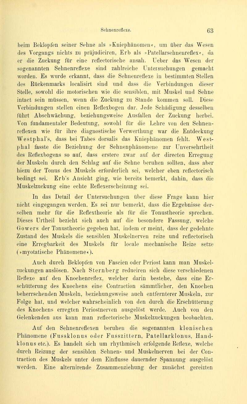 beim Beklopfen seiner Sehne als »Kniephänomen«, um über das Wesen des Vorgangs nichts zu präjudiciren, Erb als »Patellarsehnenreflex«, da er die Zuckung für eine reflectorische ansah, lieber das Wesen der sogenannten Sehnenreflexe sind zahlreiche ITutersuchungen gemacht worden. Es wurde erkannt, dass die Sehnenreflexe in bestimmten Stellen des Rückenmarks localisirt sind und dass die Verbindungen dieser Stelle, sowohl die motorischen wie die sensiblen, mit Muskel und Sehne intact sein müssen, wenn die Zuckung zu Stande kommen soll. Diese Verbindungen stellen einen Eeflexbogen dar. Jede Schädigung desselben führt Abschwächung, beziehungsweise Ausfallen der Zuckung herbei. Von fundamentaler Bedeutung, sowohl für die Lehre von den Sehnen- reflexen wie für ihre diagnostische Verwerthung war die Entdeckung Westphal's, dass bei Tabes dorsalis das Kniephänomen fehlt. West- phal fasste die Beziehung der Sehnenphänomene zur Unversehrtheit des ßeflexbogens so auf, dass erstere zwar auf der directen Erregung der Muskeln durch den Schlag auf die Sehne beruhen sollten, dass aber hiezu der Tonus des Muskels erforderlieh sei, welcher eben reflectorisch bedingt sei. Erb's Ansicht ging, wie bereits bemerkt, dahin, dass die Muskelzuckung eine echte Eeflexerscheinung sei. In das Detail der Untersuchungen über diese Frage kann hier nicht eingegangen werden. Es sei nur bemerkt, dass die Ergebnisse der- selben mehr für die Reflextheorie als für die Tonustheorie sprechen. Dieses Urtheil bezieht sich auch auf die besondere Fassung, welche Gowers der Tonustheorie gegeben hat, indem er meint, dass der gedehnte Zustand des Muskels die sensiblen Muskelnerven reize und reflectorisch eine Erregbarkeit des Muskels für locale mechanische Reize setze (»myotatische Phänomene«). Auch durch Beklopfen von Fascien oder Periost kann man Muskel- zuckungen auslösen. Nach Sternberg reduciren sich diese verschiedenen Reflexe auf den Knochenreflex, welcher darin bestehe, dass eine Er- schütterung des Knochens eine Contraction sämmtlicher, den Knochen beherrschenden Muskeln, beziehungsweise auch entfernterer Muskeln, zur Folge hat, und welcher wahrscheinlich von den durch die Erschütterung des Knochens erregten Periostnerven ausgelöst werde. Auch von den Gelenkenden aus kann man reflectorische Muskelzuckungen beobachten. Auf den Sehnenreflexen beruhen die sogenannten klonischen Phänomene (Fussklonus oder Fusszittern, Patellarklonus, Hand- klonusetc). Es handelt sieh um rhythmisch erfolgende Reflexe, welche durch Reizung der sensiblen Sehnen- und Muskelnerven bei der Con- traction des Muskels unter dem Einflüsse dauernder Spannung ausgelöst werden. Eine alternirende Zusammenziehung der zunächst gereizten