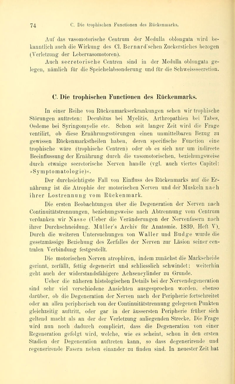 Auf das vasomotorische Centrum der Medulla oblongata wird be- kanntlich auch die Wirkung des Cl. Bernard'schen Zuckerstiches bezogen (Verletzung der Lebervasomotoren). Auch secretorische Centren sind in der Medulla oblongata ge- legen, nämlich für die Speichelabsonderung und für die Schweisssecretion. C. Die trophischen Functionen des Rückenmarks. In einer Keihe von Eückenmarkserkrankungen sehen wir trophische Störungen auftreten: Decubitus bei Myelitis, Arthropathien bei Tabes, Oedeme bei Syringomyelie etc. Schon seit langer Zeit wird die Frage ventilirt, ob diese Ernährungsstörungen einen unmittelbaren Bezug zu gewissen Eückenmarkstheilen haben, deren specifische Function eine trophische wäre (trophische Centren) oder ob es sich nur um indirecte Beeinflussung der Ernährung durch die vasomotorischen, beziehungsweise durch etwaige secretorische Nerven handle (vgl. auch viertes Capitel: s Symptomatologie)«. Der durchsichtigste Fall von Einfluss des Eückenmarks auf die Er- nährung ist die Atrophie der motorischen Nerven und der Muskeln nach ihrer Lostrennung vom Eückenmark. Die ersten Beobachtungen ü]3er die Degeneration der Nerven nach Continuitätstrennungen, beziehungsweise nach Abtrennung vom Centrum verdanken wir Nasse (Ueber die Veränderungen der Nervenfasern nach ihrer Durchschneidung. MüUer's Archiv für Anatomie. 1839, Heft V), Durch die weiteren Untersuchungen von Waller und Budge wurde die gesetzmässige Beziehung des Zerfalles der Nerven zur Läsion seiner cen- tralen Verbindung festgestellt. Die motorischen Nerven atrophiren, indem zunächst die Markscheide gerinnt, zerfällt, fettig degenerirt und schliesslich schwindet: weiterhin geht auch der widerstandsfähigere Achseucyhnder zu Grunde. Ueber die näheren histologischen Details bei der Nervendegeneration sind sehr viel verschiedene Ansichten ausgesprochen worden, ebenso darüber, ob die Degeneration der Nerven nach der Peripherie fortschreitet oder an allen peripherisch von der Continuitätstrennung gelegenen Punkten gleichzeitig auftritt, oder gar in der äussersten Peripherie früher sich geltend macht als an der der Verletzung anliegenden Strecke. Die Frage wird nun noch dadurch complicirt, dass die Degeneration von einer Eegeneration gefolgt wird, welche, wie es scheint, schon in den ersten Stadien der Degeneration auftreten kann, so dass degenerirende und regenerirende Fasern neben einander zu finden sind. In neuester Zeit hat