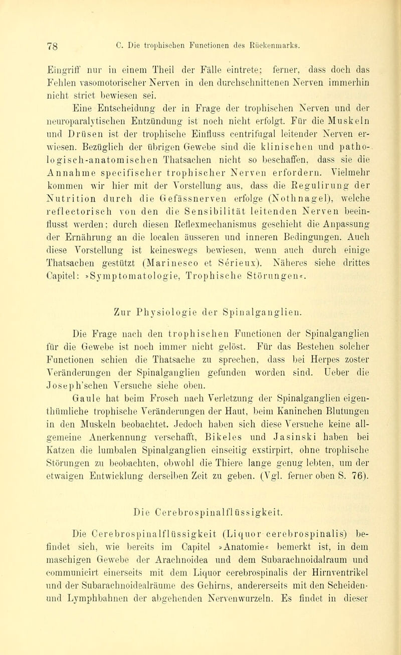 EiugTiff nur in einem Theil der Fälle eintrete; ferner, dass doch das Fehlen vasomotorischer Nerven in den durchschnittenen Nerven immerhin nicht strict bewiesen sei. Eine Entscheidung* der in Frage der trophischen Nerven und der neuroparalytischen Entzündung ist noch nicht erfolgt. Für die Muskeln und Drüsen ist der trophische Einfluss centrifiigal leitender Nerven er- wiesen. Bezüglich der übrigen Gewebe sind die klinischen und patho- logisch-anatomischen Thatsachen nicht so beschaffen, dass sie die Annahme specifischer trophischer Nerven erfordern. Vielmehr kommen wir hier mit der Vorstellung aus, dass die Eegulirung der Nutrition durch die Gefässnerven erfolge (Nothnagel), welche reflectorisch von den die Sensibilität leitenden Nerven beein- Öusst werden: durch diesen Eeliexmeehanismus geschieht die Anpassung der Ernährung an die localen äusseren und inneren Bedingungen. Auch diese Vorstellung ist keineswegs bewiesen, wenn auch durch einige Thatsachen gestützt (Marinesco et Serieux). Näheres siehe drittes Capitel: »Symptomatologie, Trophische Störungen«. Zur Physiologie der Spinalganglien. Die Frage nach den trophischen Functionen der Spinalganglien für die Gewebe ist noch immer nicht gelöst. Für das Bestehen solcher Functionen schien die Thatsache zu sprechen, dass bei Herpes zoster Veränderungen der Spinalgauglien gefunden worden sind. Ueber die Joseph'schen Versuche siehe oben. Gaule hat beim Frosch nach Verletzung der Spinalganglien eigen- thümliche trophische Veränderungen der Haut, beim Kaninchen Blutungen in den Muskeln beobachtet. Jedoch haben sich diese Versuche keine all- gemeine Anerkennung verschafft, Bikeles und Jasinski haben bei Katzen die lumbalen Spinalganglien einseilig exstirpirt, ohne trophische Störungen zu beobachten, obwohl die Thiere lange genug lebten, um der etwaigen Entwicklung derseDjen Zeit zu geben. (Vgl. ferner oben S. 76). Die Cerebrospinalflüssigkeit. Die Cerebrospinalflüssigkeit (Liquor cerebrospinalis) be- findet sich, wie bereits im Capitel »Anatomie« bemerkt ist, in dem maschigen Gewebe der Arachnoidea und dem Subarachnoidalraum und communicirt einerseits mit dem Liquor cerebrospinahs der Hirnventrikel und der Subarachnoidealräume des Gehirns, andererseits mit den Scheiden- und Lymphbahnen der abgehenden Nervenwurzeln. Es findet in dieser