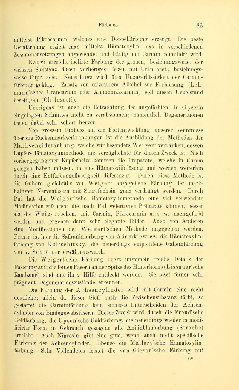 mittelst Pikrocarmin, welches eine Doppelfärbung erzeugt. Die beste Kernfärbung erzielt man mittelst Hämatoxjlin, das in verschiedenen Zusammensetzungen angewendet und häufig mit Carmin eombinirt wird. Kadyi erreicht isolirte Färbung der grauen, beziehungsweise der weissen Substanz durch vorheriges Beizen mit Uran acet., beziehungs- weise Oupr. acet. Neuerdings wird über Unzuverlässigkeit der Carmin- färbung geklagt; Zusatz von salzsaurem Alkohol zur Parblösung (Leh- mann'sches Uranearmin oder Ammoniakcarmin) soll diesen Uebelstand beseitigen (Ohilosotti). Uebrigens ist auch die Betrachtung des ungefärbten, in Glycerin eingelegten Schnittes nicht zu verabsäumen; namentlich Degenerationen treten dabei sehr scharf hervor. Von grossem Einfluss auf die Fortentwicklung unserer Kenntnisse über die Eückenmarkserkrankungen ist die Ausbildung der Methoden der Markscheidefärbung, welche wir besonders Weigert verdanken, dessen Kupfer-Hämatoxylinmethode die vorzüglichste für diesen Zweck ist. Nach vorhergegangener Kupferbeize kommen die Präparate, welche in Chrom gelegen haben müssen, in eine Hämatoxilinlösung und werden weiterhin durch eine Entfärbungsflüssigkeit differenzirt. Durch diese Methode ist die frühere gleichfalls von Weigert angegebene Färbung der mark- haltigen Nervenfasern mit Säurefuchsin ganz verdrängt worden. Durch Pal hat die Weigert'sche Hämatoxjlinmethode eine viel verwendete Modification erfahren; die nach Pal gefertigten Präparate können, besser als die Weigert'schen, mit Carmin, Pikrocarmin u. s. w. nachgefärbt werden und ergeben dann sehr elegante Bilder. Auch von Anderen sind Modificationen der Weigert'schen Methode angegeben worden. Ferner ist hier die Saffraninfärbung von Adamkiewicz. die Hämatoxylin- färbung von Kultschitzky, die neuerdings empfohlene Gallei'nfärbung von V. Sehr Otter erwähnenswerth. Die Weigert'sche Färbung deckt ungemein reiche Details der Faserung auf; die feinenFasern an der Spitze des Hinterhorns (Lissauer'sche Eandzone) sind mit ihrer Hilfe entdeckt worden. Sie lässt ferner sehr prägnant Degenerationszustände erkennen. Die Färbung der Achsencylinder wird mit Carmin eine recht deuthche; allein da dieser Stoff auch die Zwischensubstanz färbt, so gestattet die Carminfärbung kein sicheres Unterseheiden der Achsen- cylinder von Bindegewebsfasern. Dieser Zweck wird durch die Freud'sche Goldfärbung, die Upson'sche Goldfärbung, die neuerdings wieder in modi- ticirter Form in Gebrauch gezogene alte Anilinblaufärbung (Stroebe) erreicht. Auch Nigrosin gibt eine gute, wenn auch nicht specifische Färbung der Achsencylinder. Ebenso die Mallory'sche Hämatoxylin- färbung. Sehr Vollendetes leistet die van Gieson'sche Färbung mit 6*