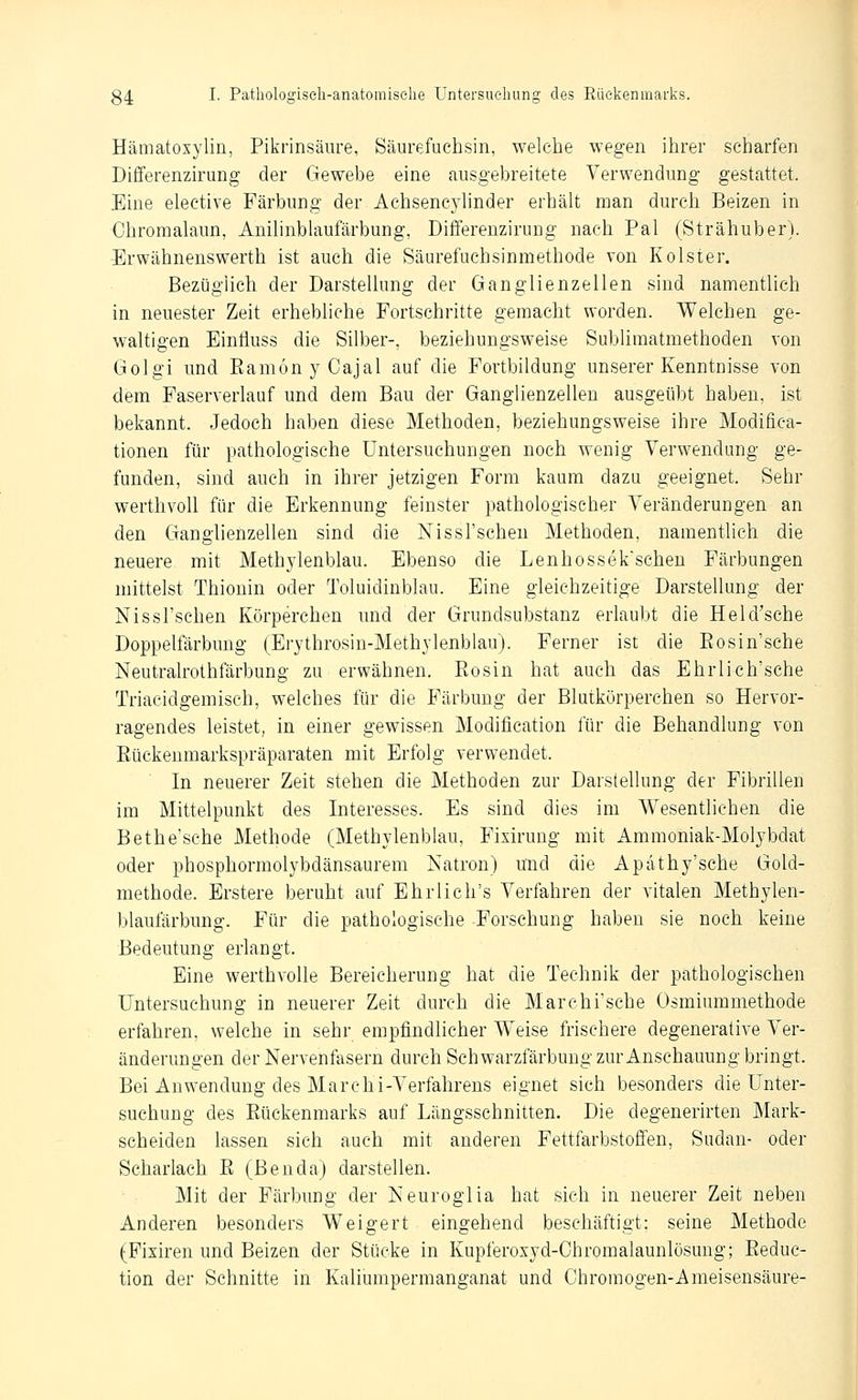 Hämatoxylin, Pikrinsäure, Säurefuchsin, welche wegen ihrer scharfen Differenzirung der Gewebe eine ausgebreitete Verwendung gestattet. Eine elective Färbung der Achsencyhnder erhält man durch Beizen in Chroraalaun, Anilinblaufärbung, Differenzirung nach Pal (Strähuber). Erwähnenswerth ist auch die Säurefachsinmethode von Kolster. Bezüglich der Darstellung der Ganglienzellen sind namentlich in neuester Zeit erhebliehe Fortschritte gemacht worden. Welchen ge- waltigen Einlluss die Silber-, beziehungsweise Sublimatmethoden von Golgi und Eamon y Cajal auf die Fortbildung unserer Kenntnisse von dem Faserverlauf und dem Bau der Ganglienzellen ausgeübt haben, ist bekannt. Jedoch haben diese Methoden, beziehungsweise ihre Modifica- tionen für pathologische Untersuchungen noch wenig Verwendung ge- funden, sind auch in ihrer jetzigen Form kaum dazu geeignet. Sehr werthvoll für die Erkennung feinster pathologischer Veränderungen an den Ganglienzellen sind die Nissl'schen Methoden, namentlich die neuere mit Methylenblau. Ebenso die Lenhossek'schen Färbungen mittelst Thionin oder Toluidinblau. Eine gleichzeitige Darstellung der Nissl'schen Körperchen und der Grundsubstanz erlaubt die Held'sche Doppelfärbung (Erythrosin-Methylenblau). Ferner ist die Eosin'sche Neutralrothfärbung zu erwähnen. Pvosin hat auch das Ehrlich'sche Triacidgemiseh, welches für die Färbung der Blutkörperchen so Hervor- ragendes leistet, in einer gewissen Modification für die Behandlung von Eückenmarkspräparaten mit Erfolg verwendet. In neuerer Zeit stehen die Methoden zur Darstellung der Fibrillen im Mittelpunkt des Interesses. Es sind dies im Wesentlichen die Bethe'sche Methode (Methylenblau, Fixirung mit Ammoniak-Molybdat oder phosphormolybdänsaurem Natron) und die Apathy'sche Gold- methode. Erstere beruht auf Ehrlich's Verfahren der vitalen Methylen- blaufärbung. Für die pathologische Forschung haben sie noch keine Bedeutung erlangt. Eine werthvoUe Bereicherung hat die Technik der pathologischen Untersuchung in neuerer Zeit durch die Marchi'sche Osmiummethode erfahren, welche in sehr empfindlicher Weise frischere degenerative Ver- änderungen der Nervenfasern durch Schwarzfärbung zur Anschauung bringt. Bei Anwendung des Marchi-Verfahrens eignet sich besonders die Unter- suchung des Eückenmarks auf Längsschnitten. Die degenerirten Mark- scheiden lassen sich auch mit anderen Fettfarbstoffen, Sudan- oder Scharlach E (Benda) darstellen. Mit der Färbung der Neuroglia hat sich in neuerer Zeit neben Anderen besonders Weigert eingehend beschäftigt: seine Methode (Pisiren und Beizen der Stücke in Kupferosyd-Chromalaunlösung; Eeduc- tion der Schnitte in Kaliumpermanganat und Chromogen-Ameisensäure-