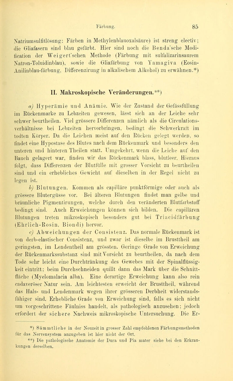 Färbune. Natriumsulfitlösiing; Färben in Methyleiiblauosalsäure) ist streng electiv; die Gliafasern sind blau gefärbt. Hier sind noch die Benda'sclie Modi- fieation der Weigerfsehen Metliode (Färbung mit sulfalizarinsaurem Natron-Toluidinblau), sowie die Gliafärbung von Yamagiva (Eosin- Anilinblau-färbung, Differenzirung in alkalischem Alkohol) zu erwähnen.*) IL Makroskopische Veränderungen.**) a) Hyperämie und Anämie. Wie der Zustand der Gefässfüllung im Eückenmarke zu Lebzeiten gewesen, lässt sich an der Leiche sehr schwer beurtheilen. Viel grössere Differenzen nämlich als die Circulations- verhältnisse bei Lebzeiten hervorbringen, bedingt die Schwerkraft im todten Körper. Da die Leichen meist auf den Rücken gelegt werden, so findet eine Hypostase des Blutes nach dem Rückenmark und besonders den unteren und hinteren Theilen statt. Umgekehrt, wenn die Leiche auf den Bauch gelagert war, finden wir das Rückenmark blass, blutleer. Hieraus folgt, dass Differenzen der Blutfülle mit grosser Vorsicht zu beurtheilen sind und ein erhebliches Gewicht auf dieselben in der Regel nicht zu legen ist. b) Blutungen. Kommen als capiUäre punktförmige oder auch als grössere Blutergüsse vor. Bei älteren Blutungen findet man gelbe und bräunhche Pigmentirungen, welche durch den veränderten Blutfarbstoff bedingt sind. Auch Erweichungen können sich bilden. Die capillären Blutungen treten mikroskopisch besonders gut bei Triacidfärbung (Ehrlich-Rosin. Biondi) hervor. c) Abweichungen der Consisteuz. Das normale Rückenmark ist von derb-elastischer Consistenz, und zwar ist dieselbe im Brusttheil am geringsten, im Lendentheil am grössten. Geringe Grade von Erweichimg der Rückenmarkssubstanz sind mit Vorsicht zu beurtheilen, da nach dem Tode sehr leicht eine Durchtränkung des Gewebes mit der SpinaMüssig- keit eintritt: beim Durchschneiden quillt dann das Mark über die Schnitt- fläche (Myelomalacia alba). Eine derartige Erweichung kann also rein cadaveröser Natur sein. Am leichtesten erweicht der Brusttheil, während das Hals- und Lendenmark wegen ihrer grösseren Derbheit widerstands- fähiger sind. Erhebliche Grade von Erweichung sind, falls es sich nicht um vorgeschrittene Fäulniss handelt, als pathologisch anzusehen; jedoch erfordert der sichere Nachweis mikroskopische Untersuchung. Die Er- *) Säraintliehe in der Neuzeit in grosser Zahl empfohlenen Färbungsmetlioden für das Nervensystem anzugeben ist hier nicht der Ort. **) Die pathologische Anatomie der Dura und Pia mater siehe bei den Erkran- kungen derselben. ■■ ■