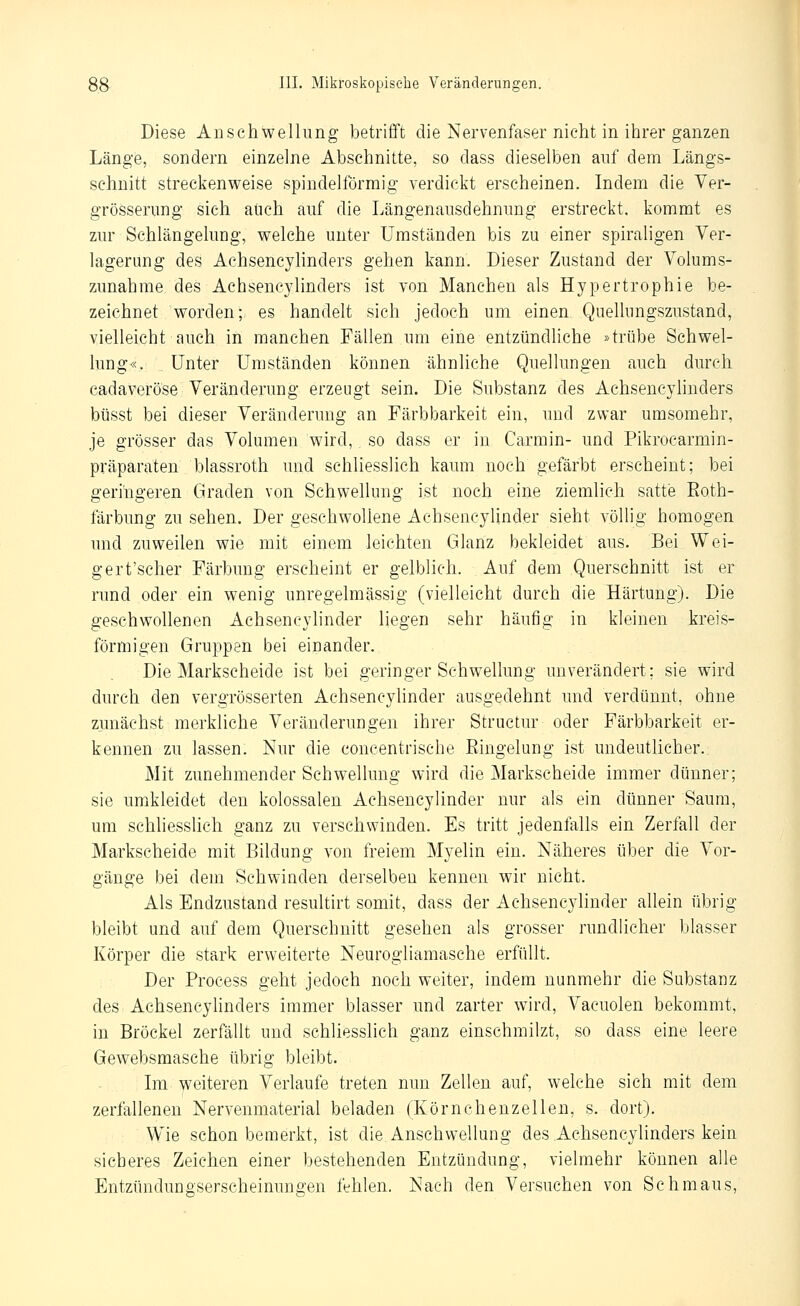 Diese Anschwellung betrifft die Nervenfaser nicht in ihrer ganzen Länge, sondern einzelne Abschnitte, so dass dieselben auf dem Längs- schnitt streckenweise spindelförmig verdickt erscheinen. Indem die Ver- grösserung sich auch auf die Längenausdehnung erstreckt, kommt es zur Schlängelung, welche unter Umständen bis zu einer spiraligen Ver- lagerung des Achsencylinders gehen kann. Dieser Zustand der Volums- zunahme des Achsencylinders ist von Manchen als Hypertrophie be- zeichnet worden; es handelt sich jedoch um einen Quelhmgszustand, vielleicht auch in manchen Fällen um eine entzündliche »trübe Schwel- lung«. Unter Umständen können ähnliche Quellungen auch durch cadaveröse Veränderung erzeugt sein. Die Substanz des Achsencylinders büsst bei dieser Veränderung an Färbbarkeit ein, und zwar umsomehr, je grösser das Volumen wird, so dass er in Ca.rmin- und Pikrocarmin- präparaten blassroth und schliesslich kaum noch gefärbt erscheint; bei geringeren Graden von Schwellung ist noch eine ziemlich satte Eoth- färbung zu sehen. Der geschwollene Achsencylinder sieht völlig homogen und zuweilen wie mit einem leichten Glanz bekleidet aus. Bei Wei- gert'scher Färbung erscheint er gelblich. Auf dem Querschnitt ist er rund oder ein wenig unregelmässig (vielleicht durch die Härtung). Die geschwollenen Achsencylinder liegen sehr häufig in kleinen kreis- förmigen Gruppen bei einander. Die Markscheide ist bei geringer Schwellung unverändert; sie wird durch den vergrösserten Achsencylinder ausgedehnt und verdünnt, ohne zunächst merkliche Veränderungen ihrer Structur oder Färbbarkeit er- kennen zu lassen. Nur die concentrische Eiugelung ist undeutlicher. Mit zunehmender Schwellung wird die Markscheide immer dünner; sie umkleidet den kolossalen Achsencylinder nur als ein dünner Saum, um schliesslich ganz zu verschwinden. Es tritt jedenfalls ein Zerfall der Markscheide mit Bildung von freiem Myelin ein. Näheres über die Vor- gänge bei dem Schwinden derselben kennen wir nicht. Als Endzustand resultirt somit, dass der Achsencylinder allein übrig bleibt und auf dem Querschnitt gesehen als grosser rundlicher blasser Körper die stark erweiterte Neurogliamasche erfüllt. Der Process geht jedoch noch weiter, indem nunmehr die Substanz des Achsencylinders immer blasser und zarter wird, Vacuolen bekommt, in Bröckel zerfällt und schliesslich ganz einschmilzt, so dass eine leere Gewebsmasche übrig bleibt. Im weiteren Verlaufe treten nun Zellen auf, welche sich mit dem zerfallenen Nervenmaterial beladen (Körnchenzellen, s. dort). Wie schon bemerkt, ist die Anschwellung des Achsencylinders kein sicheres Zeichen einer bestehenden Entzündung, vielmehr können alle Entzündungserseheinungen fehlen. Nach den Versuchen von Schmaus,