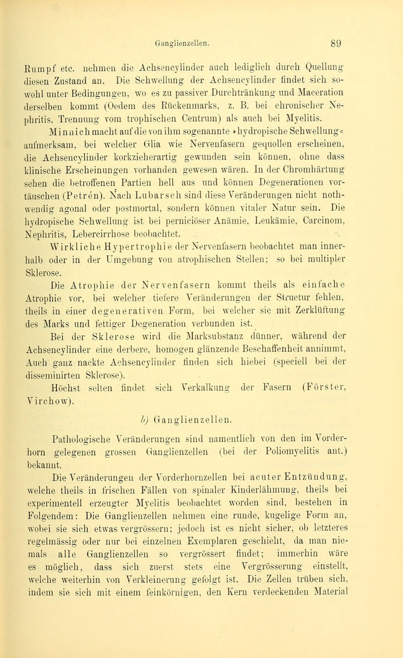 Eiimpf etc. nehmen die Achseucylinder auch lediglieh durch Quellang diesen Zustand an. Die Schwelking der Achsenc3^1inder findet sich so- wohl unter Bedingungen, wo es zu passiver Durchtränkung und Maceration derselben kommt (Oedem des Rückenmarks, z. B. bei chronischer Ne- phritis, Trennung vom trophischen Centrum) als auch bei Myelitis. M i n n i ch macht auf die von ihm sogenannte »hydropische Schwellung« aufmerksam, bei welcher Glia wie Nervenfasern gequollen erscheinen, die Achseucylinder korkzieherartig gewunden sein können, ohne dass klinische Erscheinungen vorhanden gewesen wären. In der Ohromhärtung sehen die betroffenen Partien hell aus und können Degenerationen vor- täuschen (Petren). Nach Lubarsch sind diese Veränderungen nicht noth- wendig agonal oder postmortal, sondern können vitaler Natur sein. Die hydropische Schwellung ist bei perniciöser Anämie, Leukämie, Carcinom, Nephritis, Lebercirrhose beobachtet. Wirkliche Hypertrophie der Nervenfasern beobachtet man inner- halb oder in der Umgebung von atropJiischen Stellen; so bei multipler Sklerose. Die Atrophie der Nervenfasern kommt theils als einfache Atrophie vor, bei welcher tiefere Veränderungen der Structur fehlen, theils in einer degenerativen Form, bei welcher sie mit Zerklüftung des Marks und fettiger Degeneration verbunden ist. Bei der Sklerose wird die Marksubstanz dünner, während der AchsencyUnder eine derbere, homogen glänzende Beschaffenheit annimmt, Auch ganz nackte AchsencyUnder linden sich hiebei (speciell bei der disseminirten Sklerose). Höchst selten findet sich Verkalkung der Fasern (Förster, Virchow). h) Ganglienzellen. Pathologische Veränderungen sind namenthch von den im Vorder- horn gelegenen grossen Ganglienzellen (bei der Poliomyelitis ant.) bekannt. Die Veränderungen der Vorderhornzellen bei acuter Entzündung, welche theils in frischen Fällen von spinaler Kinderlähmung, theils bei experimentell erzeugter Myelitis beobachtet worden sind, bestehen in Folgendem: Die Ganglienzellen nehmen eine runde, kugelige Form an, wobei sie sich etwas vergrössern; jedoch ist es nicht sicher, ob letzteres regelmässig oder nur bei einzelnen Exemplaren geschieht, da man nie- mals alle Ganglienzellen so vergrössert findet; immerhin wäre es möghch, dass sich zuerst stets eine Vergrösserung einstellt, welche weiterhin von Verkleinerung gefolgt ist. Die Zellen trüben sich, indem sie sich mit einem feinkörnigen, den Kern verdeckenden Material