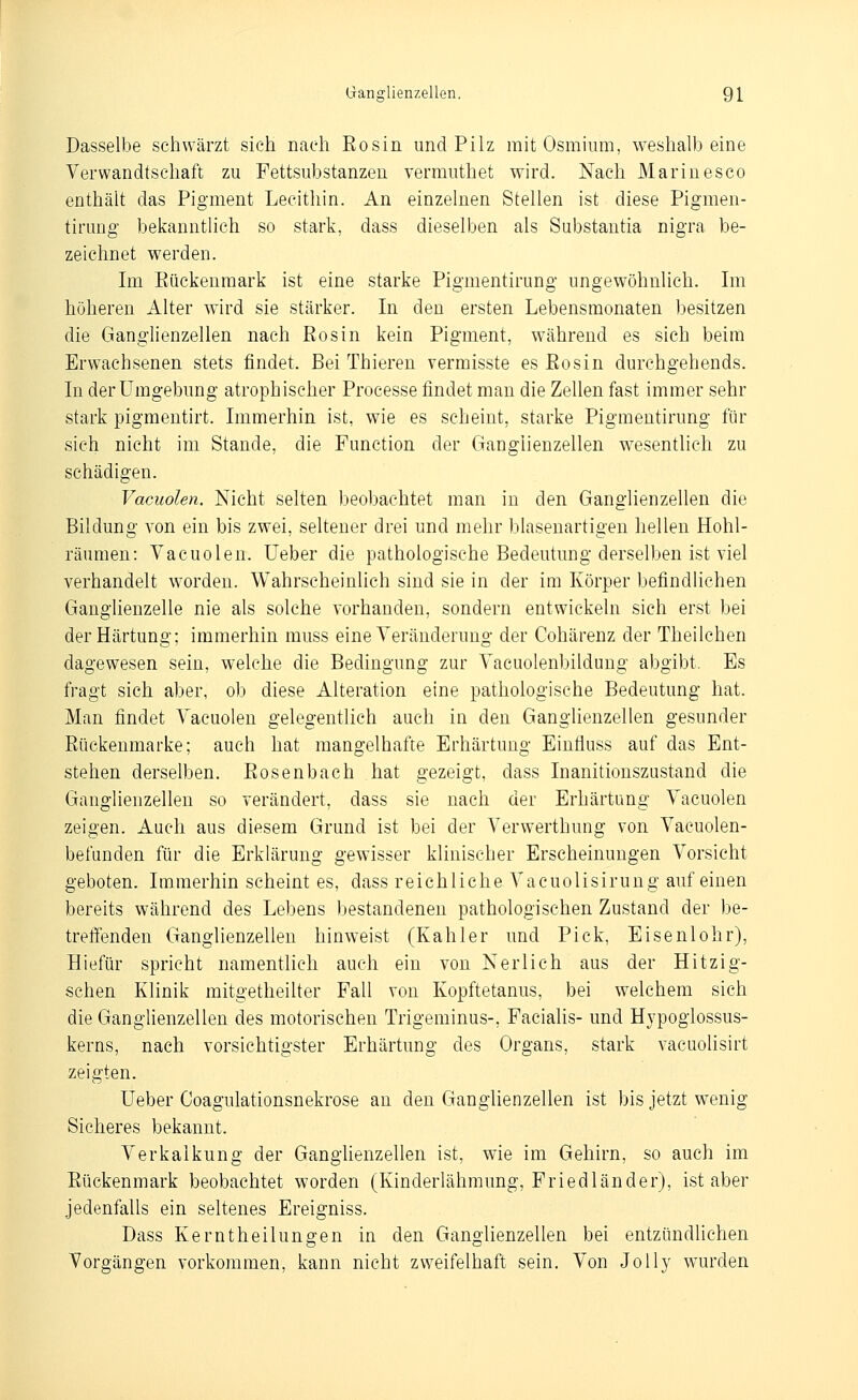 Dasselbe schwärzt sieh nach Eosin und Pilz mit Osmium, weshalb eine Verwandtschaft zu Fettsubstanzen vermuthet wird. Nach Marinesco enthält das Pigment Lecithin. An einzelnen Stellen ist diese Pigmen- tiruDg bekanntlich so stark, dass dieselben als Substantia nigra be- zeichnet werden. Im Eückenraark ist eine starke Pigmentirung ungewöhnlich. Im höheren Alter wird sie stärker. In den ersten Lebensmonaten besitzen die Ganglienzellen nach Eos in kein Pigment, während es sich beim Erwachsenen stets findet. Bei Thieren vermisste es Eosin durchgehends. In der Umgebung atrophischer Processe findet man die Zellen fast immer sehr stark pigmeutirt. Immerhin ist, wie es scheint, starke Pigmentirung für sich nicht im Stande, die Function der Ganglienzellen wesentlich zu schädigen. Vacuolen. Nicht selten beobachtet man in den Ganglienzellen die Bildung von ein bis zwei, seltener drei und mehr blasenartigen hellen Hohl- räumen: Vacuolen. lieber die pathologische Bedeutung derselben ist viel verhandelt worden. Wahrscheinlich sind sie in der im Körper befindliehen Ganghenzelle nie als solche vorhanden, sondern entwickeln sich erst bei der Härtung; immerhin muss eine Veränderung der Cohärenz der Theilchen dagewesen sein, welche die Bedingung zur Vacuolenbildung abgibt. Es fragt sich aber, ob diese Alteration eine pathologische Bedeutung hat. Man findet Vacuolen gelegentlich auch in den Ganglienzellen gesunder Eückenmarke; auch hat mangelhafte Erhärtung Einfluss auf das Ent- stehen derselben. Eosenbach hat gezeigt, dass Inanitionszastand die Ganglienzellen so verändert, dass sie nach der Erhärtung Vacuolen zeigen. Auch aus diesem Grund ist bei der Verwerthung von Vacuolen- befunden für die Erklärung gewisser klinischer Erscheinungen Vorsicht geboten. Immerhin scheint es, dass reichliche Vaeuolisirung auf einen bereits während des Lebens bestandeneu pathologischen Zustand der be- treffenden Ganglienzellen hinweist (Kahler und Pick, Eisenlohr), Hiefür spricht namentlich auch ein von Nerlich aus der Hitzig- schen Klinik mitgetheilter Fall von Kopftetanus, bei welchem sich die Ganglienzellen des motorischen Trigeminus-, Facialis- und Hjpogiossus- kerns, nach vorsichtigster Erhärtung des Organs, stark A'acuolisirt zeigten. Ueber Coagulationsnekrose an den Ganglienzellen ist bis jetzt wenig Sicheres bekannt. Verkalkung der Ganglienzellen ist, wie im Gehirn, so auch im Eückenmark beobachtet worden (Kinderlähmung, Friedländer), ist aber jedenfalls ein seltenes Ereigniss. Dass Kerntheilungen in den Ganglienzellen bei entzündlichen Vorgängen vorkommen, kann nicht zweifelhaft sein. Von JoUy wurden