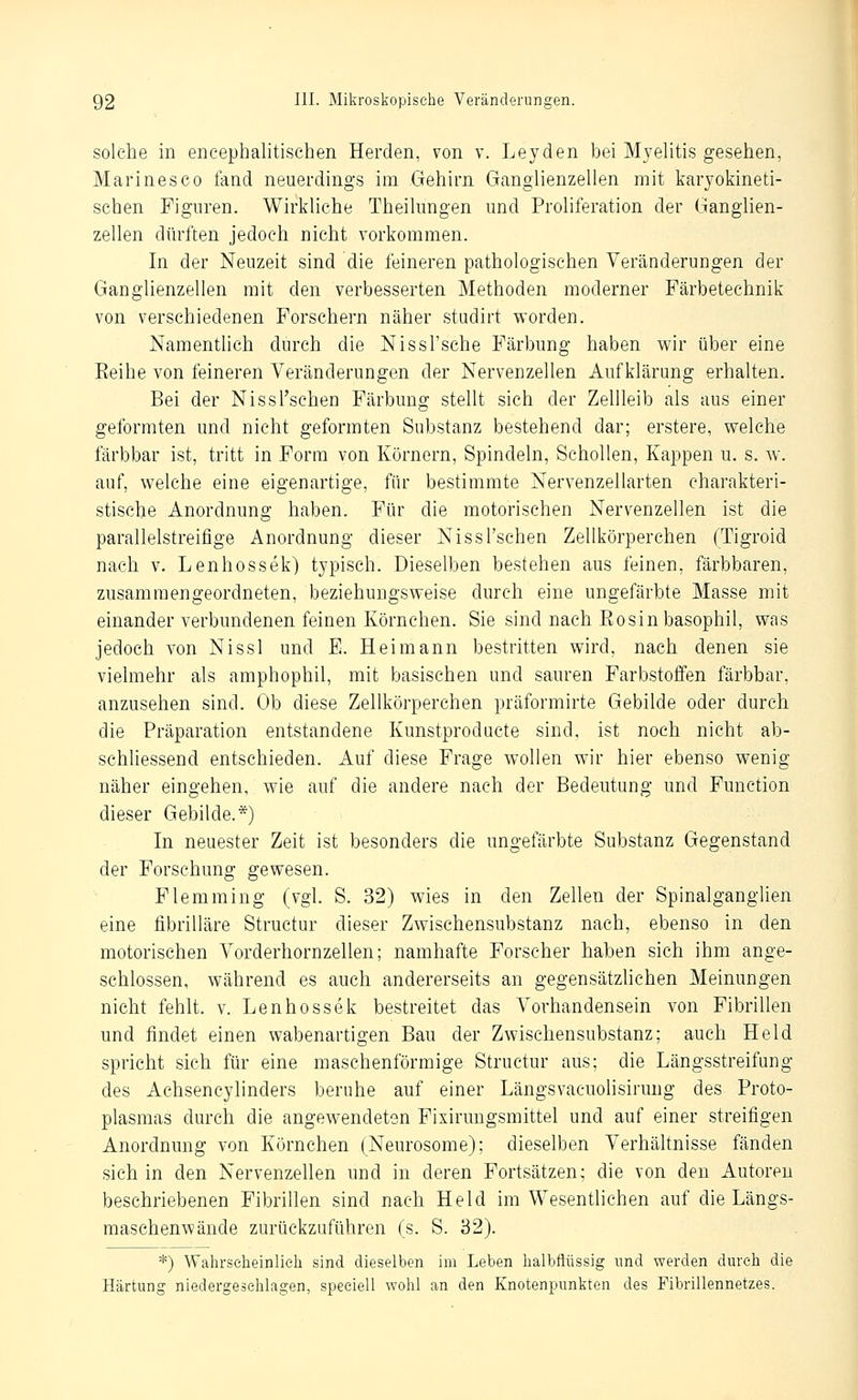 solche in encephalitischen Herden, von v. Leyden bei Myelitis gesehen, Marines CO fand neuerdings im Gehirn Ganglienzellen mit karyokineti- schen Figuren. Wirkliche Theilungen und Proliferation der Ganglien- zellen dürften jedoch nicht vorkommen. In der Neuzeit sind die feineren pathologischen Veränderungen der Ganglienzellen mit den verbesserten Methoden moderner Färbetechnik von verschiedenen Forschern näher studirt worden. NamentUch durch die Nissl'sche Färbung haben wir über eine Eeihe von feineren Veränderungen der Nervenzellen Aufklärung erhalten. Bei der Nissl'sehen Färbung stellt sich der Zellleib als aus einer geformten und nicht geformten Substanz bestehend dar; erstere, welche färbbar ist, tritt in Form von Körnern, Spindeln, Schollen, Kappen u. s. w. auf, welche eine eigenartige, für bestimmte Nervenzellarten charakteri- stische Anordnung haben. Für die motorischen Nervenzellen ist die parallelstreifige Anordnung dieser Nissl'sehen Zellkörperchen (Tigroid nach v. Lenhossek) typisch. Dieselben bestehen aus feinen, färbbaren, zusammengeordneten, beziehungsweise durcli eine ungefärbte Masse mit einander verbundenen feinen Körnchen. Sie sind nach Eosin basophil, was jedoch von Nissl und E. Hei mann bestritten wird, nach denen sie vielmehr als amphophil, mit basischen und sauren Farbstoffen färbbar, anzusehen sind. Ob diese Zellkörperchen präformirte Gebilde oder durch die Präparation entstandene Kunstproducte sind, ist noch nicht ab- schliessend entschieden. Auf diese Frage wollen wir hier ebenso wenig näher eingehen, wie auf die andere nach der Bedeutung und Function dieser Gebilde.*) In neuester Zeit ist besonders die ungefärbte Substanz Gegenstand der Forschung gewesen. Flemming (vgl. S. 32) wies in den Zellen der Spinalganglien eine fibrilläre Structur dieser Zwischensubstanz nach, ebenso in den motorischen Vorderhornzellen; namhafte Forscher haben sich ihm ange- schlossen, während es auch andererseits an gegensätzlichen Meinungen nicht fehlt, v. Lenhossek bestreitet das Vorhandensein von Fibrillen und findet einen wabenartigen Bau der Zwischensubstanz; auch Held spricht sich für eine maschenförmige Structur aus; die Längsstreifung des Achsencylinders beruhe auf einer Längsvacuolisirung des Proto- plasmas durch die angewendeten Fixiruugsmittel und auf einer streifigen Anordnung von Körnchen (Neurosome); dieselben Verhältnisse fänden sich in den Nervenzellen und in deren Fortsätzen; die von den Autoren beschriebenen Fibrillen sind nach Held im Wesentlichen auf die Längs- maschenwände zurückzuführen (s. S. 32). *) Wahrseheinlieh sind dieselben im Leben lialbflüssig und werden durch die Härtung niedergeschlagen, speeiell wohl an den Knotenpunkten des Fibrillennetzes.