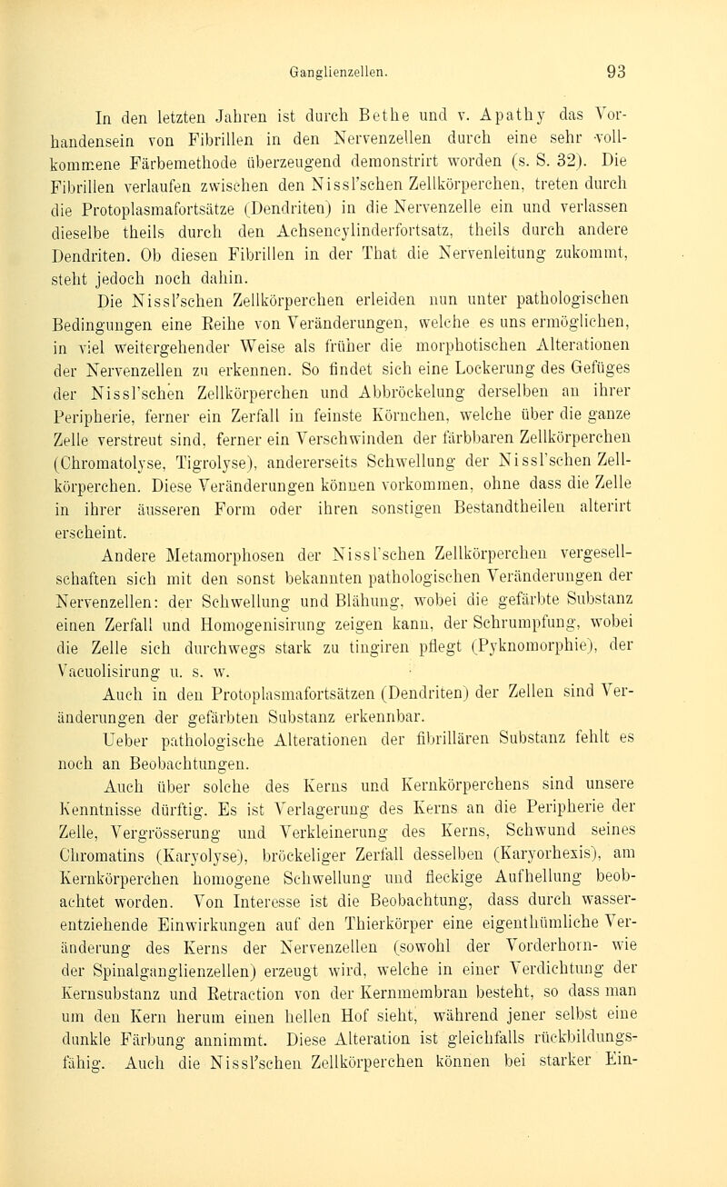 In den letzten Jahren ist durch Bethe und v. Apathy das Vor- handensein von Fibrillen in den Nervenzellen durch eine sehr •voll- kommene Färbemethode überzeugend demonstrirt worden (s. S. 32). Die Fibrillen verlaufen zwischen den Nissl'schen Zellkörperchen, treten durch die Protoplasmafortsätze (Dendriten) in die Nervenzelle ein und verlassen dieselbe theils durch den Aehsencylinderfortsatz, theils durch andere Dendriten. Ob diesen Fibrillen in der That die Nervenleitung zukommt, steht jedoch noch dahin. Die NissTschen Zellkörperchen erleiden nun unter pathologischen Bedingungen eine Eeihe von Veränderungen, welche es uns ermögUchen, in viel weitergehender Weise als früher die morphotischen Alterationen der Nervenzellen zu erkennen. So findet sich eine Lockerung des Gefüges der Nissl'schen Zellkörperchen und Abbröckelung derselben an ihrer Peripherie, ferner ein Zerfall in feinste Körnchen, welche über die ganze Zelle verstreut sind, ferner ein Verschwinden der färbbaren Zellkörperchen (Chromatolyse, Tigrolyse), andererseits Schwellung der Nissl'schen Zell- körperchen. Diese Veränderungen können vorkommen, ohne dass die Zelle in ihrer äusseren Form oder ihren sonstigen Bestandtheilen alterirt erscheint. Andere Metamorphosen der Nissl'schen Zellkörperchen vergesell- schaften sich mit den sonst bekannten pathologischen Veränderungen der Nervenzellen: der Schwellung und Blähung, wobei die gefärbte Substanz einen Zerfall und Homogenisirung zeigen kann, der Schrumpfung, wobei die Zelle sich durchwegs stark zu tingiren pflegt (Pyknomorphie), der Vacuolisirang u. s. w. Auch in den Protoplasmafortsätzen (Dendriten) der Zellen sind Ver- änderungen der gefärbten Substanz erkennbar. Ueber pathologische Alterationen der fibrillären Substanz fehlt es noch an Beobachtungen. Auch über solche des Kerns und Kernkörperchens sind unsere Kenntnisse dürftig. Es ist Verlagerung des Kerns an die Peripherie der Zeile, Vergrösserung und Verkleinerung des Kerns, Schwund seines Chromatins (Karyolyse), bröckeliger Zerfall desselben (Karyorhesis), am Kernkörperchen homogene Schwellung und fleckige Aufhellung beob- achtet worden. Von Interesse ist die Beobachtung, dass durch wasser- entziehende Einwirkungen auf den Thierkörper eine eigenthümliche Ver- änderung des Kerns der Nervenzellen (sowohl der Vorderhorn- wie der Spinalganglienzellen) erzeugt wird, welche in einer Verdichtung der Kernsubstanz und Eetraction von der Kernmembran besteht, so dass man um den Kern herum einen hellen Hof sieht, während jener selbst eine dunkle Färbung annimmt. Diese Aheration ist gleichfalls rüekbildungs- fähig. Auch die NissTschen Zellkörperchen können bei starker Ein-