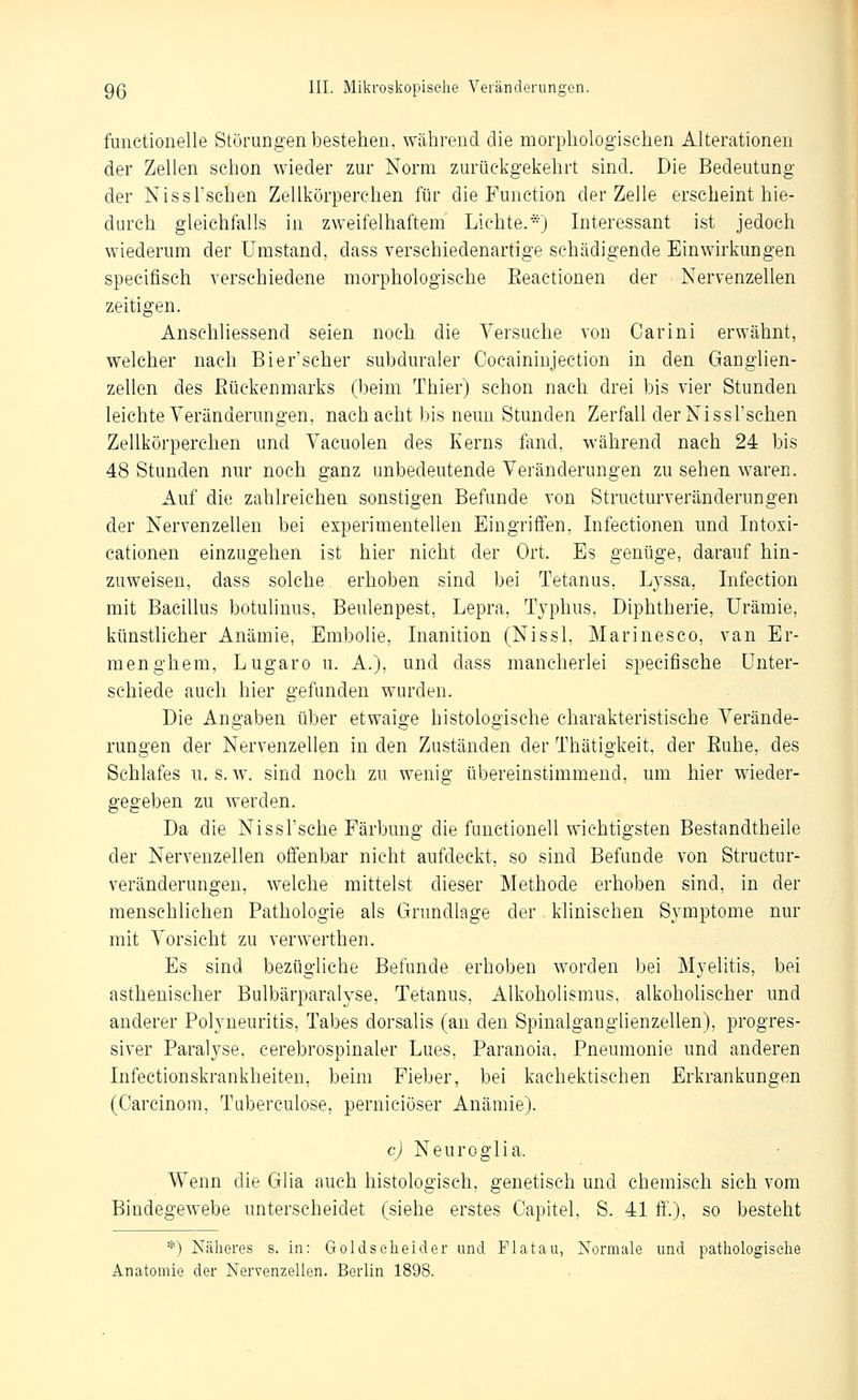 functionelle Störungen bestehen, während die morphologischen Alterationen der Zellen schon wieder zur Norm zurückgekehrt sind. Die Bedeutung der Nissl'schen Zellkörperchen für die Function der Zelle erscheint hie- durch gleichfalls in zweifelhaftem Lichte.*') Interessant ist jedoch wiederum der Umstand, dass verschiedenartige schädigende Einwirkungen specifisch verschiedene morphologische Eeactionen der Nervenzellen zeitigen. Anschliessend seien noch die Versuche von Carini erwähnt, welcher nach Bier'scher subduraler Cocaininjection in den Ganglien- zellen des Rückenmarks (beim Thier) schon nach drei bis vier Stunden leichte Veränderungen, nach acht bis neun Stunden Zerfall der Nissl'schen Zellkörperchen und Vacuolen des Kerns fand, während nach 24 bis 48 Stunden nur noch ganz unbedeutende Veränderungen zu sehen waren. Auf die zahlreichen sonstigen Befunde von Structurveränderungen der Nervenzellen bei experimentellen Eingriffen, Infectionen und Intoxi- cationen einzugehen ist hier nicht der Ort. Es genüge, darauf hin- zuweisen, dass solche erhoben sind bei Tetanus, Lyssa, Infection mit Bacillus botulinus, Beulenpest, Lepra, Typhus, Diphtherie, Urämie, künstlicher Anämie, Embolie, Inanition (Nissl, Marinesco, van Er- menghem, Lugaro u. A.), und dass mancherlei specifische Unter- schiede auch hier gefunden wurden. Die Angaben über etwaige histologische charakteristische Verände- rungen der Nervenzellen in den Zuständen der Thätigkeit, der Ruhe, des Schlafes u. s. w. sind noch zu wenig übereinstimmend, um hier wieder- gegeben zu werden. Da die Nissl'sche Färbung die functionell wichtigsten Bestandtheile der Nervenzellen offenbar nicht aufdeckt, so sind Befunde von Structur- veränderungen, welche mittelst dieser Methode erhoben sind, in der menschlichen Pathologie als Grundlage der klinischen Symptome nur mit Vorsicht zu verwerthen. Es sind bezügliche Befunde erhoben worden bei Myelitis, bei asthenischer Bulbärparalyse, Tetanus, Alkoholismus, alkoholischer und anderer Polyneuritis, Tabes dorsalis (an den Spinalganglienzellen), progres- siver Paralyse, cerebrospinaler Lues, Paranoia, Pneumonie und anderen Infectionskrankheiten, beim Fieber, bei kachektischen Erkrankungen (Carcinom, Tuberculose, perniciöser Anämie). c) Neuroglia. Wenn die Glia auch histologisch, genetisch und chemisch sich vom Bindegewebe unterscheidet (siehe erstes Capitel, S. 41 ff.), so besteht *) Nälieres s. in: Gold seh ei der imd Fiat au, Normale und pathologische Anatomie der Nervenzellen. Berlin 1898.