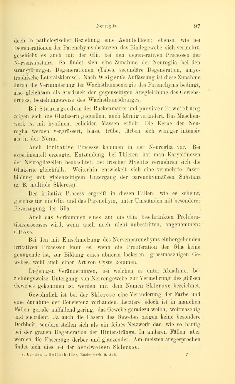 doch in pathologischer Beziehung eine Aehnhchkeit; ebenso, wie bei Degenerationen der Parenchymsubstanzen das Bindegewebe sich vermehrt, geschieht es auch mit der Gha bei den degenerativen Processen der Nervensubstanz. So findet sich eine Zunahme der Neuroglia bei den strangförmigen Degenerationen (Tabes, secundäre Degeneration, amyo- trophische Lateralsklerose). Nach Weigert's Auffassung ist diese Zunahme durch die Verminderung der Wachsthumsenergie des Parenchyms bedingt, also gleichsam als Ausdruck der gegenseitigen Ausgleichung des Gewebs- drucks, beziehungsweise des Wachsthumsdranges. Bei Stanungsödem des Rückenmarks und passiver Erweichung zeigen sich die Gliafasern gequollen, auch körnig verändert. Das Maschen- werk ist mit hyalinen, coUoiden Massen erfüllt. Die Kerne der Neu- roglia werden vergrössert, blass, trübe, färben sich weniger intensiv als in der Norm. Auch irritative Processe kommen in der Neuroglia vor. Bei experimentell erzeugter Entzündung bei Thieren hat man Karyokinesen der Neurogliazellen beobachtet. Bei frischer Myelitis vermehren sich die Gliakerne gleichfalls. Weiterhin entwickelt sich eine vermehrte Faser- bildung mit gleichzeitigem Untergang der parenchymatösen Substanz (z. B. multiple Sklerose). Der irritative Process ergreift in diesen Fällen, wie es scheint, gleichzeitig die Glia und das Parenchym, unter Umständen mit besonderer Bevorzugung der Glia. Auch das Vorkommen eines aui die Glia beschränkten Prolifera- tionsprocesses wird, wenn auch noch nicht unbestritten, angenommen: Gliose. Bei den mit Einschmelzung des Nervenparenchyms einhergehenden irritativen Processen kann es, wenn die Proliferation der Glia keine genügende ist, zur Bildung eines abnorm lockeren, grossmaschigen Ge- webes, wohl auch einer Art von Cyste kommen. Diejenigen Veränderungen, bei welchen es unter Abnahme, be- ziehungsweise Untergang von Nervengewebe zur Vermehrung des gliösen Gewebes gekommen ist, werden mit dem Namen Sklerose bezeichnet. Gewöhnlich ist bei der Sklerose eine Veränderung der Farbe und eine Zunahme der Consistenz vorhanden. Letztere jedoch ist in manchen Fällen gerade auffallend gering, das Gewebe geradezu weich, weitmaschig und succulent. Ja auch die Fasern des Gewebes zeigen keine besondere Derbheit, sondern stellen sich als ein feines Netzwerk dar, wie so häufig bei der grauen Degeneration der Hinterstränge. In anderen Fällen aber werden die Faserzüge derber und glänzender. Am meisten ausgesprochen findet sich dies bei der herdweisen Sklerose. V. Leyden. u. Goldsclieider, Rückenmark. 2. Aufl. 7