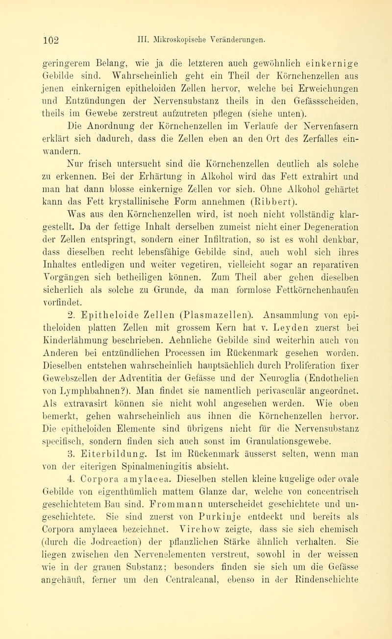 geringerem Belang, wie ja die letzteren auch gewöhnlich einkernige Gebilde sind. Wahrscheinlich geht ein Theil der Körnchenzellen aus jenen einkernigen epitheloiden Zellen hervor, welche bei Erweichungen und Entzündungen der Nervensubstanz theils in den Gefässscheiden, theils im Gewebe zerstreut aufzutreten pflegen (siehe unten). Die Anordnung der Körnehenzellen im Verlaufe der Nervenfasern erklärt sich dadurch, dass die Zellen eben an den Ort des Zerfalles ein- wandern. Nur frisch untersucht sind die Körnchenzellen deuthch als solche zu erkennen. Bei der Erhärtung in Alkohol wird das Fett extrahirt und man hat dann blosse einkernige Zellen vor sich. Ohne Alkohol gehärtet kann das Fett krystallinische Form annehmen (Eibbert). Was aus den Körnchenzellen wird, ist noch nicht vollständig klar- gestellt. Da der fettige Inhalt derselben zumeist nicht einer Degeneration der Zellen entspringt, sondern einer Infiltration, so ist es wohl denkbar, dass dieselben recht lebensfähige Gebilde sind, auch wohl sich ihres Inhaltes entledigen und weiter vegetiren, vielleicht sogar an reparativen Vorgängen sich betheiligen können. Zum Theil aber gehen dieselben sicherlich als solche zu Grunde, da man formlose Fettkörnchenhaufen vorfindet. 2. Epitheloide Zellen (Plasmazellen). Ansammlung von epi- theloiden platten Zehen mit grossem Kern hat v. Leyden zuerst bei Kinderlähmung beschrieben. Aehnliche Gebilde sind weiterhin auch von Anderen bei entzündlichen Processen im Rückenmark gesehen worden. Dieselben entstehen wahrscheinlich hauptsächlich durch Proliferation fixer Gewebszellen der Adventitia der Gefässe und der Neuroglia (Endothelien von Lymphbahnen?). Man findet sie namentheh perivasculär angeordnet. Als extravasirt können sie nicht wohl angesehen werden. Wie oben bemerkt, gehen wahrscheinlich aus ihnen die Körnchenzellen hervor. Die epitheloiden Elemente sind übrigens nicht für die Nervensubstanz specifisch, sondern finden sich auch sonst im Granulationsgewebe. 3. Eiterbildung. Ist im Eückenmark äusserst selten, wenn man von der eiterigen Spinalmeningitis absieht. 4. Corpora amylacea. Dieselben stellen kleine kugelige oder ovale Gebilde von eigenthümlich mattem Glänze dar, welche, von eoncentrisch geschichtetem Bau sind. Frommann unterscheidet geschichtete und un- geschichtete. Sie sind zuerst von Purkinje entdeckt und bereits als Corpora amylacea bezeichnet. Virchow zeigte, dass sie sich chemisch (durch die Jodreaction) der pflanzlichen Stärke ähnlieh verhalten. Sie liegen zwischen den Nervenelementen verstreut, sowohl in der weissen wie in der grauen Substanz; besonders finden sie sich um die Gefässe angehäuft, ferner um den Centralcanal, ebenso in der Eindenschichte