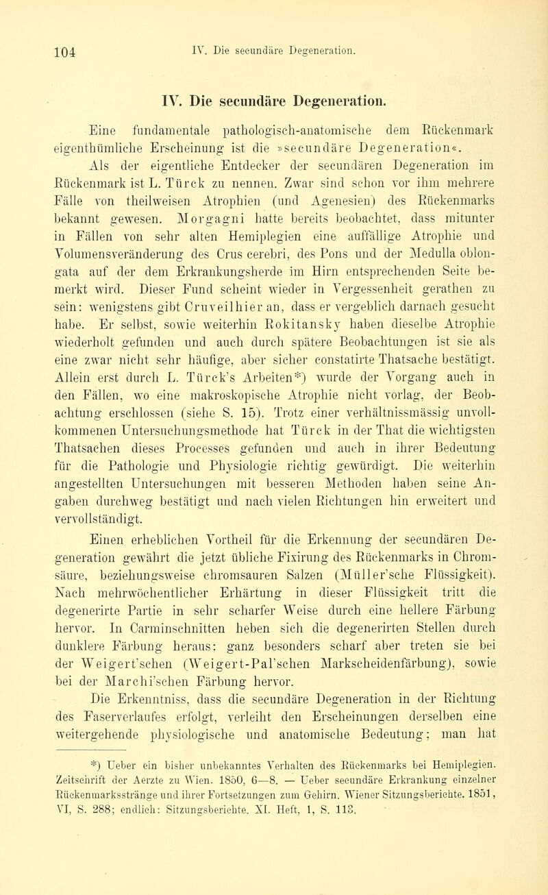 IV. Die seeundäre Degeneration. Eine fundamentale pathologisch-anatomische dem Eückenmark eigenthümhche Erscheinung- ist die »seeundäre Degeneration«. Als der eigentliche Entdecker der secundären Degeneration im Eückenmark ist L. Türck zu nennen. Zwar sind schon vor ihm mehrere Fälle von theilweisen Atrophien (und Agenesien) des Rückenmarks bekannt gewesen. Morgagni hatte bereits beobachtet, dass mitunter in Fällen von sehr alten Hemiplegien eine auffällige Atrophie und Volumensveränderung des Crus cerebri, des Pons und der MeduUa oblon- gata auf der dem Erkrankungsherde im Hirn entsprechenden Seite be- merkt wird. Dieser Fund scheint wieder in Vergessenheit gerathen zu sein: wenigstens gibt Cruveilhier an, dass er vergeblich darnach gesucht habe. Er selbst, sowie weiterhin Rokitansky haben dieselbe Atrophie wiederholt gefunden und auch durch spätere Beobachtungen ist sie als eine zwar nicht sehr häufige, aber sicher constatirte Thatsache bestätigt. Allein erst durch L. Türck's Arbeiten*) wurde der Vorgang auch in den Fällen, wo eine makroskopische Atrophie nicht vorlag, der Beob- achtung erschlossen (siehe S. 15). Trotz einer verhältnissmässig unvoll- kommenen Untersuchungsmethode hat Türck in der That die wichtigsten Thatsachen dieses Processes gefunden und auch in ihrer Bedeutung für die Pathologie und Physiologie richtig gewürdigt. Die weiterhin angestellten Untersuchungen mit besseren Methoden haben seine An- gaben durchweg bestätigt und nach vielen Richtungen hin erweitert und vervollständigt. Einen erheblichen Vortheil für die Erkennung der secundären De- generation gewährt die jetzt übhche Fixirung des Rückenmarks in Chrom- säure, beziehungsw^eise chromsauren Salzen (Müller'sche Flüssigkeit). Nach mehrwöchentlicher Erhärtung in dieser Flüssigkeit tritt die degenerirte Partie in sehr scharfer Weise durch eine hellere Färbung hervor. In Carrainsehnitten heben sich die degenerirten Stellen durch dunklere Färbung heraus; ganz besonders scharf aber treten sie bei der Weigert'schen (Weigert-PaTschen Markscheidenfärbung), sowie bei der Marchi'sehen Färbung hervor. Die Erkenntniss, dass die seeundäre Degeneration in der Richtung des Faserverlaufes erfolgt, verleiht den Erscheinungen derselben eine weitergehende physiologische und anatomische Bedeutung; man hat *) üeber ein bisher unbelianntes Verhalten des Eüekenmarks bei Hemiplegien. Zeitschrift der Aerzte zu Wien. 1850, 6—8. — üeber seeundäre Erkrankung einzelner Eüekenmarksstränge und ihrer Fortsetzungen zum Grehirn. Wiener Sitzungsberichte. 1851,