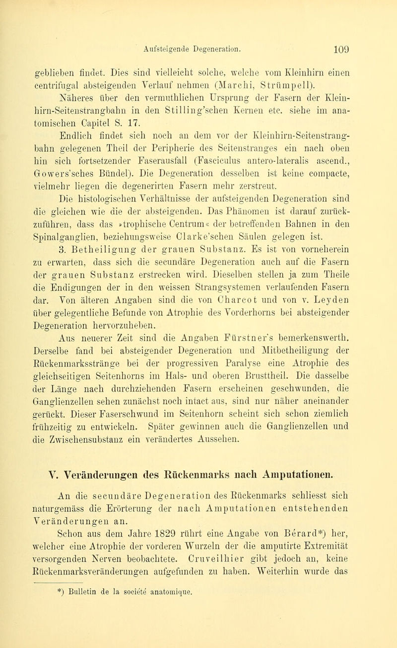 geblieben findet. Dies sind vielleicht solche, welche vom Kleinhirn einen eentrifugal absteigenden Verlauf nehmen (Marchi, Strümpell). Näheres über den vermuthlichen Ursprung der Fasern der Klein- hirn-Seitenstrangbahn in den Stilling'sehen Kernen etc. siehe im ana- tomischen Capitel S. 17. Endlich findet sich noch an dem vor der Kleinhirn-Seitenstrang- bahn gelegenen Theil der Peripherie des Seitenstranges ein nach oben hin sich fortsetzender Faserausfall (Fasciculus antero-lateralis ascend., Gowers'sches Bündel). Die Degeneration desselben ist keine compacte, vielmehr liegen die degenerirten Fasern mehr zerstreut. Die histologischen Verhältnisse der aufsteigenden Degeneration sind die gleichen wie die der absteigenden. Das Phänomen ist darauf zurück- zuführen, dass das atrophische Oentrum« der betreffenden Bahnen in den Spinalganghen, beziehungsweise Clarke'schen Säulen gelegen ist. 3. Betheiligung der grauen Substanz. Es ist von vorneherein zu erwarten, dass sich die secundäre Degeneration auch auf die Fasern der grauen Substanz erstrecken wird. Dieselben stellen ja zum Theile die Endigungen der in den weissen Strangsystemen verlaufenden Fasern dar. Von älteren Angaben sind die von Charcot und von v. Leyden über gelegentliche Befunde von Atrophie des Vorderhorns bei absteigender Degeneration hervorzuheben. Aus neuerer Zeit sind die Angaben Fürstnefs bemerkenswerth. Derselbe fand bei absteigender Degeneration und Mitbetheiligung der Eückenmarksstränge bei der progressiven Paralyse eine Atrophie des gleichseitigen Seitenhorns im Hals- und oberen Brusttheil. Die dasselbe der Länge nach durchziehenden Fasern erscheinen geschwunden, die Ganglienzellen sehen zunächst noch intact aus, sind nur näher aneinander gerückt. Dieser Faserschwund im Seitenhorn scheint sich schon ziemlich frühzeitig zu entwickeln. Später gewinnen auch die Ganglienzellen und die Zwischensubstanz ein verändertes Aussehen. V. Veränderungen des Rückenmarks nach Amputationen. An die secundäre Degeneration des Eückenmarks schliesst sich naturgemäss die Erörterung der nach Amputationen entstehenden Veränderungen an. Schon aus dem Jahre 1829 rührt eine Angabe von Berard*) her, welcher eine Atrophie der vorderen Wurzeln der die amputirte Extremität versorgenden Nerven beobachtete. Cruveilhier gibt jedoch an, keine Eückenmarksveränderungen aufgefunden zu haben. Weiterhin wurde das *) Bulletin de la soeiete anatomique.