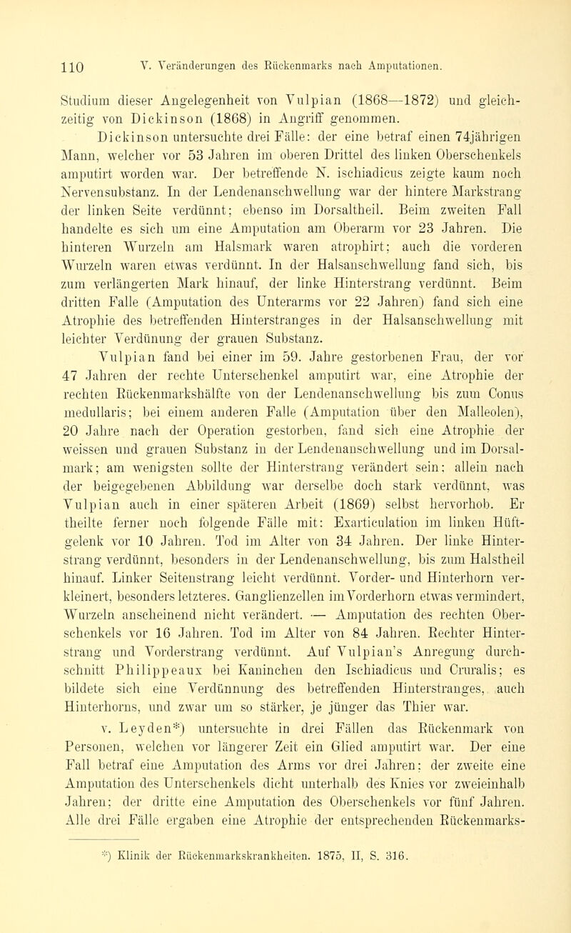 Studium dieser Angelegenheit von Viilpian (1868—1872) und gleich- zeitig von Dickinson (1868) in Angriff genommen. Dickinson untersuchte drei Fälle: der eine betraf einen 74jährigen Mann, welcher vor 53 Jahren im oberen Drittel des linken Oberschenkels amputirt worden war. Der betreffende N. ischiadicus zeigte kaum noch Nervensubstanz. In der Lendenanschwellung war der hintere Markstrang der linken Seite verdünnt; ebenso im Dorsaltheil. Beim zweiten Fall handelte es sich um eine Amputation am Oberarm vor 23 Jahren. Die hinteren Wurzeln am Halsmark waren atrophirt; auch die vorderen Wurzeln waren etwas verdünnt. In der Halsanschwellung fand sich, bis zum verlängerten Mark hinauf, der linke Hinterstrang verdünnt. Beim dritten Falle (Amputation des Unterarms vor 22 Jahren) fand sich eine Atrophie des betreffenden Hinterstranges in der Halsanschwellung mit leichter Yerdünung der grauen Substanz. Yulpian fand bei einer im 59. Jahre gestorbenen Frau, der vor 47 Jahren der rechte Unterschenkel amputirt war, eine Atrophie der rechten Eückenmarkshälfte von der Lendenanschwellung bis zum Conus medullaris; bei einem anderen Falle (Amputation über den Malleolen), 20 Jahre nach der Operation gestorben, fand sich eine Atrophie der weissen und grauen Substanz in der Lendenanschwellung und im Dorsal- mark; am wenigsten sollte der Hinterstrang verändert sein; allein nach der beigegebenen Abbildung war derselbe doch stark verdünnt, was Vulpian auch in einer späteren Arbeit (1869) selbst hervorhob. Er theilte ferner noch folgende Fälle mit: Exarticulation im linken Hüft- gelenk vor 10 Jahren. Tod im Alter von 34 Jahren. Der linke Hinter- strang verdünnt, besonders in der Lendenanschwellung, bis zum Halstheil hinauf. Linker Seitenstrang leicht verdünnt. Vorder- und Hinterhorn ver- kleinert, besonders letzteres. Ganglienzellen imVorderhorn etwas vermindert, Wurzeln anscheinend nicht verändert. — Amputation des rechten Ober- schenkels vor 16 Jahren. Tod im Alter von 84 Jahren. Eechter Hinter- strang und Vorderstrang verdünnt. Auf Vulpian's Anregung durch- schnitt Philippeaux bei Kaninchen den Ischiadicus und Cruralis; es bildete sich eine Verdünnung des betreffenden Hinterstranges, auch Hinterhorns, und zwar um so stärker, je jünger das Thier war. V. Leyden*) untersuchte in drei Fällen das Eückenmark von Personen, welchen vor längerer Zeit ein Glied amputirt war. Der eine Fall betraf eine Amputation des Arms vor drei Jahren: der zweite eine Amputation des Unterschenkels dicht unterhalb des Knies vor zweieinhalb Jahren; der dritte eine Amputation des Oberschenkels vor fünf Jahren. Alle drei Fälle ergaben eine Atrophie der entsprechenden Eückenmarks- ■''•) Klinik der Rüekenmarkskranklieiten. 1875, II, S. 316.