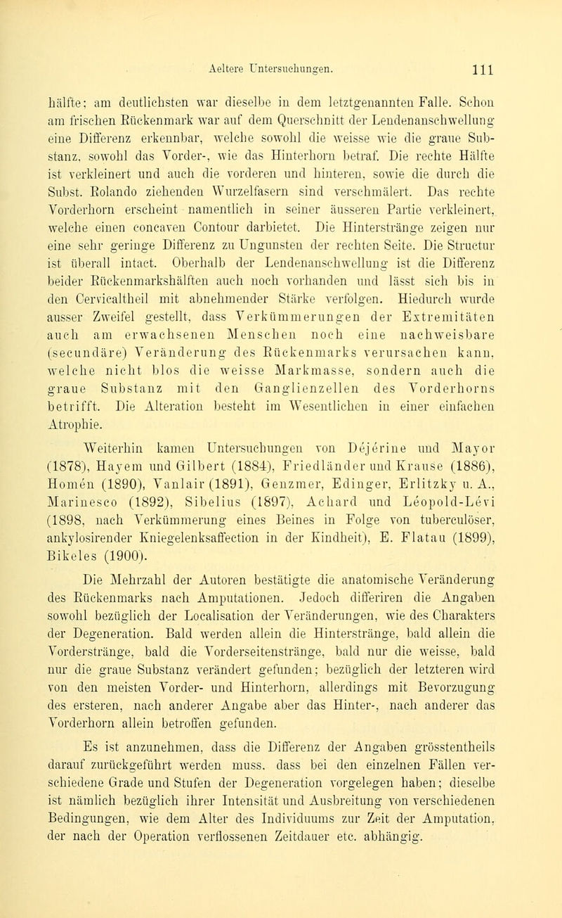 Aeltere üntersiiehungen. Hl hälfte; am deutlichsten war dieselbe in dem letztgenannten Falle. Schon am frischen Eückenmark war auf dem Querschnitt der Lendenanschwellung eine Differenz erkennbar, welche sowohl die weisse wie die graue Sub- stanz, sowohl das Vorder-, wie das Hinterhorn betraf. Die rechte Hälfte ist verkleinert und auch die vorderen und hinteren, sowie die durch die Subst. Eolando ziehenden Wurzelfasern sind verschmälert. Das rechte Vorderhorn erscheint ■ namentlich in seiner äusseren Partie verkleinert, welche einen concaven Contour darbietet. Die Hinterstränge zeigen nur eine sehr geringe Differenz zu Ungunsten der rechten Seite. Die Structur ist überall intact. Oberhalb der Lendenansehwellung ist die Differenz beider Eückenmarkshälften auch noch vorhanden und lässt sich bis in den Cervicaltheil mit abnehmender Stärke verfolgen. Hiedurch wurde ausser Zweifel gestellt, dass Verkümmerungen der Extremitäten auch am erwachsenen Menschen noch eine nachweisbare (secundäre) Veränderung des Eüekenmarks verursachen kann, welche nicht blos die weisse Markmasse, sondern auch die graue Substanz mit den Ganglienzellen des Vorderhorns betrifft. Die Alteration besteht im Wesentlichen in einer einfachen Atrophie. Weiterhin kamen Untersuchungen von Dejerine und Major (1878), Hayem und Gilbert (1884), Friedländer und Krause (1886), Homen (1890), Vanlair (1891), Genzmer, Edinger, Erlitzky u. A., Marinesco (1892), Sibelius (1897), Achard und Leopold-Levi (1898, nach Verkümmerung eines Beines in Folge von tuberculöser, ankylosirender Kniegelenksaffection in der Kindheit), E. Flatau (1899), Bikeles (1900). Die Mehrzahl der Autoren bestätigte die anatomische Veränderung des Eüekenmarks nach Amputationen. Jedoch differiren die Angaben sowohl bezüglich der Localisation der Veränderungen, wie des Charakters der Degeneration. Bald werden allein die Hinterstränge, bald allein die Vorderstränge, bald die Vorderseitenstränge, bald nur die weisse, bald nur die graue Substanz verändert gefunden; bezüglich der letzteren wird von den meisten Vorder- und Hinterhorn, allerdings mit Bevorzugung des ersteren, nach anderer Angabe aber das Hinter-, nach anderer das Vorderhorn allein betroffen gefunden. Es ist anzunehmen, dass die Differenz der Angaben grösstentheils darauf zurückgeführt werden muss. dass bei den einzelnen Fällen ver- schiedene Grade und Stufen der Degeneration vorgelegen haben; dieselbe ist nämlich bezüglich ihrer Intensität und Ausbreitung von verschiedenen Bedingungen, wie dem Alter des Individuums zur Zeit der Amputation, der nach der Operation verflossenen Zeitdauer etc. abhängig.