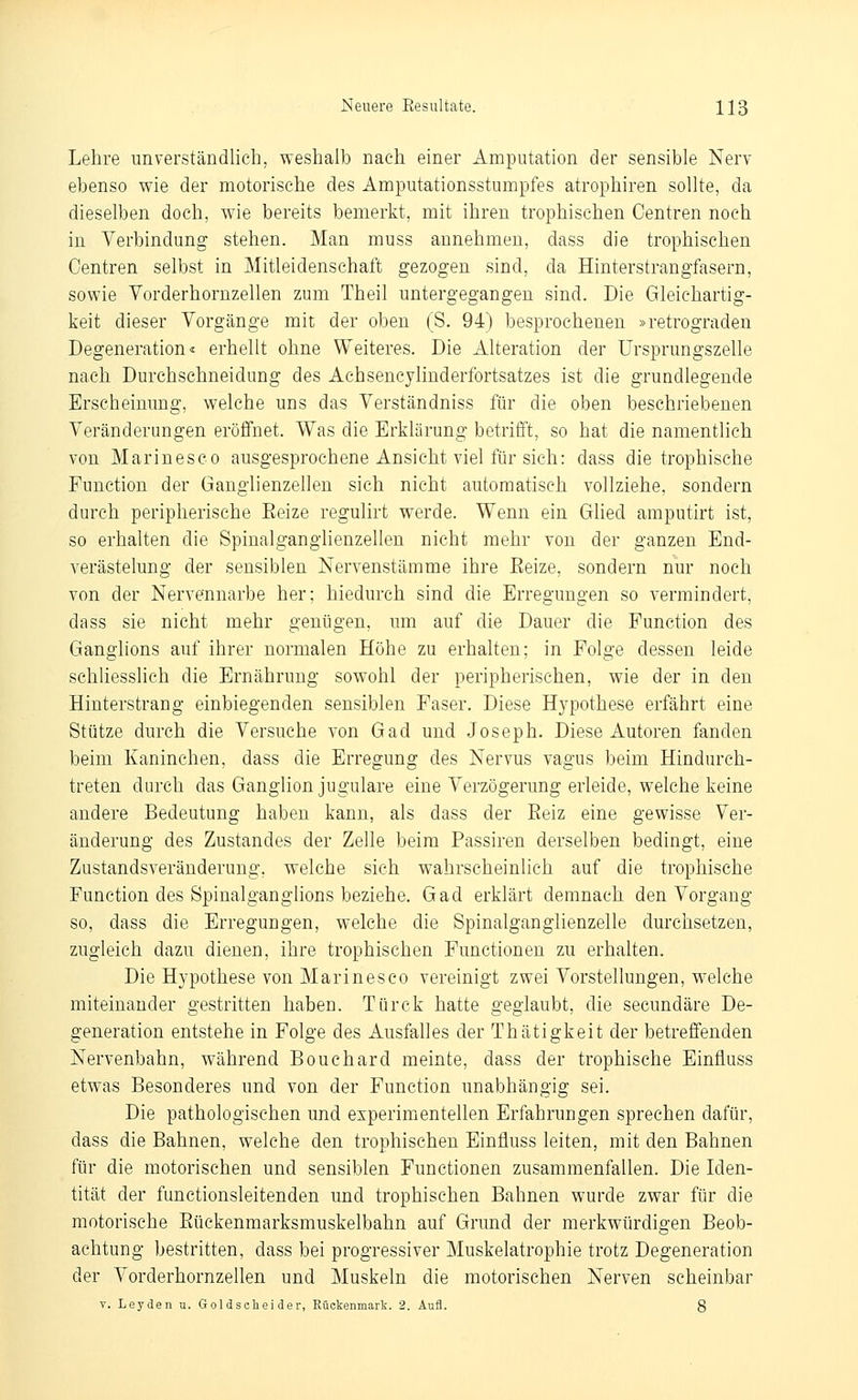 Lehre unverständlich, weshalb nach einer Amputation der sensible Nerv ebenso wie der motorische des Amputationsstumpfes atrophiren sollte, da dieselben doch, wie bereits bemerkt, mit ihren trophischen Centren noch in Verbindung stehen. Man muss annehmen, dass die trophischen Centren selbst in Mitleidenschaft gezogen sind, da Hinterstrangfasern, sowie Vorderhornzellen zum Theil untergegangen sind. Die Gleichartig- keit dieser Vorgänge mit der oben (S. 94) besprochenen »retrograden Degeneration« erhellt ohne Weiteres. Die Alteration der Ursprungszelle nach Durchschneidung des Achsencylinderfortsatzes ist die grundlegende Erscheinung, welche uns das Verständniss für die oben beschriebenen Veränderungen eröffnet. Was die Erklärung betrilTt, so hat die namentlich von Marinesco ausgesprochene Ansicht viel für sich: dass die trophische Function der Ganglienzellen sich nicht automatisch vollziehe, sondern durch peripherische Eeize regulirt werde. Wenn ein Ghed amputirt ist, so erhalten die SpinalgangHenzellen nicht mehr von der ganzen End- verästelung der sensiblen Nervenstämme ihre Eeize, sondern nur noch von der Nervennarbe her; hiedurch sind die Erregungen so vermindert, dass sie nicht mehr genügen, um auf die Dauer die Function des Ganglions auf ihrer normalen Höhe zu erhalten; in Folge dessen leide schliesslich die Ernährung sowohl der peripherischen, wie der in den Hinterstrang einbiegenden sensiblen Faser. Diese Hypothese erfährt eine Stütze durch die Versuche von Gad und Joseph. Diese Autoren fanden beim Kaninchen, dass die Erregung des Nervus vagus beim Hindurch- treten durch das Ganglion jugulare eine Verzögerung erleide, welche keine andere Bedeutung haben kann, als dass der Reiz eine gewisse Ver- änderung des Zustandes der Zelle beim Passiren derselben bedingt, eine Zustandsveränderung, welche sich wahrscheinlich auf die trophische Function des Spinalganglions beziehe. Gad erklärt demnach den Vorgang so, dass die Erregungen, welche die Spinalganglienzelle durchsetzen, zugleich dazu dienen, ihre trophischen Functionen zu erhalten. Die Hypothese von Marinesco vereinigt zwei Vorstellungen, welche miteinander gestritten haben. Türck hatte geglaubt, die secundäre De- generation entstehe in Folge des Ausfalles der Thätigkeit der betreffenden Nervenbahn, während Bouchard meinte, dass der trophische Einfluss etwas Besonderes und von der Function unabhängig sei. Die pathologischen und experimentellen Erfahrungen sprechen dafür, dass die Bahnen, welche den trophischen Einfluss leiten, mit den Bahnen für die motorischen und sensiblen Functionen zusammenfallen. Die Iden- tität der functionsleitenden und trophischen Bahnen wurde zwar für die motorische Eückenmarksmuskelbahn auf Grund der merkwürdigen Beob- achtung bestritten, dass bei progressiver Muskelatrophie trotz Degeneration der Vorderhornzellen und Muskeln die motorischen Nerven scheinbar V. Leyden u. Goldscliei der, Rückenmark. 2. Aufl. 8