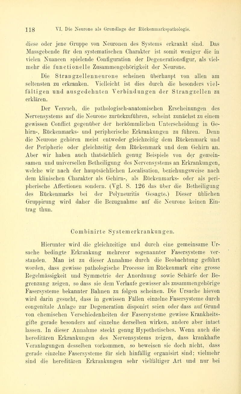 diese oder jene Gruppe von Neuronen des Systems erkrankt sind. Das Massgebende für den systematischen Charakter ist somit weniger die in vielen Nuancen spielende Configuration der Degenerationsfigur, als viel- mehr die functionelle Zusammengehörigkeit der Neurone. Die Sirangzellenneurone scheinen überhaupt von allen am seltensten zu erkranken. Vielleicht ist dies dm'ch die besonders viel- fältigen und ausgedehnten Yerbindungen der Strangzellen zu erklären. Der VersMch, die pathologisch-anatomischen Erscheinungen des Nervensystems auf die Neurone zurückzuführen, scheint zunächst zu einem gewissen Conflict gegenüber der herkömmlichen Unterscheidung in Ge- hirn-, Eückenmarks- und peripherische Erkrankungen zu führen. Denn die Neurone gehören meist entweder gleichzeitig dem Eückenmark und der Peripherie oder gleichzeitig dem Eückenmark und dem Gehirn an. Aber wir haben auch thatsächlich genug Beispiele von der gemein- samen und universellen Betheiligung des Nervensystems an Erkrankungen, welche wir nach der hauptsächlichen Localisation, beziehungsweise nach dem klinischen Charakter als Gehirn-, als Eückenmarks- oder als peri- pherische Affectionen sondern. (Vgl. S. 126 das über die Betheiligung des Eückenmarks bei der Polyneuritis Gesagte.) Dieser üblichen Gruppirung wird daher die Bezugnahme auf die Neurone keinen Ein- trag thun. Combinirte Systemerkrankungen. Hierunter wird die gleichzeitige und durch eine gemeinsame Ur- sache bedingte Erkrankung mehrerer sogenannter Fasersysteme ver- standen. Man ist zu dieser Annahme durch die Beobachtung geführt worden, dass gewisse pathologische Processe im Eückenmark eine grosse Eegelmässigkeit und Symmetrie der Anordnung sowie Schärfe der Be- grenzung zeigen, so dass sie dem Verlaufe gewisser als zusammengehörige Fasersysteme bekannter Bahnen zu folgen scheinen. Die Ursache hievon wird darin gesucht, dass in gewissen Fällen einzelne Fasersysteme durch congenitale Anlage zur Degeneration disponirt seien oder dass auf Grund von chemischen Verschiedenheiten der Fasersysteme gewisse Krankheits- gifte gerade besonders auf einzelne derselben wirken, andere aber intact lassen. In dieser Annahme steckt genug Hypothetisches. Wenn auch die hereditären Erkrankungen des Nervensystems zeigen, dass krankhafte Veranlagungen desselben vorkommen, so beweisen sie doch nicht, dass gerade einzelne Fasersysteme für sich hinfällig organisirt sind; vielmehr sind die hereditären Erkrankungen sehr vielfältiger Art und nur bei