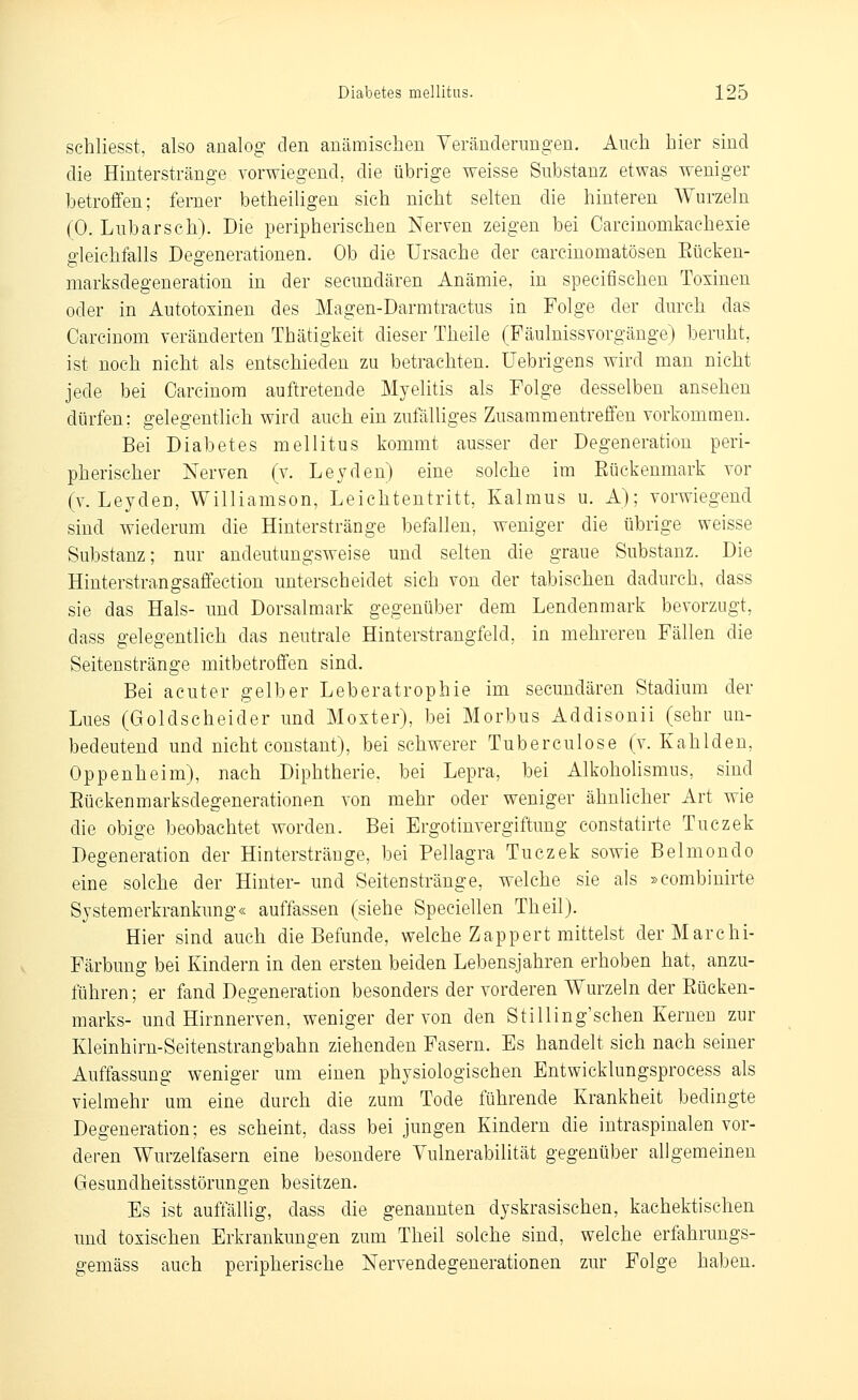 schliesst, also analog den anämischen Veränderungen. Auch hier sind die Hinterstränge vorwiegend, die übrige weisse Substanz etwas weniger betroffen; ferner betheiligen sich nicht selten die hinteren Wurzeln (0. Lubarsch). Die peripherischen Nerven zeigen bei Carcinomkaehexie gleichfalls Degenerationen. Ob die Ursache der carcinomatösen Eücken- marksdegeneration in der secundären Anämie, in specifischen Toxinen oder in Autotoxinen des Magen-Darmtractus in Folge der durch das Carcinom veränderten Thätigkeit dieser Theile (Fäulnissvorgänge) beruht, ist noch nicht als entschieden zu betrachten, üebrigens wird man nicht jede bei Carcinom auftretende Myelitis als Folge desselben ansehen dürfen: gelegentlich wird auch ein zufälliges Zusammentreffen vorkommen. Bei Diabetes mellitus kommt ausser der Degeneration peri- pherischer Nerven (v. Leyden) eine solche im Rückenmark vor (v. Leyden, Williamson, Leichtentritt, Kalmus u. A); vorwiegend sind wiederum die Hinterstränge befallen, weniger die übrige weisse Substanz; nur andeutungsweise und selten die graue Substanz. Die Hinterstrangsaffection unterscheidet sich von der tabischen dadurch, dass sie das Hals- und Dorsalmark gegenüber dem Lendenmark bevorzugt, dass gelegentlich das neutrale Hinterstrangfeld, in mehreren Fällen die Seitenstränge mitbetroffen sind. Bei acuter gelber Leberatrophie im secundären Stadium der Lues (Goldscheider und Moxter), bei Morbus Addisonii (sehr un- bedeutend und nicht constant), bei schwerer Tuberculose (v. Kahlden, Oppenheim), nach Diphtherie, bei Lepra, bei Alkohohsmus, sind Eückenmarksdegenerationen von mehr oder weniger ähnlicher Art wie die obige beobachtet worden. Bei Ergotinvergiftung constatirie Tuezek Degeneration der Hinterstränge, bei Pellagra Tuezek sowie Belmondo eine solche der Hinter- und Seiten stränge, welche sie als »combinirte Systemerkrankung« auffassen (siehe Speciellen Theil). Hier sind auch die Befunde, welche Zappert mittelst derMarchi- Färbung bei Kindern in den ersten beiden Lebensjahren erhoben hat, anzu- führen; er fand Degeneration besonders der vorderen Wurzeln der Rücken- marks- und Hirnnerven, weniger der von den Stilling'schen Kernen zur Kleinhirn-Seitenstrangbahn ziehenden Fasern. Es handelt sich nach seiner Auffassung weniger um einen physiologischen Entwicklungsprocess als vielmehr um eine durch die zum Tode führende Krankheit bedingte Degeneration; es scheint, dass bei jungen Kindern die intraspinalen vor- deren Wurzelfasern eine besondere Vulnerabilität gegenüber allgemeinen Gesundheitsstörungen besitzen. Es ist auffällig, dass die genannten dyskrasischen, kachektischen und toxischen Erkrankungen zum Theil solche sind, welche erfahrungs- gemäss auch peripherische Nervendegenerationen zur Folge haben.