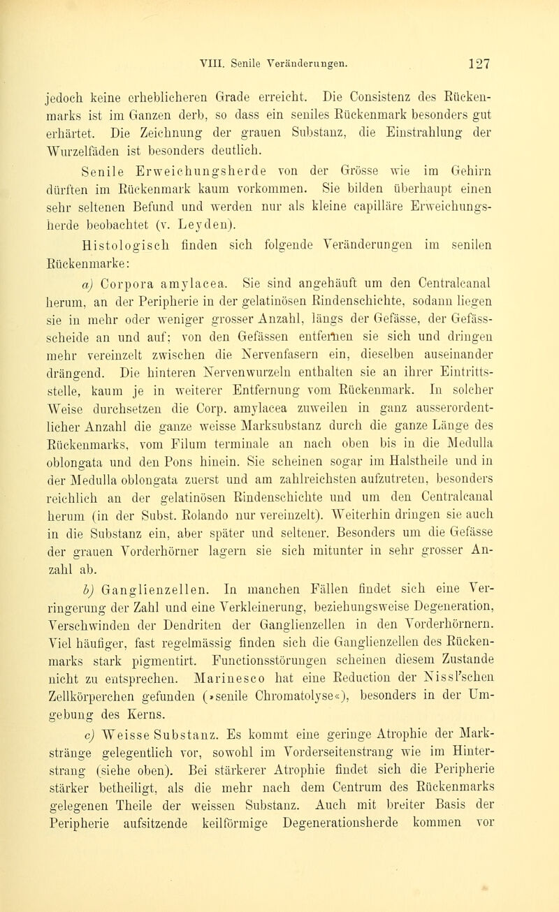 jedoch, keine erheblicheren Grade erreicht. Die Consistenz des Eücken- marks ist im Ganzen derb, so dass ein seniles Eückenmark besonders gut erhärtet. Die Zeichnung der grauen Substanz, die Einstrahlung der Wurzelfäden ist besonders deutlich. Senile Erweichungsherde von der Grösse wie im Gehirn dürften im Eückenmark kaum vorkommen. Sie bilden überhaupt einen sehr seltenen Befund und werden nur als kleine capilläre Erweichungs- herde beobachtet (v. Leyden). Histologisch finden sich folgende Veränderungen im senilen Eückenmarke: a) Corpora amylacea. Sie sind angehäuft um den Centralcanal herum, an der Peripherie in der gelatinösen Eindenschichte, sodann liegen sie in mehr oder weniger grosser Anzahl, längs der Gefässe, der Gefäss- scheide an und auf; von den Gefässen entferlien sie sich und dringen mehr vereinzelt zwischen die Nervenfasern ein, dieselben auseinander drängend. Die hinteren Nervenwurzeln enthalten sie an ihrer Eintritts- stelle, kaum je in weiterer Entfernung vom Eückenmark. In solcher Weise durchsetzen die Corp. amylacea zuweilen in ganz ausserordent- licher Anzahl die ganze weisse Marksubstanz durch die ganze Länge des Eückenmarks, vom Filum terminale an nach oben bis in die Medulla oblongata und den Eons hinein. Sie scheinen sogar im Halstheile und in der Medulla oblongata zuerst und am zahlreichsten aufzutreten, besonders reichlich an der gelatinösen Eindenschichte und um den Centralcanal herum (in der Subst. Eolando nur vereinzelt). Weiterhin dringen sie auch in die Substanz ein, aber später und seltener. Besonders um die Gefässe der grauen Vorderhörner lagern sie sich mitunter in sehr grosser An- zahl ab. h) Ganglienzellen. In manchen Fällen findet sich eine Ver- ringerung der Zahl und eine Verkleinerung, beziehungsweise Degeneration, Verschwinden der Dendriten der Ganglienzellen in den Vorderhörnern. Viel häufiger, fast regelmässig finden sich die Ganglienzellen des Eücken- marks stark pigmentirt. Functionsstörungen scheinen diesem Zustande nicht zu entsprechen. Marinesco hat eine Eeductiou der NissFschen Zellkörperchen gefunden (»senile Chromatolyse«), besonders in der Um- gebung des Kerns. c) Weisse Substanz. Es kommt eine geringe Atrophie der Mark- stränge gelegentlich vor, sowohl im Vorderseitenstrang wie im Hinter- strang (siehe oben). Bei stärkerer Atrophie findet sich die Peripherie stärker betheiligt, als die mehr nach dem Centrum des Eückenmarks gelegenen Theile der weissen Substanz. Auch mit breiter Basis der Peripherie aufsitzende keilförmige Degenerationsherde kommen vor