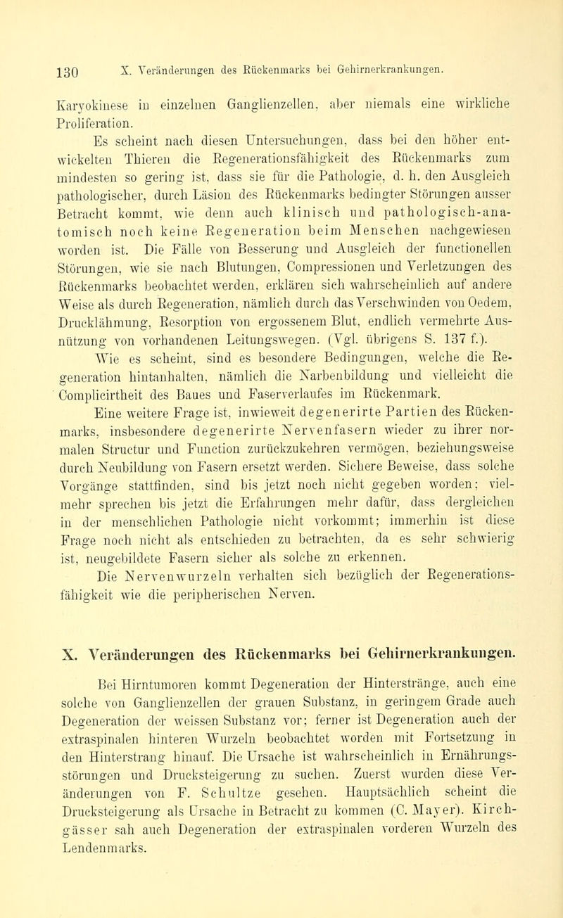 Karyokiuese m einzelnen Ganglienzellen, aber niemals eine wirkliche Proliferation. Es scheint nach diesen Untersuchungen, class bei den höher ent- wickelten Thieren die Eegeuerationsfähigkeit des Eückenmarks zum mindesten so gering ist, dass sie für die Pathologie, d. h, den Ausgleich pathologischer, durch Läsion des Eückenmarks bedingter Störungen ausser Betracht kommt, wie denn auch klinisch und pathologisch-ana- tomisch noch keine Eegeneratiou beim Menschen nachgewiesen worden ist. Die Fälle von Besserung und Ausgleich der functionellen Störungen, wie sie nach Blutungen, Compressionen und Verletzungen des Eückenmarks beobachtet werden, erklären sich wahrscheinlich auf andere Weise als durch Eegeneration, nämlich durch das Verschwinden vonOedem, Drueklähmung, Eesorption von ergossenem Blut, endlich vermehrte Aus- nützung von vorhandenen Leitungswegen. (Vgl. übrigens S. 137 f.). Wie es scheint, sind es besondere Bedingungen, welche die Ee- generation hintanhalten, nämlich die Narbenbildung und vielleicht die ' Oomplicirtheit des Baues und Faserverlaufes im Eückenmark. Eine weitere Frage ist, inwieweit degenerirte Partien des Eücken- marks, insbesondere degenerirte Nervenfasern wieder zu ihrer nor- malen Structur und Function zurückzukehren vermögen, beziehungsweise durch Neubildung von Fasern ersetzt werden. Sichere Beweise, dass solche Vorgänge stattfinden, sind bis jetzt noch nicht gegeben worden; viel- mehr sprechen bis jetzt die Erfahrungen mehr dafür, dass dergleichen in der menschliehen Pathologie nicht vorkommt; immerhin ist diese Frage noch nicht als entschieden zu betrachten, da es sehr schwierig ist, neugebildete Fasern sicher als solche zu erkennen. Die Nervenwurzeln verhalten sich bezüglich der Eegeuerations- fähigkeit wie die peripherischen Nerven. X. Veränderungen des Rückenmarks bei Geliirnerkrankungen. Bei Hirntumoren kommt Degeneration der Hinterstränge, auch eine solche von Ganglienzellen der grauen Substanz, in geringem Grade auch Degeneration der weissen Substanz vor; ferner ist Degeneration auch der extraspinalen hinteren Wurzeln beobachtet worden mit Fortsetzung in den Hinterstrang hinauf. Die Ursache ist wahrscheinlich in Ernährungs- störungen und Drucksteigerung zu suchen. Zuerst wurden diese Ver- änderungen von F. Schnitze gesehen. Hauptsächhch scheint die Drucksteigerung als Ursache in Betracht zu kommen (0. Mayer). Kirch- gässer sah auch Degeneration der extraspinalen vorderen W^u'zeln des Lendenmarks.