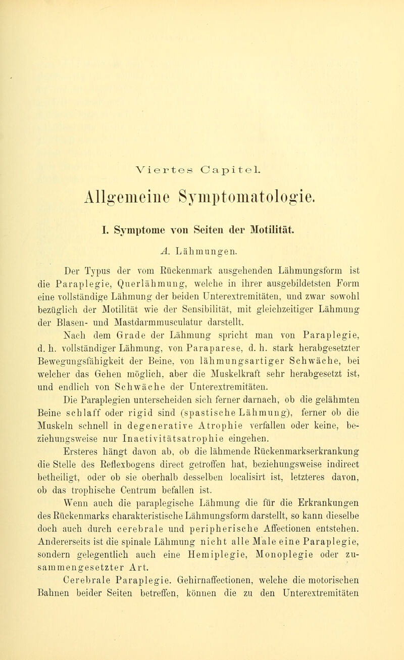 Viertes Oapitel. Allgemeine Syniptomatologie. I. Symptome von Seiten der Motilität. A. Lälimungen. Der Tj^pus der vom Eückenmark ausgehenden Lähmnngsform ist die Paraplegie, Qiierlähmung, welche in ihrer ausgebildetsten Form eine vollständige Lähmung der beiden ünterextremitäten, und zwar sowohl bezüglich der Motilität wie der Sensibilität, mit gleichzeitiger Lähmung der Blasen- und Mastdarmrausculatur darstellt. Nach dem Grade der Lähmung spricht man von Paraplegie, d.h. vollständiger Lähmung, von Paraparese, d.h. stark herabgesetzter Bewegungsfähigkeit der Beine, von lähmungsartiger Schwäche, bei welcher das Gehen möglich, aber die Muskelkraft sehr herabgesetzt ist, und endlich von Schwäche der Unterextremitäten. Die Paraplegien unterscheiden sich ferner darnach, ob die gelähmten Beine schlaff oder rigid sind (spastische Lähmung), ferner ob die Muskeln schnell in de generative Atrophie A^erfallen oder keine, be- ziehungsweise nur Inactivitätsatrophie eingehen. Ersteres hängt davon ab, ob die lähmende Rückenmarkserkrankung die Stelle des Reflexbogens direct getroffen hat, beziehungsweise indirect betheiligt, oder ob sie oberhalb desselben localisirt ist, letzteres davon, ob das trophische Oentrum befallen ist. Wenn auch die paraplegische Lähmung die für die Erkrankungen des Rückenmarks charakteristische Lähmungsform darstellt, so kann dieselbe doch auch durch cerebrale und peripherische Affectionen entstehen. Andererseits ist die spinale Lähmung nicht alle Male eine Paraplegie, sondern gelegentUch auch eine Hemiplegie, Monoplegie oder zu- sammengesetzter Art. Cerebrale Paraplegie. Gehirnaffectionen, welche die motorischen Bahnen beider Seiten betreffen, können die zu den Unterextremitäten