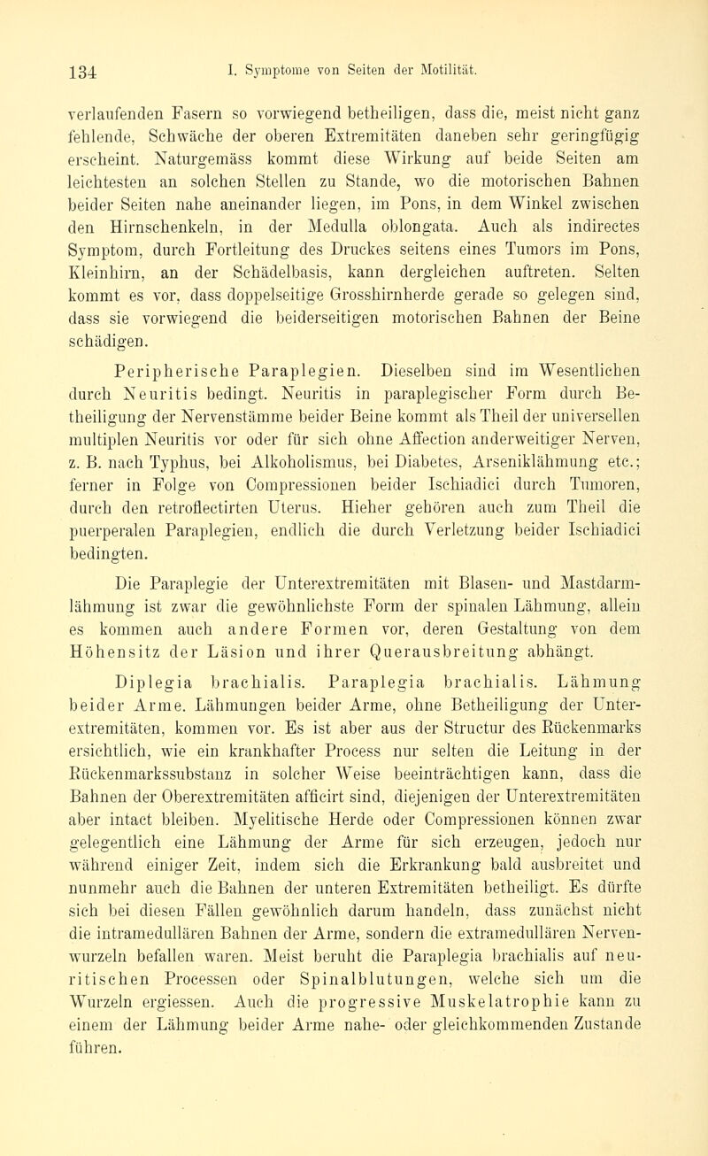 verlaufenden Fasern so vorwiegend betheiligen, dass die, meist nicht ganz fehlende, Schwäche der oberen Extremitäten daneben sehr geringfügig erscheint. Naturgemäss kommt diese Wirkung auf beide Seiten am leichtesten an solchen Stellen zu Stande, wo die motorischen Bahnen beider Seiten nahe aneinander liegen, im Pons, in dem Winkel zwischen den Hirnschenkeln, in der MeduUa oblongata. Auch als indirectes Symptom, durch Fortleitung des Druckes seitens eines Tumors im Pons, Kleinhirn, an der Schädelbasis, kann dergleichen auftreten. Selten kommt es vor, dass doppelseitige Grosshirnherde gerade so gelegen sind, dass sie vorwiegend die beiderseitigen motorischen Bahnen der Beine schädigen. Peripherische Paraplegien. Dieselben sind im Wesentlichen durch Neuritis bedingt. Neuritis in paraplegischer Form durch Be- theiligung der Nervenstämme beider Beine kommt als Theil der universellen multiplen Neuritis vor oder für sich ohne Affection anderweitiger Nerven, z. B. nach Typhus, bei Alkoholismus, bei Diabetes, Arseniklähmung etc.; ferner in Folge von Compressionen beider Ischiadici durch Tumoren, durch den retroflectirten Uterus. Hieher gehören auch zum Theil die puerperalen Paraplegien, endlich die durch Verletzung beider Ischiadici bedingten. Die Paraplegie der Unterextremitäten mit Blasen- und Mastdarm- lähmung ist zwar die gewöhnhehste Form der spinalen Lähmung, allein es kommen auch andere Formen vor, deren Gestaltung von dem Höhensitz der Läsion und ihrer Querausbreitung abhängt. Diplegia brachialis. Paraplegia brachialis. Lähmung beider Arme. Lähmungen beider Arme, ohne Betheiligung der Unter- extremitäten, kommen vor. Es ist aber aus der Structur des Eückenmarks ersichtlich, wie ein krankhafter Process nur selten die Leitung in der Eückenmarkssubstanz in solcher Weise beeinträchtigen kann, dass die Bahnen der Oberextremitäten afficirt sind, diejenigen der Unterextremitäten aber intact bleiben. Myehtische Herde oder Compressionen können zwar gelegentlich eine Lähmung der Arme für sich erzeugen, jedoch nur während einiger Zeit, indem sich die Erkrankung bald ausbreitet und nunmehr auch die Bahnen der unteren Extremitäten betheiligt. Es dürfte sich bei diesen Fällen gewöhnlich darum handeln, dass zunächst nicht die intramedullären Bahnen der Arme, sondern die extramedullären Nerven- wurzeln befallen waren. Meist beruht die Paraplegia brachialis auf neu- ritischen Processen oder Spinalblutungen, welche sich um die Wurzeln ergiessen. Auch die progressive Muskelatrophie kann zu einem der Lähmung beider Arme nahe- oder gleichkommenden Zustande führen.