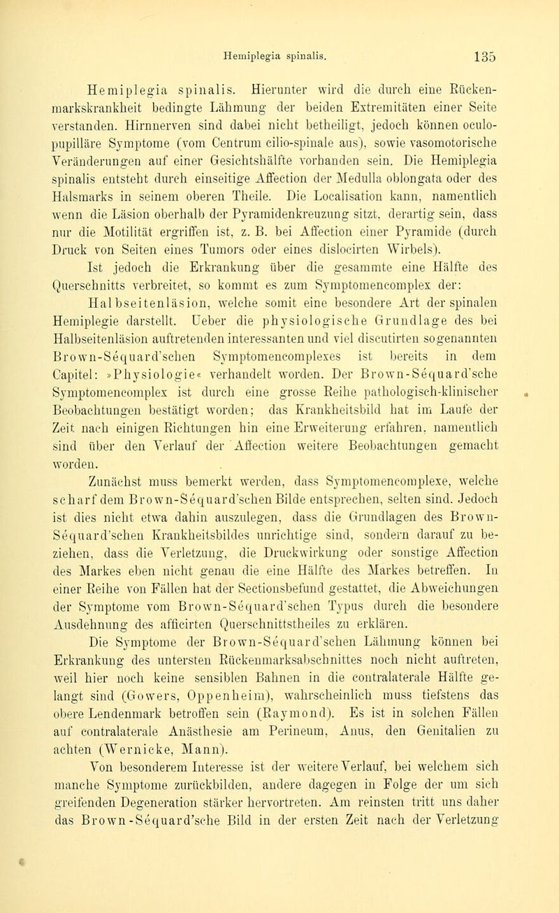 Hemiplegia spinalis. Hierunter wird die durch eine Eücl^en- markskrankheit bedingte Lähmung der beiden Extremitäten einer Seite verstanden. Hirnnerven sind dabei nicht betheiligt, jedoch können oculo- pupilläre Symptome (vom Centrum cilio-spinale aus), sowie vasomotorische Veränderungen auf einer Gesichtshälfte vorbanden sein. Die Hemiplegia spinalis entsteht durch einseitige Affection der Medulla oblongata oder des Halsmarks in seinem oberen Theile. Die Localisation kann, namentlich wenn die Läsion oberhalb der Pyramidenkreuzung sitzt, derartig sein, dass nur die MotiUtät ergriffen ist, z. B. bei Affection einer Pyramide (durch Druck von Seiten eines Tumors oder eines dislocirten Wirbels). Ist jedoch die Erkrankung über die gesammte eine Hälfte des Querschnitts verbreitet, so kommt es zum Symptomencomples der: Halbseitenläsion, welche somit eine besondere Art der spinalen Hemiplegie darstellt, üeber die physiologische Grundlage des bei Halbseitenläsion auftretenden interessanten und viel discutirten sogenannten Brown-Sequard'schen Symptomencompleses ist bereits in dem Gapitel: »Physiologie« verhandelt worden. Der Brown-Sequard'sche Symptomencomplex ist durch eine grosse Reihe pathologisch-khnischer Beobachtungen bestätigt worden; das Krankheitsbild hat im Laufe der Zeit nach einigen Eichtungen hin eine Erweiterung erfahren, namentlich sind über den Verlauf der Affection weitere Beobachtungen gemacht worden. Zunächst muss bemerkt werden, dass Symptomencomplese, welche scharf dem Brown-Sequard'schen Bilde entsprechen, selten sind. Jedoch ist dies nicht etwa dahin auszulegen, dass die Grundlagen des Brown- Sequard'schen Krankheitsbildes unrichtige sind, sondern darauf zu be- ziehen, dass die Verletzung, die Druckwirkung oder sonstige Affection des Markes eben nicht genau die eine Hälfte des Markes betreffen. In einer Eeihe von Fällen hat der Sectionsbefund gestattet, die Abweichungen der Symptome vom Brown-Sequard'schen Typus durch die besondere Ausdehnung des afficirten Quersehnittstheiles zu erklären. Die Symptome der Brown-Sequard'schen Lähmung können bei Erkrankung des untersten Eückenmarksabschnittes noch nicht auftreten, weil hier noch keine sensiblen Bahnen in die contralaterale Hälfte ge- langt sind (Gowers, Oppenheim), wahrscheinlich muss tiefstens das obere Lendenmark betroffen sein (Eaymond). Es ist in solchen Fällen auf contralaterale Anästhesie am Perineum, Anus, den Genitalien zu achten (Wernicke. Mann). Von besonderem Interesse ist der weitere Verlauf, bei welchem sieh manche Symptome zurückbilden, andere dagegen in Folge der um sich greifenden Degeneration stärker hervortreten. Am reinsten tritt uns daher das Brown-Sequard'sche Bild in der ersten Zeit nach der Verletzung