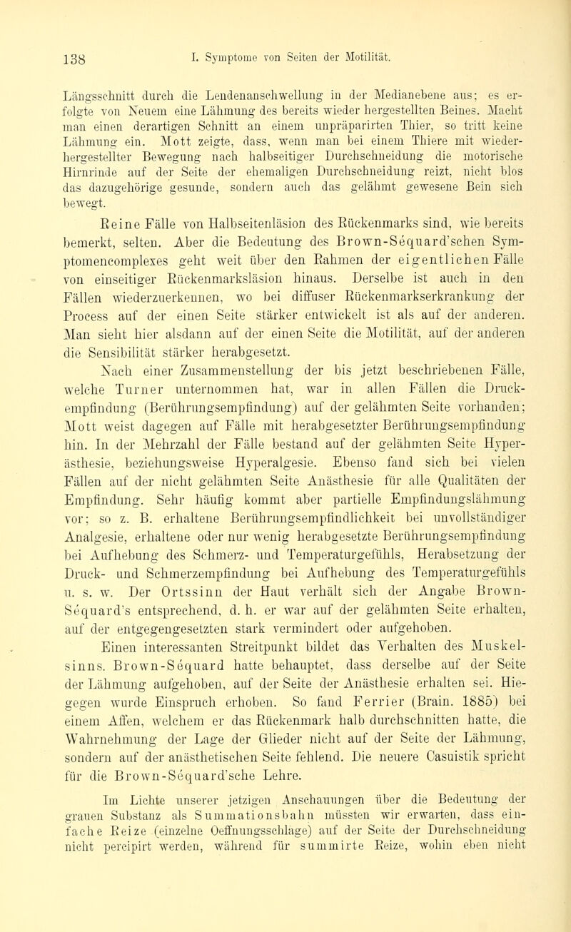 Längsschnitt durch die Lendenansehwellung in der Medianebene aus; es er- folgte von Neuem eine Lähmung des bereits wieder hergestellten Beines. Macht man einen derartigen Schnitt an einem unpräparirten Thier, so tritt keine Lähmung ein. Mott zeigte, dass, wenn man bei einem Thiere mit wieder- hergestellter Bewegung nach halbseitiger Durchschneidung die motorische Hirnrinde auf der Seite der ehemaligen Durchschneidung reizt, nicht blos das dazugehörige gesunde, sondern auch das gelähmt gewesene Bein sich bewegt. Eeine Fälle von Halbseitenläsion des Küekenmarks sind, wie bereits )3emerkt, selten. Aber die Bedeutung des Brown-Sequard'schen Sym- ptomencomplexes geht weit über den Eahmen der eigentlichen Fälle von einseitiger Eückenmarksläsion hinaus. Derselbe ist auch in den Fällen wiederzuerkennen, wo bei diffuser Eückenmarkserkrankung der Process auf der einen Seite stärker entwickelt ist als auf der anderen. Man sieht hier alsdann auf der einen Seite die Motilität, auf der anderen die Sensibilität stärker herabgesetzt. Nach einer Zusammenstellung der bis jetzt beschriebenen Fälle, welche Turner unternommen hat, war in allen Fällen die Druck- empfindung (Berührungsempfindung) auf der gelähmten Seite vorhanden; Mott weist dagegen auf Fälle mit herabgesetzter Berührungsempfindung hin. In der Mehrzahl der Fälle bestand auf der gelähmten Seite Hyper- ästhesie, beziehungsweise Hyperalgesie. Ebenso fand sich bei vielen Fällen auf der nicht gelähmten Seite Anästhesie für alle Qualitäten der Empfindung. Sehr häufig kommt aber partielle Empfindungslähmung vor; so z. B. erhaltene Berührungsempfindlichkeit bei unvollständiger Analgesie, erhaltene oder nur wenig herabgesetzte Berührungsempfindung bei Aufhebung des Schmerz- und Temperaturgefühls, Herabsetzung der Druck- und Schmerzerapfindung bei Aufhebung des Temperaturgefühls u. s. w. Der Ortssinn der Haut verhält sich der Angabe Brown- Sequard's entsprechend, d. h. er war auf der gelähmten Seite erhalten, auf der entgegengesetzten stark vermindert oder aufgehoben. Einen interessanten Streitpunkt bildet das Verhalten des Muskel- sinns. Brown-Sequard hatte behauptet, dass derselbe auf der Seite der Lähmung aufgehoben, auf der Seite der Anästhesie erhalten sei. Hie- gegen wurde Einspruch erhoben. So fand Ferrier (Brain. 1885) bei einem Affen, welchem er das Eückenmark halb durchschnitten hatte, die Wahrnehmung der Lage der Glieder nicht auf der Seite der Lähmung, sondern auf der anästhetischen Seite fehlend. Die neuere Casuistik spricht für die Brown-Sequard'sche Lehre. Ln Lichte unserer jetzigen Anschauungen über die Bedeutung der grauen Substanz als Summationsbahn müssten wir erwarten, dass ein- fache Eeize (einzelne Oeffnungsschlage) auf der Seite der Durchschneidung nicht percipirt werden, während für summirte Eeize, wohin eben nicht