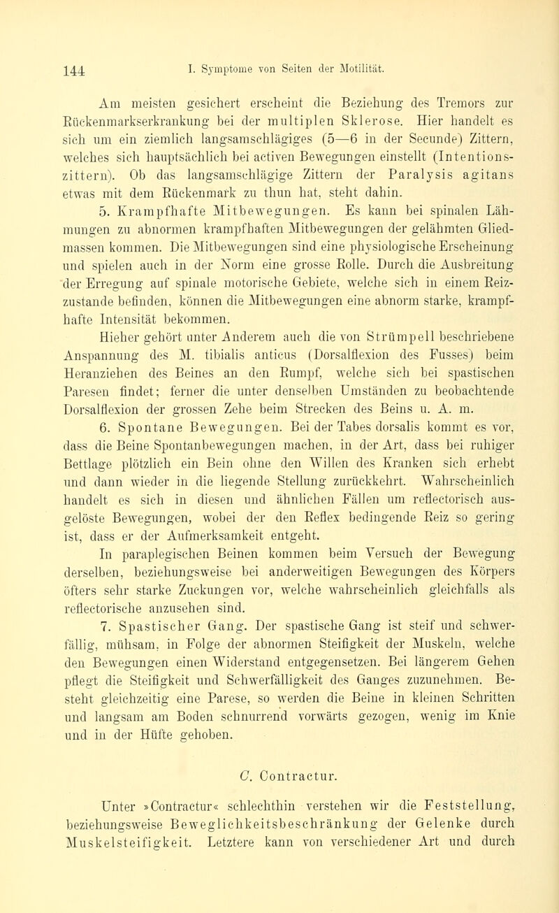 Am meisten gesichert erscheint die Beziehung des Tremors zur Eückenmarkserkrankung bei der multiplen Sklerose. Hier handelt es sich um ein ziemlich langsamschlägiges (5—6 in der Secunde) Zittern, welches sich hauptsächlich bei activen Bewegungen einstellt (Intentions- zittern). Ob das langsamsehlägige Zittern der Paralysis agitans etwas mit dem Eückenmark zu thun hat, steht dahin. 5. Krampfhafte Mitbewegungen. Es kann bei spinalen Läh- mungen zu abnormen krampfhaften Mitbewegungen der gelähmten Glied- massen kommen. Die Mitbewegungen sind eine physiologische Erscheinung und spielen auch in der Norm eine grosse Eolle. Durch die Ausbreitung der Erregung auf spinale motorische Gebiete, welche sich in einem Eeiz- zustande befinden, können die Mitbewegungen eine abnorm starke, krampf- hafte Intensität bekommen. Hieher gehört unter Anderem auch die von Strümpell beschriebene Anspannung des M. tibialis anticus (Dorsalflexion des Fusses) beim Heranziehen des Beines an den Eumpf, welche sich bei spastischen Paresen findet; ferner die unter denselben Umständen zu beobachtende Dorsalflexion der grossen Zehe beim Strecken des Beins u. A. m. 6. Spontane Bewegungen. Bei der Tabes dorsahs kommt es vor, dass die Beine Spontanbewegungen machen, in der Art, dass bei ruhiger Bettlage plötzlich ein Bein ohne den Willen des Kranken sich erhebt und dann wieder in die liegende Stellung zurückkehrt. Wahrscheinlich handelt es sich in diesen und ähnhchen Fällen um reflectorisch aus- gelöste Bewegungen, wobei der den Eeflex bedingende Eeiz so gering ist, dass er der Aufmerksamkeit entgeht. In paraplegischen Beinen kommen beim Versuch der Bewegung derselben, beziehungsweise bei anderweitigen Bewegungen des Körpers öfters sehr starke Zuckungen vor, welche wahrscheinlich gleichfalls als reflectorische anzusehen sind. 7. Spastischer Gang. Der spastische Gang ist steif und schwer- fällig, mühsam, in Folge der abnormen Steifigkeit der Muskeln, welche den Bewegungen einen Widerstand entgegensetzen. Bei längerem Gehen pflegt die Steifigkeit und Schwerfälligkeit des Ganges zuzunehmen. Be- steht gleichzeitig eine Parese, so werden die Beine in kleinen Schritten und langsam am Boden schnurrend vorwärts gezogen, wenig im Knie und in der Hüfte gehoben. C. Contractur. Unter »Contractur« schlechthin verstehen wir die Peststellung, beziehungsweise Beweglichkeitsbeschränkung der Gelenke durch Muskelsteifigkeit. Letztere kann von verschiedener Art und durch