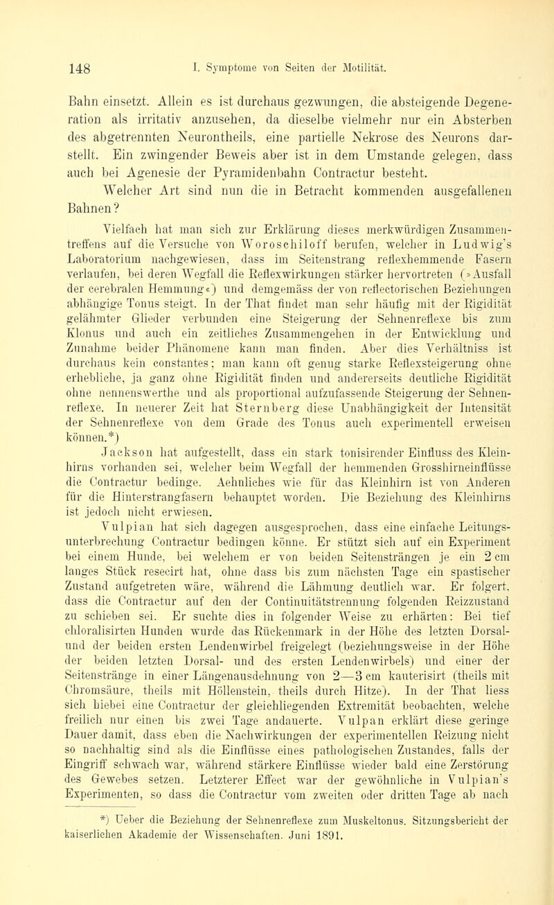 Bahn einsetzt. Allein es ist durchaus gezwungen, die absteigende Degene- ration als irritativ anzusehen, da dieselbe vielmehr nur ein Absterben des abgetrennten Neurontheils, eine partielle Nekrose des Neurons dar- stellt. Ein zwingender Beweis aber ist in dem Umstände gelegen, dass auch bei Agenesie der Pyramidenbahn Contractur besteht. Welcher Art sind nun die in Betracht kommenden ausgefallenen Bahnen ? Vielfach hat man sich zur Erklärung dieses merkwürdigen Zusammen- treffens auf die Versuche von Woroschiloff berufen, welcher in Ludwig's Laboratorium nachgewiesen, dass im Seitenstrang reflexhemmende Fasern verlaufen, bei deren Wegfall die Eeflexwirkungen stärker hervortreten (»Ausfall der cerebralen Hemmung«) und demgemäss der von reflectorischen Beziehungen abhängige Tonus steigt. In der That findet man sehr häufig mit der Eigidität gelähmter Glieder verbunden eine Steigerung der Sehnenreflexe bis zum Klonus und auch ein zeitliches Zusammengehen in der Entwicklung und Zunahme beider Phänomene kann man finden. Aber dies Verhältniss ist durchaus kein constantes; man kann oft genug starke Eeflexsteigerung ohne erhebliche, ja ganz ohne Eigidität finden und andererseits deutliche Eigidität ohne nennenswerthe und als proportional aufzufassende Steigerung der Sehnen- reflexe. In neuerer Zeit hat Sternberg diese Unabhängigkeit der Intensität der Sehnenreflexe von dem Grade des Tonus auch experimentell erweisen können.''') Jackson hat aufgestellt, dass ein stark tonisirender Einfluss des Klein- hirns vorhanden sei, welcher beim Wegfall der hemmenden Grosshirnehiflüsse die Contractur bedinge. Aehnliches wie für das Kleinhirn ist von Anderen für die Hinterstrangfasern behauptet worden. Die Beziehung des Kleinhirns ist jedoch nicht erwiesen. Vulpian hat sich dagegen ausgesprochen, dass eine einfache Leitungs- unterbrechung Contractur bedingen könne. Er stützt sich auf ein Experiment bei einem Hunde, bei welchem er von beiden Seitensträngen je ein 2 cm langes Stück resecirt hat, ohne dass bis zum nächsten Tage ein spastischer Zustand aufgetreten wäre, während die Lähmung deuthch war. Er folgert, dass die Contractur auf den der Continuitätstrennung folgenden Eeizzustand zu schieben sei. Er suchte dies in folgender Weise zu erhärten: Bei tief chloralisirten Hunden wurde das Eückenmark in der Höhe des letzten Dorsal- und der beiden ersten Lendenwirbel freigelegt (beziehungsweise in der Höhe der beiden letzten Dorsal- und des ersten Lendenwirbels) und einer der Seitenstränge in einer Längenausdehnung von 2—3 cm kauterisirt (theils mit Chromsäure, theils mit Höllenstein, theils durch Hitze). In der That liess sich hiebet eine Contractur der gleichliegenden Extremität beobachten, welche freilich nur einen bis zwei Tage andauerte. Vulpan erklärt diese geringe Dauer damit, dass eben die Nachwirkungen der experimentellen Eeizung nicht so nachhaltig sind als die Einflüsse eines pathologischen Zustandes, falls der Eingriff' schwach war, während stärkere Einflüsse wieder bald eine Zerstörung des Gewebes setzen. Letzterer Effect war der gewöhnliche in Vulpian's Experimenten, so dass die Contractur vom zweiten oder dritten Tage ab nach *) Ueber die Beziehung der Sehnenreflexe zum Musl^eltonus. Sitzungsbericlit der kaiserhehen Alcademie der Wissenseliaften. Juni 1891.