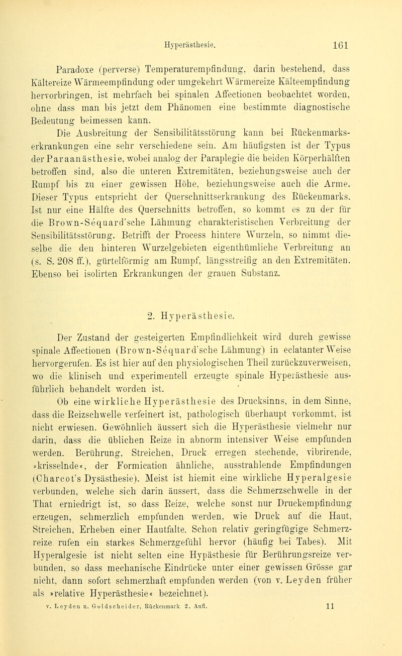 Paradoxe (perverse) Temperaturempfindimg-, darin bestehend, dass Kältereize Wärmeempfindung oder mngekehrt Wärmereize Kälteempfindung- hervorbringen, ist mehrfach bei spinalen Affectionen beobachtet worden, ohne dass man bis jetzt dem Phänomen eine bestimmte diagnostische Bedeutung beimessen kann. Die Ausbreitung der Sensibilitätsstörung kann bei Eückenmarks- erkrankungen eine sehr verschiedene sein. Am häufigsten ist der Typus derParaanästhesie, wobei analog der Paraplegie die beiden Körperhälften betroffen sind, also die unteren Extremitäten, beziehungsweise auch der Rumpf bis zu einer gewissen Höhe, beziehungsweise auch die Arme. Dieser Typus entspricht der Querschnittserkrankung des Eückenmarks. Ist nur eine Hälfte des Querschnitts betroffen, so kommt es zu der für die Brown-Sequard'sche Lähmung charakteristischen Yerbreitung der Sensibilitätsstörung. Betrifi't der Process hintere Wurzeln, so nimmt die- selbe die den hinteren Wurzelgebieten eigenthümliche Verbreitung an (s. S. 208 ff.), gürtelförmig am Rumpf, längsstreifig an den Extremitäten. Ebenso bei isolirten Erkrankungen der grauen Substanz. 2. Hyperästhesie. Der Zustand der gesteigerten Empfindlichkeit wird durch gewisse spinale Affectionen (Brown-Sequard'sche Lähmung) in eclatanter Weise hervorgerufen. Es ist hier auf den physiologischen Theil zurückzuverweisen, wo die klinisch und experimentell erzeugte spinale Hyperästhesie aus- führlich behandelt worden ist. Ob eine wirkliche Hyperästhesie des Drucksinns, in dem Sinne, dass die Reizschwelle verfeinert ist, pathologisch überhaupt vorkommt, ist nicht erwiesen. Gewöhnlich äussert sich die Hyperästhesie vielmehr nur darin, dass die üblichen Reize in abnorm intensiver Weise empfunden werden. Berührung, Streichen, Druck erregen stechende, vibrirende, »krisselnde«, der Formication ähnliche, ausstrahlende Empfindungen (Charcot's Dysästhesie). Meist ist hiemit eine wirkhche Hyperalgesie verbunden, welche sich darin äussert, dass die Schmerzschwelle in der That erniedrigt ist, so dass Reize, welche sonst nur Druckempfindung erzeugen, schmerzlich empfunden werden, wie Druck auf die Haut, Streichen, Erheben einer Hautfalte. Schon relativ geringfügige Schmerz- reize rufen ein starkes Schmerzgefühl hervor (häufig bei Tabes). Mit Hjperalgesie ist nicht selten eine Hypästhesie für Berührungsreize ver- bunden, so dass mechanische Eindrücke unter einer gewissen Grösse gar nicht, dann sofort schmerzhaft empfunden werden (von v. Leyden früher als »relative Hyperästhesie« bezeichnet). V. Leyden u. Goldscheider, Rückenmark. 2. AtiA. 11
