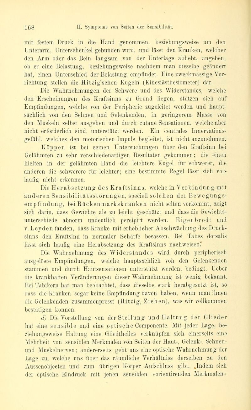 mit festem Druck in die Hand genommen, beziehungsweise um den Unterarm, Unterschenkel gebunden wird, und lässt den Kranken, welcher den Arm oder das Bein langsam von der Unterlage abhebt, angeben, ob er eine Belastung, beziehungsweise nachdem man dieselbe geändert hat, einen Unterschied der Belastung empfindet. Eine zweckmässige Vor- richtung stellen die Hitzig'schen Kugeln (Kinesiästhesiometer) dar. Die Wahrnehmungen der Schwere und des Widerstandes, welche den Erscheinungen des Kraftsinns zu Grund liegen, stützen sich auf Empfindungen, welche von der Peripherie zugeleitet werden und haupt- sächlich von den Sehnen und Gelenkenden, in geringerem Masse von den Muskeln selbst ausgehen und durch cutane Sensationen, welche aber nicht erforderlich sind, unterstützt werden. Ein centrales Innervations- gefühl, welches den motorischen Impuls begleitet, ist nicht anzunehmen. Koppen ist bei seinen Untersuchungen über den Kraftsinn bei Gelähmten zu sehr verschiedenartigen Eesultaten gekommen; die einen hielten in der gelähmten Hand die leichtere Kugel für schwerer, die anderen die schwerere für leichter; eine bestimmte Eegel lässt sich vor- läufig nicht erkennen. Die Herabsetzung des Kraftsinns, welche in Verbindung mit anderen Sensibilitätsstörungen, speciell solchen der Bewegungs- empfindung, bei Eückenmarkskranken nicht selten vorkommt, zeigt sich darin, dass Gewichte als zu leicht geschätzt und dass die Gewichts- unterschiede abnorm undeutlich percipirt werden. Eigenbrodt und V. Leyden fanden, dass Kranke mit erheblicher Abschwächung des Druck- sinns den Kraftsinn in normaler Schärfe besassen. Bei Tabes dorsalis lässt sich häufig eine Herabsetzung des Kraftsinns nachweisenf Die Wahrnehmung des Widerstandes wird durch peripherisch ausgelöste Empfindungen, welche hauptsächlich A'on den Gelenkenden stammen und durch Hautsensationen unterstützt werden, bedingt. Ueber die krankhaften Veränderungen dieser Wahrnehmung ist wenig bekannt. Bei Tabikern hat man beobachtet, dass dieselbe stark herabgesetzt ist, so dass die Kranken sogar keine Empfindung davon haben, wenn man ihnen die Gelenkenden zusammenpresst (Hitzig, Ziehen), was wir vollkommen bestätigen können. d) Die Vorstellung von der Stellung und Haltung der Glieder hat eine sensible und eine optische Componente. Mit jeder Lage, be- ziehungsweise Haltung eine Gliedtheiles verknüpfen sich einerseits eine Mehrheit von sensiblen Merkmalen von Seiten der Haut-, Gelenk-, Sehnen- und Muskelnerven; andererseits geht uns eine optische Wahrnehmung der Lage zu, w^elche uns über das räumliche Verhältniss derselben zu den Aussenobjecten und zum übrigen Körper Aufschluss gibt. Jndem sich der optische Eindruck mit jenen sensiblen »orientirenden Merkmalen«