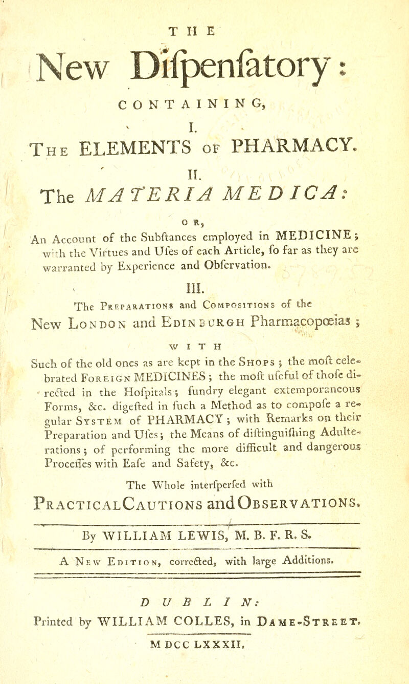 THE New Dilpenfatory: CONTAINING, I. The elements of PHARMACY. II. The MATERIA MEDIC A: O R, An Account of the Subftances employed in MEDICINE; w'di the Virtues and Ufes of each Article, fo far as they are wan-anted by Experience and Obfervation. 111. The Preparations and Compositions of the New London and Edinburgh Pharmacopoeias 5 WITH Such of the old ones as are kept in the Shops •, the moll cele- brated Foreign MEDICINES ; the moft ufeful of thofe di- reaed in the Hofpitals •, fundry elegant extemporaneous Forms, &c. digefted in fuch a Method as to compofe a re- gular System of PHARMACY -, with Remarks on their Preparation and Ufcs; the Means of diftinguifliing Adulte- rations; of performing the more difficult and dangerous ProceiTes with Eafe and Safety, &c. The Whole interfperfed with PRACTICALCAUTIONSandOBSERVATIONS* By AVILLIAM LEWIS, M. B. F. R. S. A New Edition, corrededj with large Additions DUBLIN: Printed by WILLIAM COLLES, in Dame^Street. MDCCLXXXIL