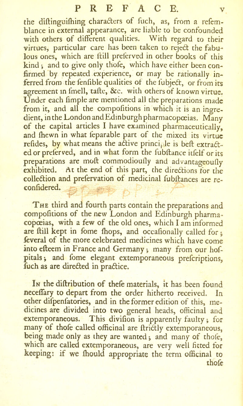 the diftinguifhing charaders of fuch, as, from a refem- blance in external appearance, are liable to be confounded with others of different qualities. With regard to their virtues, particular care has been taken to rejed the fabu- lous ones, which are Hill preierved in other books of this kind •, and to give only thofe, which have either been con- firmed by repeated experience, or may be rationally in- ferred from the fenfible qualities of the fubjed, or from its agreement m fmell, tafte, &c. with others of known virtue. Under each fimple are mentioned all the preparations made from it, and all the compofitions in which it is an ingre- dient, in the London and Edinburgh pharmacopoeias. Many of the capital articles I have examined pharmaceutically, and (hewn in what feparable part of the mixed its virtue refides, by what means the adive princi^Je is beft extrad- cd or preferred, and in what form the fubftance itfelf orits preparations are moft commodioufly and advantageoufly exhibited. At the end of this part, the diredions for the colledion and prefervation of medicinal fubftances are re- confidered. The third and fourth parts contain the preparations and compofitions of the new London and Edinburgh pharma- copoeias, with a few of the old ones, which I am informed are ftill kept in fome (hops, and occafionally called for ^ feveral of the more celebrated medicines which have come into efteem in France and Germany ^ many from our hof- pitals*, and fome elegant extemporaneous prefcriptionSy fuch as are direded in pradice. In the diftribution of thefe materials, it has been found neceflary to depart from the order hitherto received. In other difpenfatories, and in the former edition of this, me= dicines are divided into two general heads, officinal and extemporaneous. This divifion is apparently faulty; for many of thofe called officinal are ftri6tly extemporaneous, being made only as ihey are wanted j and many of thofe, which are called extemporaneous, are very well fitted for keeping: if we fhould appropriate the term officinal to thofe