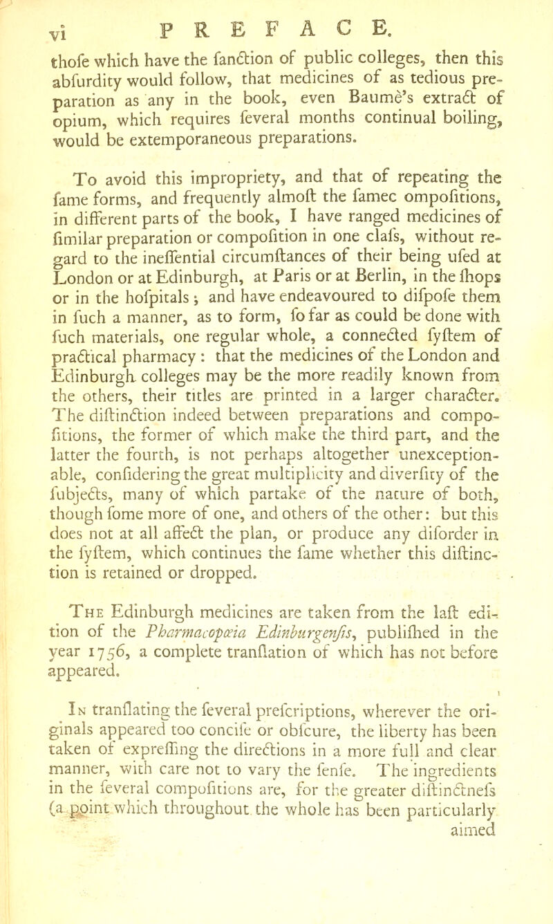 thofe which have the fanftion of public colleges, then this abfurdity would follow, that medicines of as tedious pre- paration as any in the book, even Baume's extradt of opium, which requires feveral months continual boiling, would be extemporaneous preparations. To avoid this impropriety, and that of repeating the fame forms, and frequently almoft the famec ompofitions, in different parts of the book, I have ranged medicines of fimilar preparation or compofition in one clafs, without re= gard to the ineffential circumftances of their being ufed at London or at Edinburgh, at Paris or at Berlin, in the {hops or in the hofpitals; and have endeavoured to difpofe them in fuch a manner, as to form, fofar as could be done with fuch materials, one regular whole, a conneded fyilem of praftical pharmacy : that the medicines of the London and Edinburgh colleges may be the more readily known from the others, their titles are printed in a larger charafter. The diftindlion indeed between preparations and compo- fitions, the former of which make the third part, and the latter the fourth, is not perhaps altogether unexception- able, confidering the great multiplicity and diverficy of the fubjefts, many of which partake of the nature of both, though fome more of one, and others of the other: but this does not at all affedt the plan, or produce any diforder in the fyftem, which continues the fame whether this diftinc- tion is retained or dropped. The Edinburgh medicines are taken from the lafl: edi^ tion of the Phormacopceia Edinhurgenfis, publiihed in the year 1756, a complete trandation of which has not before appeared. In tranflating the feveral prefcriptions, wherever the ori- ginals appeared too concife or obicure, the liberty has been taken of expreffing the direftions in a more full and clear manner, with care not to vary the fenfe. The ingredients in the feveral compufitions are, for the greater diftinftnefs (a ppint which throughout the whole has been particularly aimed